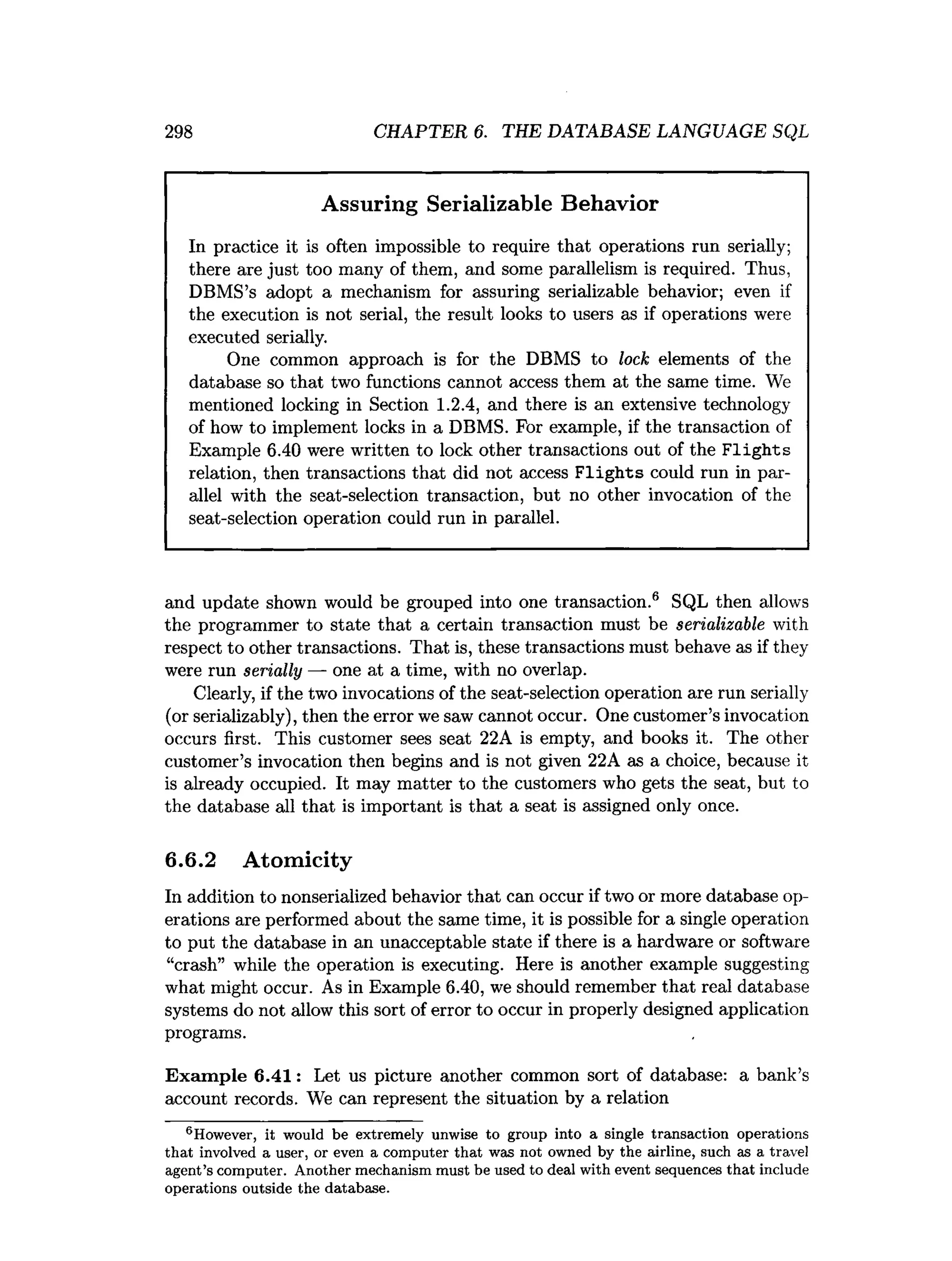 298 CHAPTER 6. THE DATABASE LANGUAGE SQL
Assuring Serializable Behavior
In practice it is often impossible to require that operations run serially;
there are just too many of them, and some parallelism is required. Thus,
DBMS’s adopt a mechanism for assuring serializable behavior; even if
the execution is not serial, the result looks to users as if operations were
executed serially.
One common approach is for the DBMS to lock elements of the
database so that two functions cannot access them at the same time. We
mentioned locking in Section 1.2.4, and there is an extensive technology
of how to implement locks in a DBMS. For example, if the transaction of
Example 6.40 were written to lock other transactions out of the F lights
relation, then transactions that did not access F lig h ts could run in par­
allel with the seat-selection transaction, but no other invocation of the
seat-selection operation could run in parallel.
and update shown would be grouped into one transaction.6 SQL then allows
the programmer to state that a certain transaction must be serializable with
respect to other transactions. That is, these transactions must behave as if they
were run serially — one at a time, with no overlap.
Clearly, if the two invocations of the seat-selection operation are run serially
(or serializably), then the error we saw cannot occur. One customer’s invocation
occurs first. This customer sees seat 22A is empty, and books it. The other
customer’s invocation then begins and is not given 22A as a choice, because it
is already occupied. It may matter to the customers who gets the seat, but to
the database all that is important is that a seat is assigned only once.
6.6.2 Atomicity
In addition to nonserialized behavior that can occur if two or more database op­
erations are performed about the same time, it is possible for a single operation
to put the database in an unacceptable state if there is a hardware or software
“crash” while the operation is executing. Here is another example suggesting
what might occur. As in Example 6.40, we should remember that real database
systems do not allow this sort of error to occur in properly designed application
programs.
Exam ple 6.41: Let us picture another common sort of database: a bank’s
account records. We can represent the situation by a relation
®However, it would be extrem ely unwise to group into a single transaction operations
th a t involved a user, or even a com puter th a t was not owned by the airline, such as a travel
agent’s com puter. A nother m echanism m ust be used to deal w ith event sequences th a t include
operations outside the database.
 