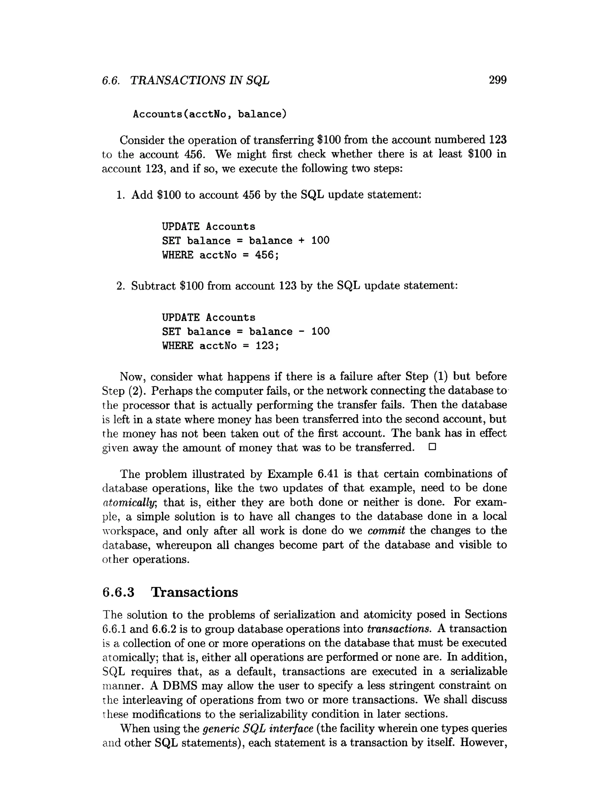 6.6. TRANSACTIONS IN SQL 299
Accounts(acctNo, balance)
Consider the operation of transferring $100 from the account numbered 123
to the account 456. We might first check whether there is at least $100 in
account 123, and if so, we execute the following two steps:
1. Add $100 to account 456 by the SQL update statement:
UPDATE Accounts
SET balance = balance + 100
WHERE acctNo = 456;
2. Subtract $100 from account 123 by the SQL update statement:
UPDATE Accounts
SET balance = balance - 100
WHERE acctNo = 123;
Now, consider what happens if there is a failure after Step (1) but before
Step (2). Perhaps the computer fails, or the network connecting the database to
the processor that is actually performing the transfer fails. Then the database
is left in a state where money has been transferred into the second account, but
the money has not been taken out of the first account. The bank has in effect
given away the amount of money that was to be transferred. □
The problem illustrated by Example 6.41 is that certain combinations of
database operations, like the two updates of that example, need to be done
atomically, that is, either they are both done or neither is done. For exam­
ple, a simple solution is to have all changes to the database done in a local
workspace, and only after all work is done do we commit the changes to the
database, whereupon all changes become part of the database and visible to
other operations.
6.6.3 Transactions
The solution to the problems of serialization and atomicity posed in Sections
6.6.1 and 6.6.2 is to group database operations into transactions. A transaction
is a collection of one or more operations on the database that must be executed
atomically; that is, either all operations are performed or none are. In addition,
SQL requires that, as a default, transactions are executed in a serializable
manner. A DBMS may allow the user to specify a less stringent constraint on
the interleaving of operations from two or more transactions. We shall discuss
these modifications to the serializability condition in later sections.
When using the generic SQL interface (the facility wherein one types queries
and other SQL statements), each statement is a transaction by itself. However,
 