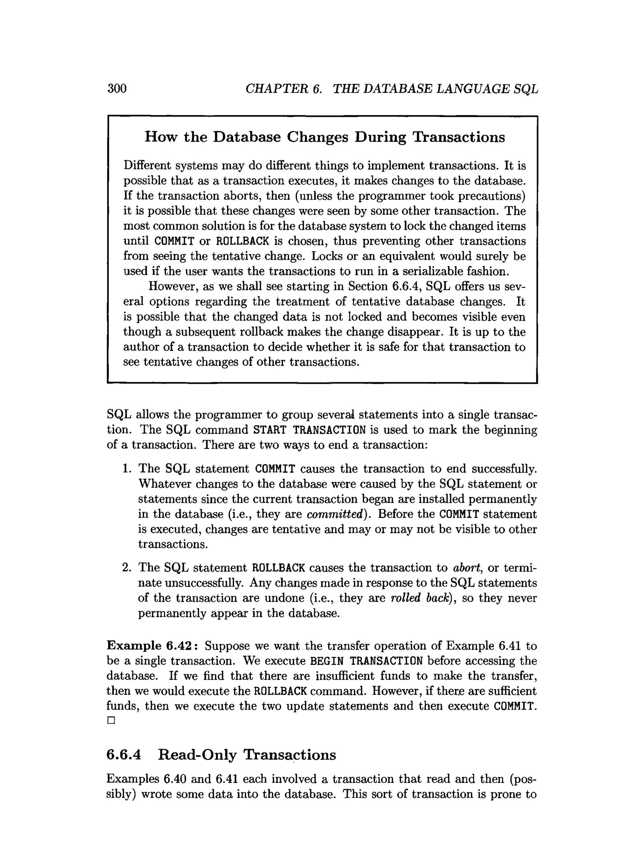 300 CHAPTER 6. THE DATABASE LANGUAGE SQL
How the Database Changes During Transactions
Different systems may do different things to implement transactions. It is
possible that as a transaction executes, it makes changes to the database.
If the transaction aborts, then (unless the programmer took precautions)
it is possible that these changes were seen by some other transaction. The
most common solution is for the database system to lock the changed items
until COMMIT or ROLLBACK is chosen, thus preventing other transactions
from seeing the tentative change. Locks or an equivalent would surely be
used if the user wants the transactions to run in a serializable fashion.
However, as we shall see starting in Section 6.6.4, SQL offers us sev­
eral options regarding the treatment of tentative database changes. It
is possible that the changed data is not locked and becomes visible even
though a subsequent rollback makes the change disappear. It is up to the
author of a transaction to decide whether it is safe for that transaction to
see tentative changes of other transactions.
SQL allows the programmer to group several statements into a single transac­
tion. The SQL command START TRANSACTION is used to mark the beginning
of a transaction. There are two ways to end a transaction:
1. The SQL statement COMMIT causes the transaction to end successfully.
Whatever changes to the database were caused by the SQL statement or
statements since the current transaction began are installed permanently
in the database (i.e., they are committed). Before the COMMIT statement
is executed, changes are tentative and may or may not be visible to other
transactions.
2. The SQL statement ROLLBACK causes the transaction to abort, or termi­
nate unsuccessfully. Any changes made in response to the SQL statements
of the transaction are undone (i.e., they are rolled back), so they never
permanently appear in the database.
Exam ple 6.42: Suppose we want the transfer operation of Example 6.41 to
be a single transaction. We execute BEGIN TRANSACTION before accessing the
database. If we find that there are insufficient funds to make the transfer,
then we would execute the ROLLBACK command. However, if there are sufficient
funds, then we execute the two update statements and then execute COMMIT.
□
6.6.4 Read-Only Transactions
Examples 6.40 and 6.41 each involved a transaction that read and then (pos­
sibly) wrote some data into the database. This sort of transaction is prone to
 