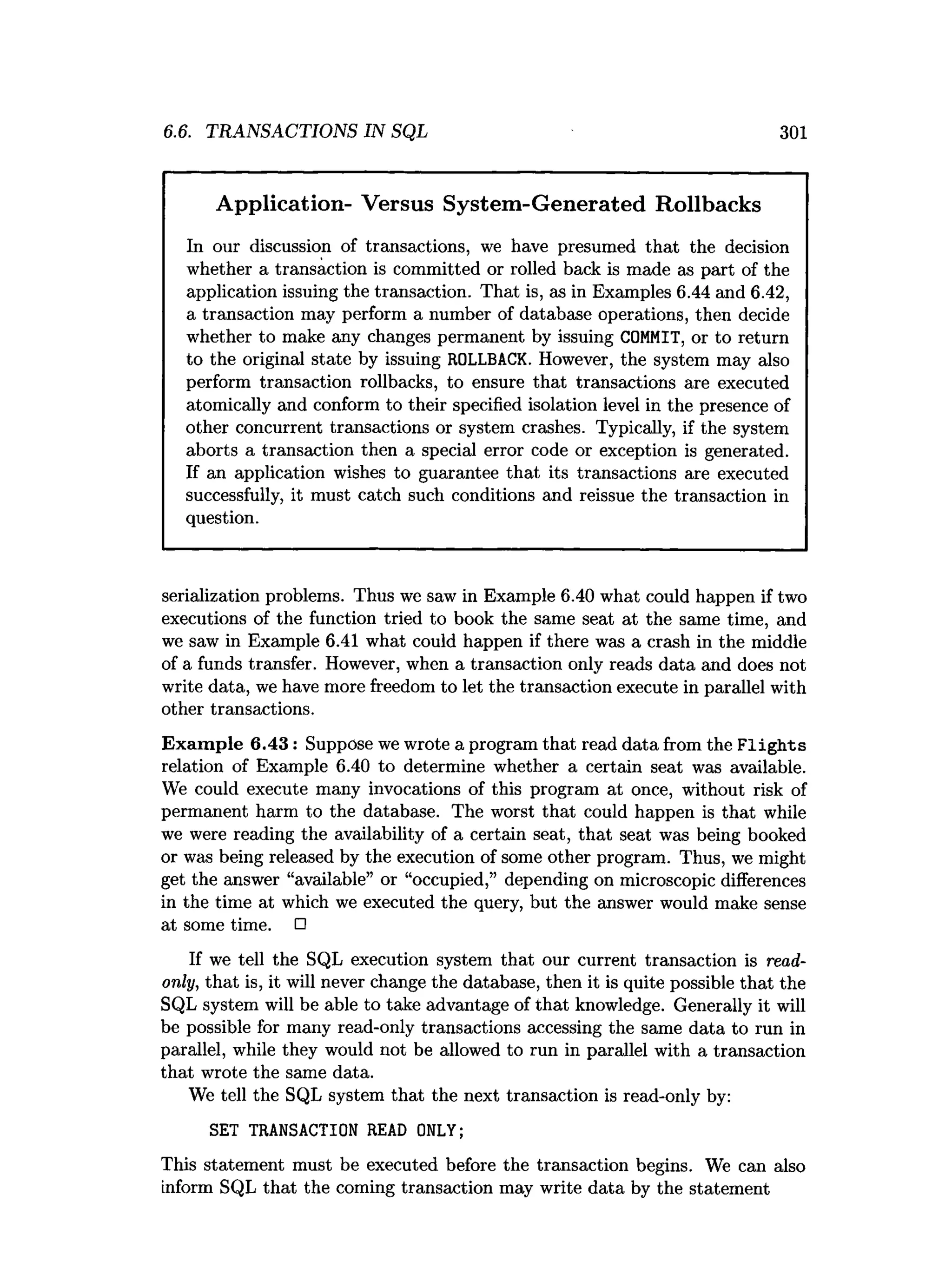 6.6. TRANSACTIONS IN SQL 301
Application- Versus System-Generated Rollbacks
In our discussion of transactions, we have presumed that the decision
whether a transaction is committed or rolled back is made as part of the
application issuing the transaction. That is, as in Examples 6.44 and 6.42,
a transaction may perform a number of database operations, then decide
whether to make any changes permanent by issuing COMMIT, or to return
to the original state by issuing ROLLBACK. However, the system may also
perform transaction rollbacks, to ensure that transactions are executed
atomically and conform to their specified isolation level in the presence of
other concurrent transactions or system crashes. Typically, if the system
aborts a transaction then a special error code or exception is generated.
If an application wishes to guarantee that its transactions are executed
successfully, it must catch such conditions and reissue the transaction in
question.
serialization problems. Thus we saw in Example 6.40 what could happen if two
executions of the function tried to book the same seat at the same time, and
we saw in Example 6.41 what could happen if there was a crash in the middle
of a funds transfer. However, when a transaction only reads data and does not
write data, we have more freedom to let the transaction execute in parallel with
other transactions.
Exam ple 6.43: Suppose we wrote a program that read data from the F lights
relation of Example 6.40 to determine whether a certain seat was available.
We could execute many invocations of this program at once, without risk of
permanent harm to the database. The worst that could happen is that while
we were reading the availability of a certain seat, that seat was being booked
or was being released by the execution of some other program. Thus, we might
get the answer “available” or “occupied,” depending on microscopic differences
in the time at which we executed the query, but the answer would make sense
at some time. □
If we tell the SQL execution system that our current transaction is read­
only, that is, it will never change the database, then it is quite possible that the
SQL system will be able to take advantage of that knowledge. Generally it will
be possible for many read-only transactions accessing the same data to run in
parallel, while they would not be allowed to run in parallel with a transaction
that wrote the same data.
We tell the SQL system that the next transaction is read-only by:
SET TRANSACTION READ ONLY;
This statement must be executed before the transaction begins. We can also
inform SQL that the coming transaction may write data by the statement
 
