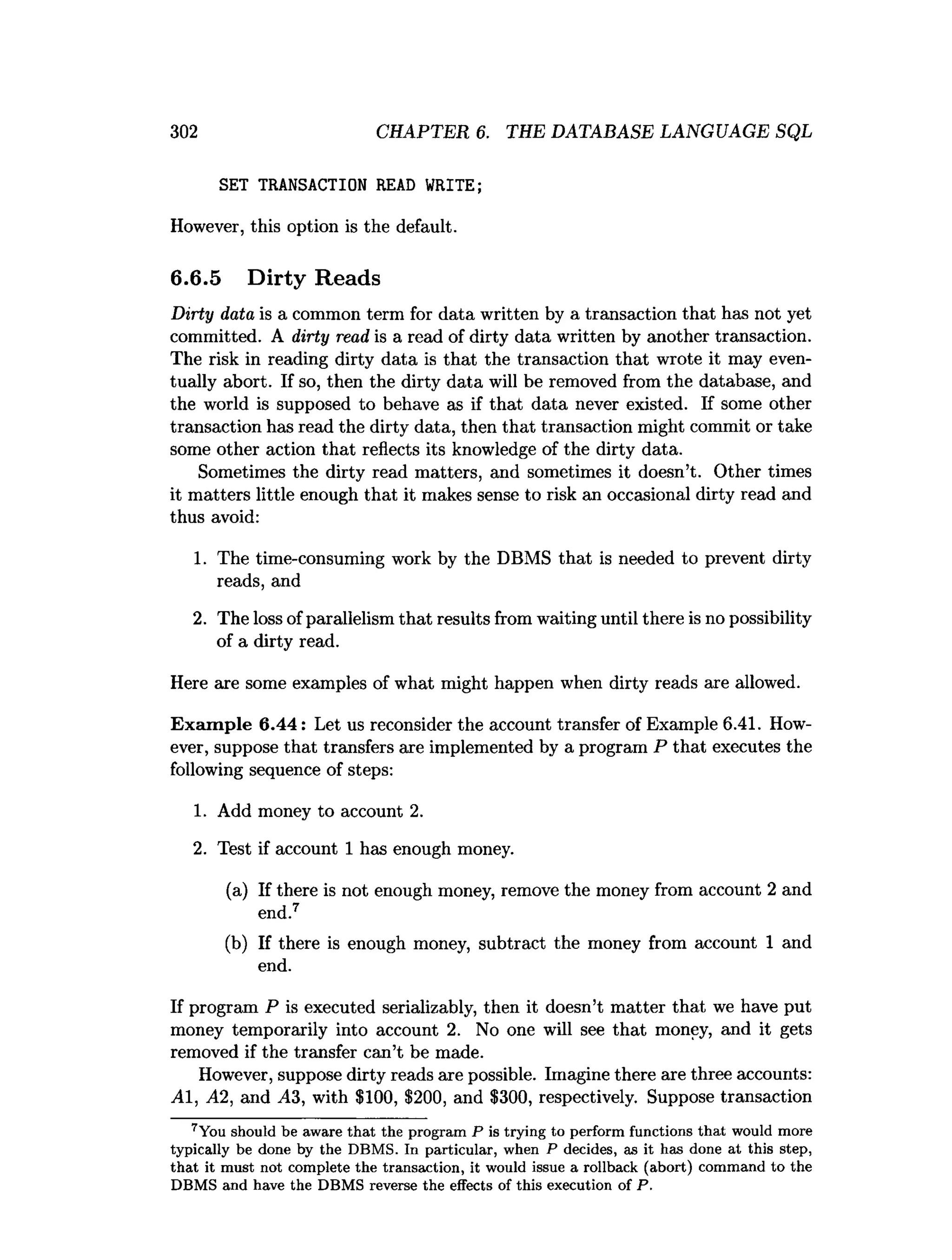 302 CHAPTER 6. THE DATABASE LANGUAGE SQL
SET TRANSACTION READ WRITE;
However, this option is the default.
6.6.5 Dirty Reads
Dirty data is a common term for data written by a transaction that has not yet
committed. A dirty read is a read of dirty data written by another transaction.
The risk in reading dirty data is that the transaction that wrote it may even­
tually abort. If so, then the dirty data will be removed from the database, and
the world is supposed to behave as if that data never existed. If some other
transaction has read the dirty data, then that transaction might commit or take
some other action that reflects its knowledge of the dirty data.
Sometimes the dirty read matters, and sometimes it doesn’t. Other times
it matters little enough that it makes sense to risk an occasional dirty read and
thus avoid:
1. The time-consuming work by the DBMS that is needed to prevent dirty
reads, and
2. The loss ofparallelism that results from waiting until there is no possibility
of a dirty read.
Here are some examples of what might happen when dirty reads are allowed.
Exam ple 6.44: Let us reconsider the account transfer of Example 6.41. How­
ever, suppose that transfers are implemented by a program P that executes the
following sequence of steps:
1. Add money to account 2.
2. Test if account 1 has enough money.
(a) If there is not enough money, remove the money from account 2 and
end.7
(b) If there is enough money, subtract the money from account 1 and
end.
If program P is executed serializably, then it doesn’t matter that we have put
money temporarily into account 2. No one will see that money, and it gets
removed if the transfer can’t be made.
However, suppose dirty reads are possible. Imagine there are three accounts:
AI, A2, and ^43, with $100, $200, and $300, respectively. Suppose transaction
7You should be aware th a t the program P is trying to perform functions th a t would m ore
typically be done by the DBM S. In particular, when P decides, as it has done at this step,
th a t it m ust not com plete the transaction, it would issue a rollback (abort) com m and to the
DBM S and have the DBM S reverse the effects of this execution of P.
 