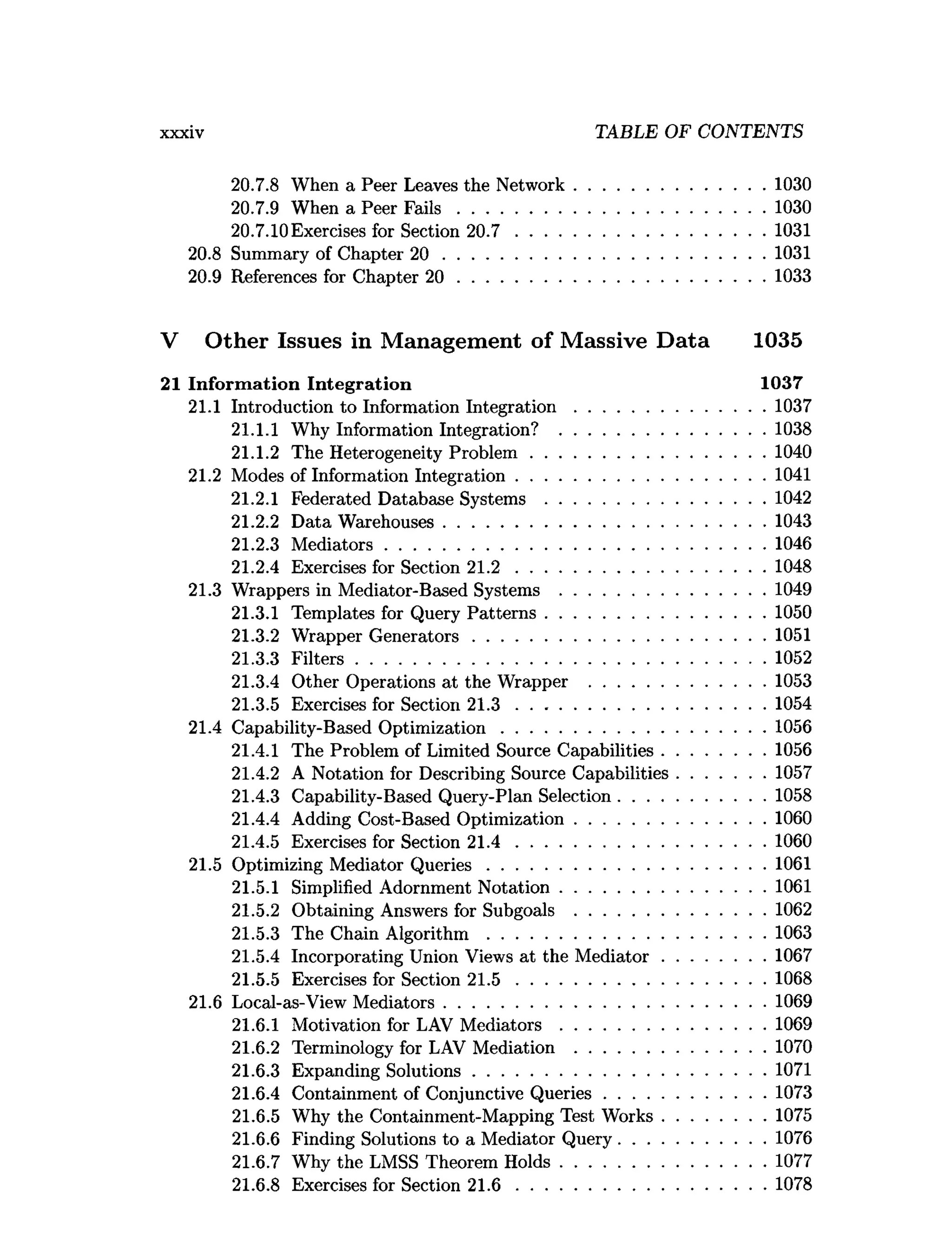 xxxiv TABLE OF CONTENTS
20.7.8 When a Peer Leaves the Network.........................................1030
20.7.9 When a Peer F a ils ..................................................................1030
20.7.10Exercises for Section 20.7 ..................................................... 1031
20.8 Summary of Chapter 20 ..................................................................... 1031
20.9 References for Chapter 20 .................................................................. 1033
V Other Issues in Management of Massive Data 1035
21 Inform ation Integration 1037
21.1 Introduction to Information In teg ratio n .........................................1037
21.1.1 Why Information Integration? ............................................1038
21.1.2 The Heterogeneity Problem .................................................. 1040
21.2 Modes of Information Integration..................................................... 1041
21.2.1 Federated Database Systems ............................................... 1042
21.2.2 Data Warehouses.....................................................................1043
21.2.3 M ediators..................................................................................1046
21.2.4 Exercises for Section 2 1 .2 ......................................................1048
21.3 Wrappers in Mediator-Based Systems ............................................1049
21.3.1 Templates for Query P atterns............................................... 1050
21.3.2 Wrapper G enerators...............................................................1051
21.3.3 F ilters........................................................................................1052
21.3.4 Other Operations at the Wrapper ......................................1053
21.3.5 Exercises for Section 2 1 .3 ......................................................1054
21.4 Capability-Based O ptim ization.........................................................1056
21.4.1 The Problem of Limited Source Capabilities......................1056
21.4.2 A Notation for Describing Source Capabilities...................1057
21.4.3 Capability-Based Query-Plan Selection............................... 1058
21.4.4 Adding Cost-Based Optimization.........................................1060
21.4.5 Exercises for Section 2 1 .4 ......................................................1060
21.5 Optimizing Mediator Q ueries............................................................1061
21.5.1 Simplified Adornment N otation............................................1061
21.5.2 Obtaining Answers for Subgoals .........................................1062
21.5.3 The Chain A lgorithm ............................................................1063
21.5.4 Incorporating Union Views at the M ediator......................1067
21.5.5 Exercises for Section 2 1 .5 ..................................................... 1068
21.6 Local-as-View M ediators.....................................................................1069
21.6.1 Motivation for LAV M ed iato rs............................................1069
21.6.2 Terminology for LAV Mediation .........................................1070
21.6.3 Expanding Solutions...............................................................1071
21.6.4 Containment of Conjunctive Q ueries...................................1073
21.6.5 Why the Containment-Mapping Test W orks......................1075
21.6.6 Finding Solutions to a Mediator Query............................... 1076
21.6.7 Why the LMSS Theorem H olds............................................1077
21.6.8 Exercises for Section 2 1 .6 ......................................................1078
 