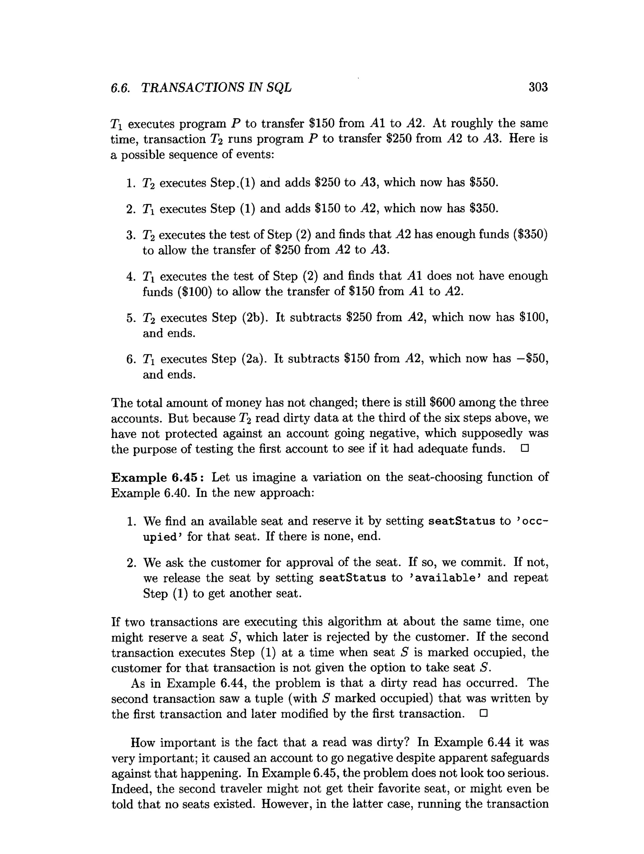 6.6. TRANSACTIONS IN SQL 303
Ti executes program P to transfer $150 from A I to A2. At roughly the same
time, transaction T2 runs program P to transfer $250 from A2 to A3. Here is
a possible sequence of events:
1. T2 executes Step.(l) and adds $250 to A3, which now has $550.
2. Ti executes Step (1) and adds $150 to A2, which now has $350.
3. T2 executes the test of Step (2) and finds that A2 has enough funds ($350)
to allow the transfer of $250 from A2 to A3.
4. Ti executes the test of Step (2) and finds that AI does not have enough
funds ($100) to allow the transfer of $150 from A I to A2.
5. T2 executes Step (2b). It subtracts $250 from A2, which now has $100,
and ends.
6. Ti executes Step (2a). It subtracts $150 from A2, which now has —
$50,
and ends.
The total amount of money has not changed; there is still $600 among the three
accounts. But because T2 read dirty data at the third of the six steps above, we
have not protected against an account going negative, which supposedly was
the purpose of testing the first account to see if it had adequate funds. □
Exam ple 6.45: Let us imagine a variation on the seat-choosing function of
Example 6.40. In the new approach:
1. We find an available seat and reserve it by setting seatS tatu s to ’occ­
upied’ for that seat. If there is none, end.
2. We ask the customer for approval of the seat. If so, we commit. If not,
we release the seat by setting seatS tatu s to ’a v a ila b le ’ and repeat
Step (1) to get another seat.
If two transactions are executing this algorithm at about the same time, one
might reserve a seat S, which later is rejected by the customer. If the second
transaction executes Step (1) at a time when seat S is marked occupied, the
customer for that transaction is not given the option to take seat S.
As in Example 6.44, the problem is that a dirty read has occurred. The
second transaction saw a tuple (with S marked occupied) that was written by
the first transaction and later modified by the first transaction. □
How important is the fact that a read was dirty? In Example 6.44 it was
very important; it caused an account to go negative despite apparent safeguards
against that happening. In Example 6.45, the problem does not look too serious.
Indeed, the second traveler might not get their favorite seat, or might even be
told that no seats existed. However, in the latter case, running the transaction
 