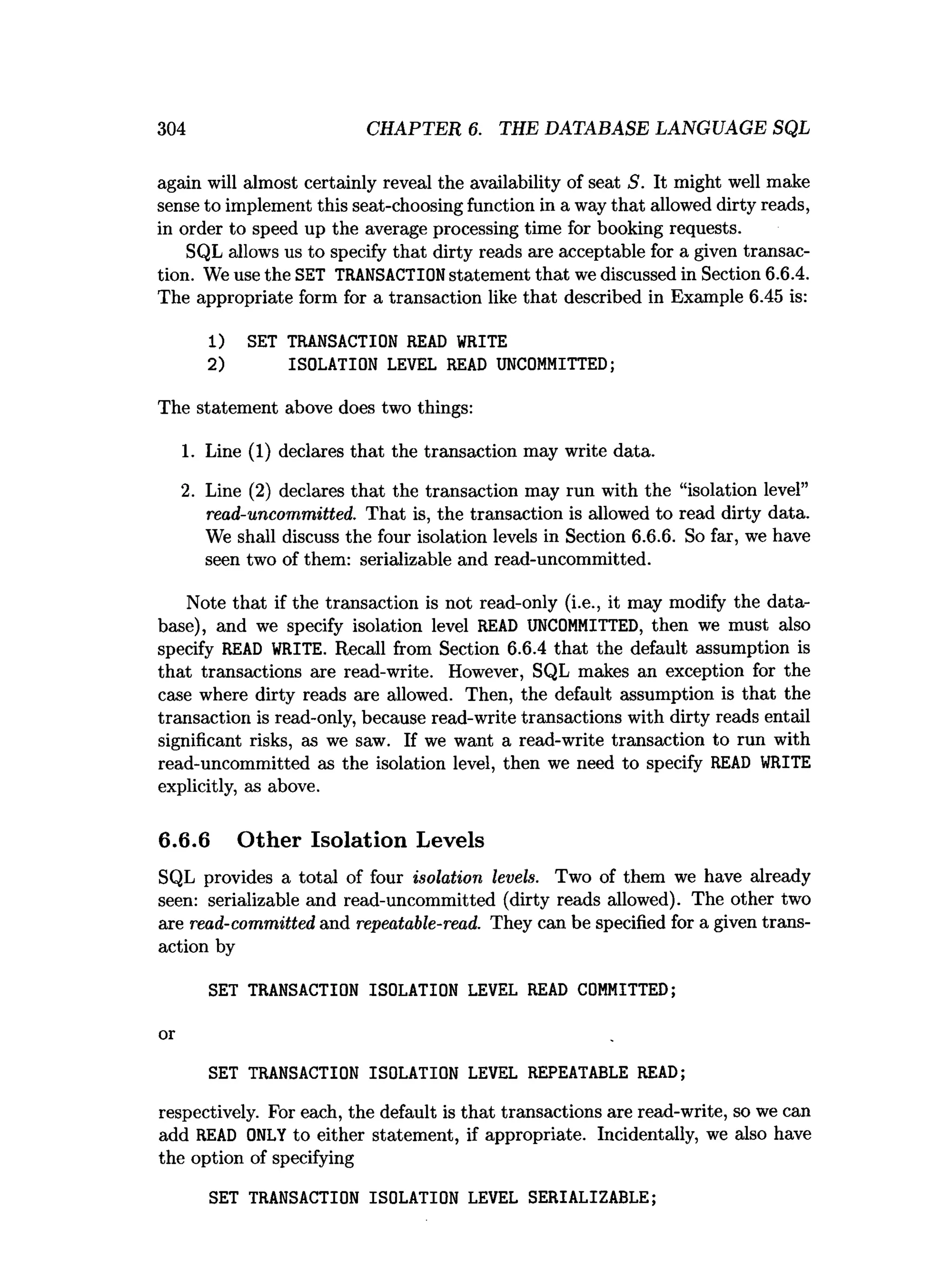 304 CHAPTER 6. THE DATABASE LANGUAGE SQL
again will almost certainly reveal the availability of seat S. It might well make
sense to implement this seat-choosing function in a way that allowed dirty reads,
in order to speed up the average processing time for booking requests.
SQL allows us to specify that dirty reads are acceptable for a given transac­
tion. We use the SET TRANSACTIONstatement that we discussed in Section 6.6.4.
The appropriate form for a transaction like that described in Example 6.45 is:
1) SET TRANSACTION READ WRITE
2) ISOLATION LEVEL READ UNCOMMITTED;
The statement above does two things:
1. Line (1) declares that the transaction may write data.
2. Line (2) declares that the transaction may run with the “isolation level”
read-uncommitted. That is, the transaction is allowed to read dirty data.
We shall discuss the four isolation levels in Section 6.6.6. So far, we have
seen two of them: serializable and read-uncommitted.
Note that if the transaction is not read-only (i.e., it may modify the data­
base), and we specify isolation level READ UNCOMMITTED, then we must also
specify READ WRITE. Recall from Section 6.6.4 that the default assumption is
that transactions are read-write. However, SQL makes an exception for the
case where dirty reads are allowed. Then, the default assumption is that the
transaction is read-only, because read-write transactions with dirty reads entail
significant risks, as we saw. If we want a read-write transaction to run with
read-uncommitted as the isolation level, then we need to specify READ WRITE
explicitly, as above.
6.6.6 Other Isolation Levels
SQL provides a total of four isolation levels. Two of them we have already
seen: serializable and read-uncommitted (dirty reads allowed). The other two
are read-committed and repeatable-read. They can be specified for a given trans­
action by
SET TRANSACTION ISOLATION LEVEL READ COMMITTED;
or
SET TRANSACTION ISOLATION LEVEL REPEATABLE READ;
respectively. For each, the default is that transactions are read-write, so we can
add READ ONLY to either statement, if appropriate. Incidentally, we also have
the option of specifying
SET TRANSACTION ISOLATION LEVEL SERIALIZABLE;
 