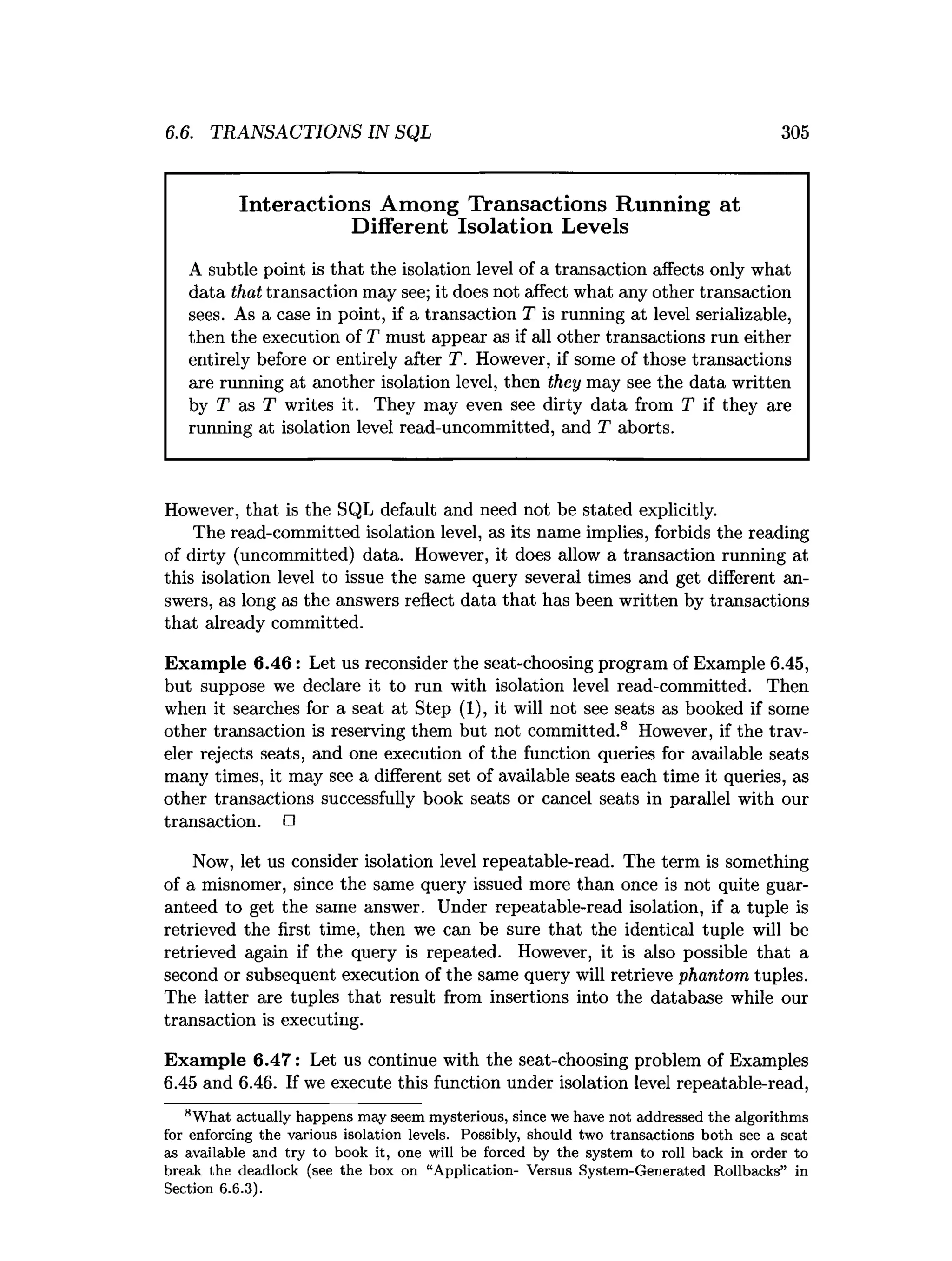 6.6. TRANSACTIONS IN SQL 305
Interactions Among Transactions Running at
Different Isolation Levels
A subtle point is that the isolation level of a transaction affects only what
data that transaction may see; it does not affect what any other transaction
sees. As a case in point, if a transaction T is running at level serializable,
then the execution of T must appear as if all other transactions run either
entirely before or entirely after T. However, if some of those transactions
are running at another isolation level, then they may see the data written
by T as T writes it. They may even see dirty data from T if they are
running at isolation level read-uncommitted, and T aborts.
However, that is the SQL default and need not be stated explicitly.
The read-committed isolation level, as its name implies, forbids the reading
of dirty (uncommitted) data. However, it does allow a transaction running at
this isolation level to issue the same query several times and get different an­
swers, as long as the answers reflect data that has been written by transactions
that already committed.
Exam ple 6.46: Let us reconsider the seat-choosing program of Example 6.45,
but suppose we declare it to run with isolation level read-committed. Then
when it searches for a seat at Step (1), it will not see seats as booked if some
other transaction is reserving them but not committed.8 However, if the trav­
eler rejects seats, and one execution of the function queries for available seats
many times, it may see a different set of available seats each time it queries, as
other transactions successfully book seats or cancel seats in parallel with our
transaction. □
Now, let us consider isolation level repeatable-read. The term is something
of a misnomer, since the same query issued more than once is not quite guar­
anteed to get the same answer. Under repeatable-read isolation, if a tuple is
retrieved the first time, then we can be sure that the identical tuple will be
retrieved again if the query is repeated. However, it is also possible that a
second or subsequent execution of the same query will retrieve phantom tuples.
The latter are tuples that result from insertions into the database while our
transaction is executing.
Exam ple 6.47: Let us continue with the seat-choosing problem of Examples
6.45 and 6.46. If we execute this function under isolation level repeatable-read,
8W hat actually happens m ay seem m ysterious, since we have not addressed the algorithm s
for enforcing the various isolation levels. Possibly, should two transactions both see a seat
as available and try to book it, one will be forced by the system to roll back in order to
break the deadlock (see the box on “A pplication- Versus System -G enerated Rollbacks” in
Section 6.6.3).
 