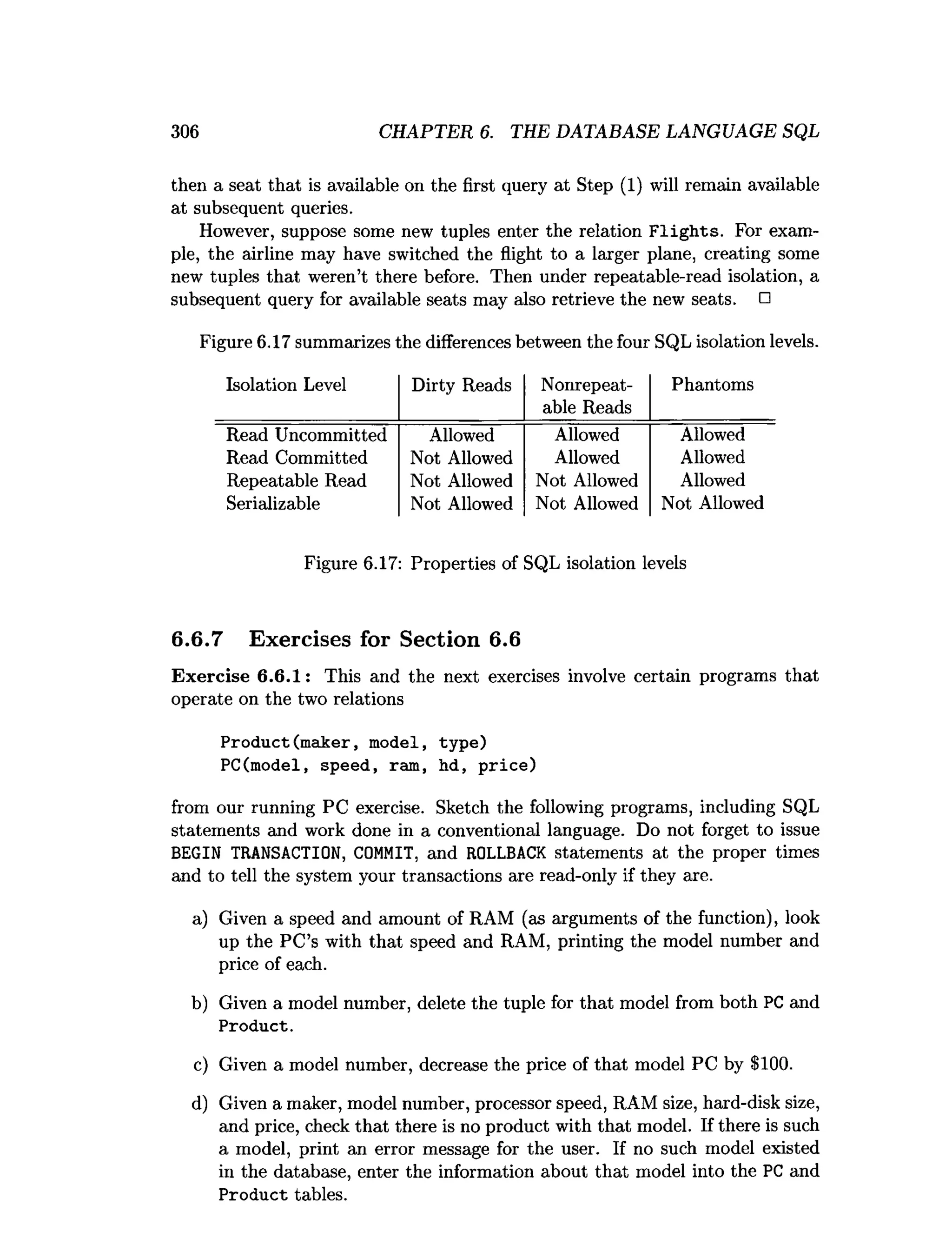 306 CHAPTER 6. THE DATABASE LANGUAGE SQL
then a seat that is available on the first query at Step (1) will remain available
at subsequent queries.
However, suppose some new tuples enter the relation F lig h ts. For exam­
ple, the airline may have switched the flight to a larger plane, creating some
new tuples that weren’t there before. Then under repeatable-read isolation, a
subsequent query for available seats may also retrieve the new seats. □
Figure 6.17 summarizes the differences between the four SQL isolation levels.
Isolation Level Dirty Reads Nonrepeat-
able Reads
Phantoms
Read Uncommitted Allowed Allowed Allowed
Read Committed Not Allowed Allowed Allowed
Repeatable Read Not Allowed Not Allowed Allowed
Serializable Not Allowed Not Allowed Not Allowed
Figure 6.17: Properties of SQL isolation levels
6.6.7 Exercises for Section 6.6
Exercise 6.6.1: This and the next exercises involve certain programs that
operate on the two relations
Product(maker, model, type)
PC(model, speed, ram, hd, price)
from our running PC exercise. Sketch the following programs, including SQL
statements and work done in a conventional language. Do not forget to issue
BEGIN TRANSACTION, COMMIT, and ROLLBACK statements at the proper times
and to tell the system your transactions are read-only if they are.
a) Given a speed and amount of RAM (as arguments of the function), look
up the PC’s with that speed and RAM, printing the model number and
price of each.
b) Given a model number, delete the tuple for that model from both PC and
Product.
c) Given a model number, decrease the price of that model PC by $100.
d) Given a maker, model number, processor speed, RAM size, hard-disk size,
and price, check that there is no product with that model. If there is such
a model, print an error message for the user. If no such model existed
in the database, enter the information about that model into the PC and
Product tables.
 