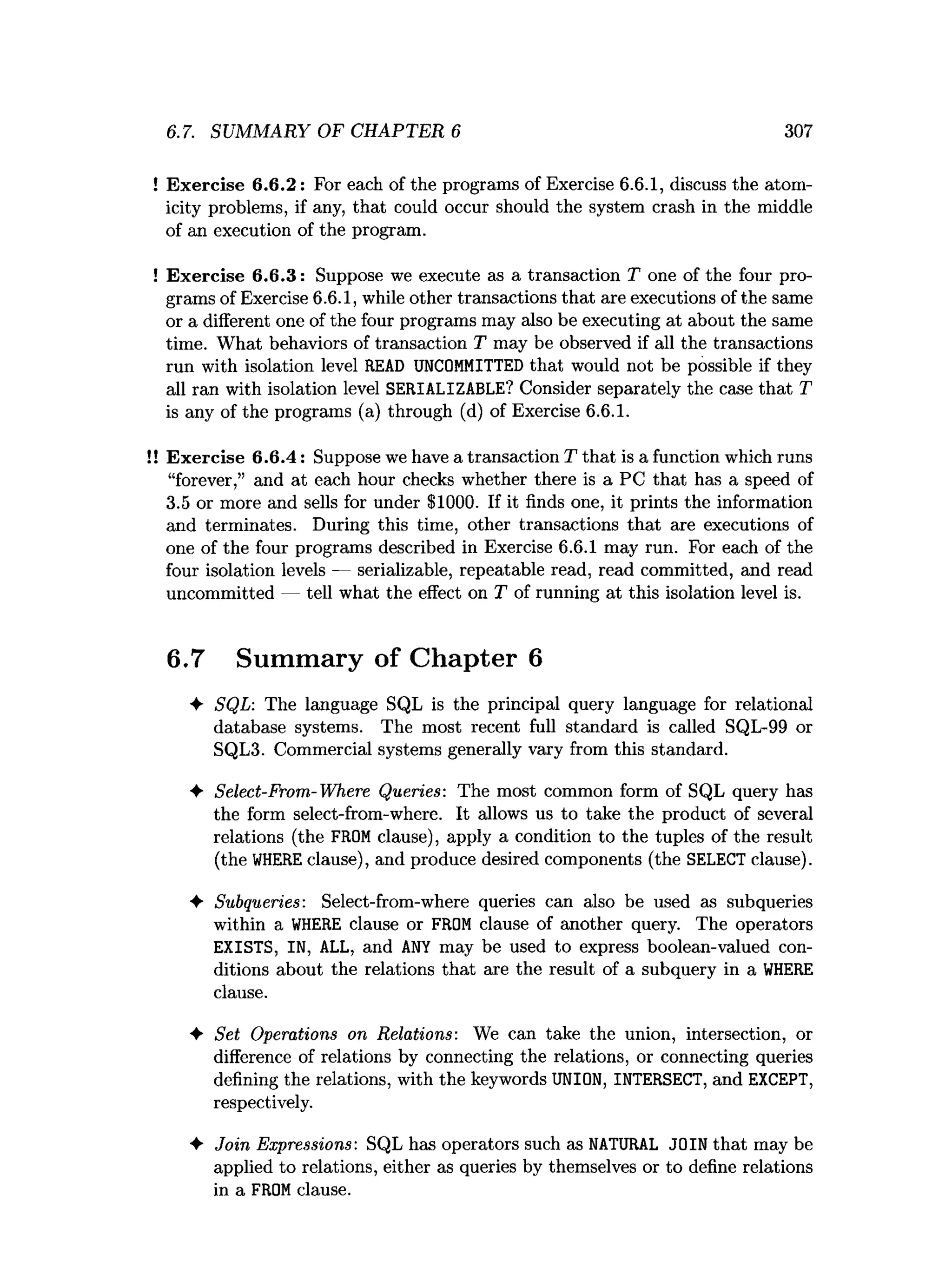 6.7. SUMMARY OF CHAPTER 6 307
! Exercise 6.6.2: For each of the programs of Exercise 6.6.1, discuss the atom­
icity problems, if any, that could occur should the system crash in the middle
of an execution of the program.
! Exercise 6.6.3: Suppose we execute as a transaction T one of the four pro­
grams of Exercise 6.6.1, while other transactions that are executions of the same
or a different one of the four programs may also be executing at about the same
time. What behaviors of transaction T may be observed if all the transactions
run with isolation level READ UNCOMM
ITTED that would not be possible if they
all ran with isolation level SERIALIZABLE? Consider separately the case that T
is any of the programs (a) through (d) of Exercise 6.6.1.
!! Exercise 6.6.4: Suppose we have a transaction T that is a function which runs
“forever,” and at each hour checks whether there is a PC that has a speed of
3.5 or more and sells for under $1000. If it finds one, it prints the information
and terminates. During this time, other transactions that are executions of
one of the four programs described in Exercise 6.6.1 may run. For each of the
four isolation levels — serializable, repeatable read, read committed, and read
uncommitted — tell what the effect on T of running at this isolation level is.
6.7 Summary of Chapter 6
4- SQL: The language SQL is the principal query language for relational
database systems. The most recent full standard is called SQL-99 or
SQL3. Commercial systems generally vary from this standard.
♦ Select-From-Where Queries: The most common form of SQL query has
the form select-from-where. It allows us to take the product of several
relations (the FROMclause), apply a condition to the tuples of the result
(the W
HEREclause), and produce desired components (the SELECT clause).
♦ Subqueries: Select-from-where queries can also be used as subqueries
within a W
HERE clause or FROM clause of another query. The operators
EXISTS, IN, ALL, and A
N
Y may be used to express boolean-valued con­
ditions about the relations that are the result of a subquery in a W
HERE
clause.
♦ Set Operations on Relations: We can take the union, intersection, or
difference of relations by connecting the relations, or connecting queries
defining the relations, with the keywords UNION, INTERSECT, and EXCEPT,
respectively.
♦ Join Expressions: SQL has operators such as NATURAL JOIN that may be
applied to relations, either as queries by themselves or to define relations
in a FROMclause.
 