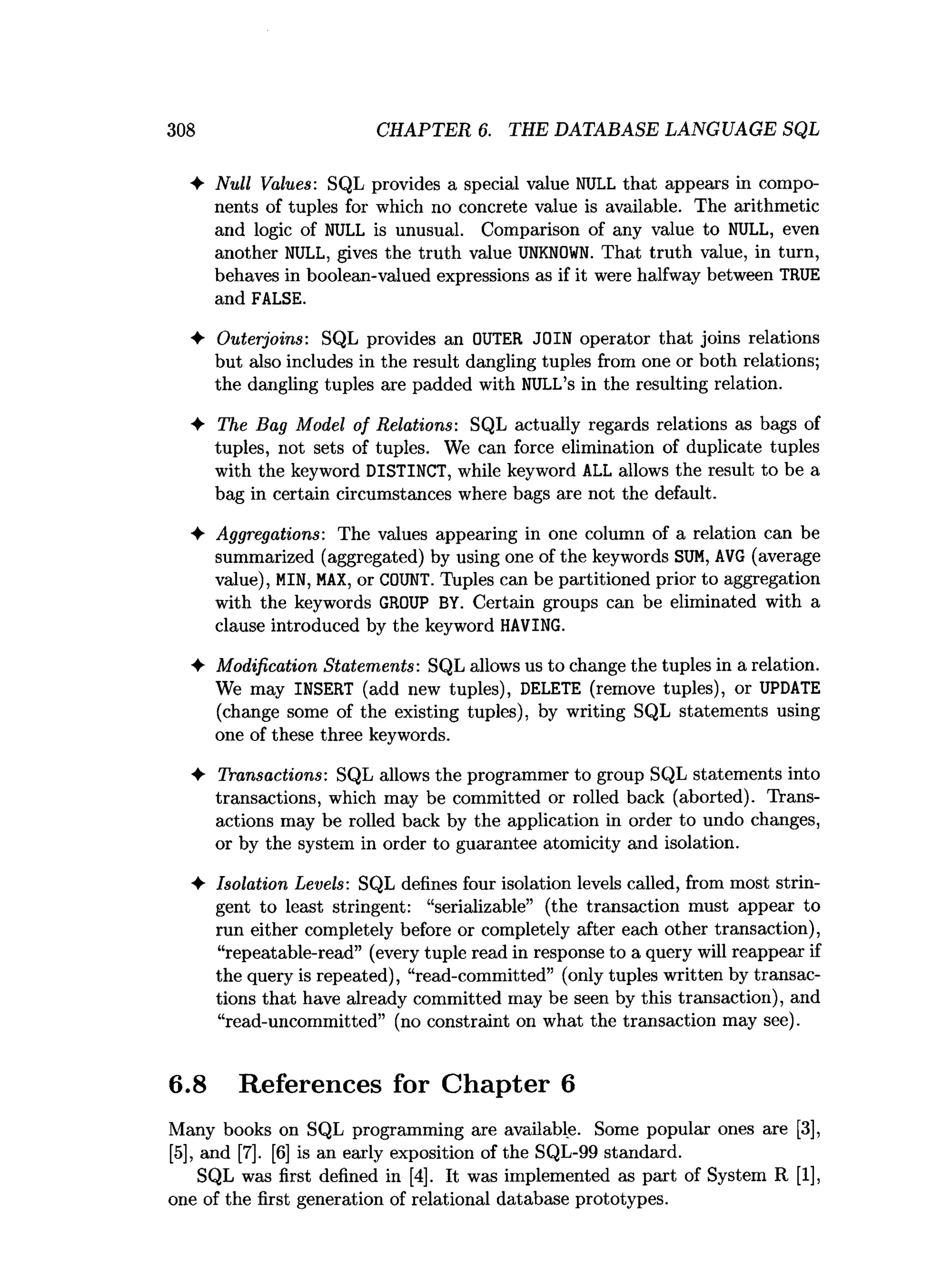 308 CHAPTER 6. THE DATABASE LANGUAGE SQL
♦ Null Values: SQL provides a special value NULL that appears in compo­
nents of tuples for which no concrete value is available. The arithmetic
and logic of NULL is unusual. Comparison of any value to NULL, even
another NULL, gives the truth value U
N
KN
O
W
N. That truth value, in turn,
behaves in boolean-valued expressions as if it were halfway between TRUE
and FALSE.
♦ Outerjoins: SQL provides an OUTER JOIN operator that joins relations
but also includes in the result dangling tuples from one or both relations;
the dangling tuples are padded with NULL’s in the resulting relation.
♦ The Bag Model of Relations: SQL actually regards relations as bags of
tuples, not sets of tuples. We can force elimination of duplicate tuples
with the keyword DISTINCT, while keyword ALL allows the result to be a
bag in certain circumstances where bags are not the default.
♦ Aggregations: The values appearing in one column of a relation can be
summarized (aggregated) by using one of the keywords SUM
, AVG (average
value), MIN, M
A
X
, or COUNT. Tuples can be partitioned prior to aggregation
with the keywords GROUP BY. Certain groups can be eliminated with a
clause introduced by the keyword HAVING.
♦ Modification Statements: SQL allows us to change the tuples in a relation.
We may INSERT (add new tuples), DELETE (remove tuples), or UPDATE
(change some of the existing tuples), by writing SQL statements using
one of these three keywords.
♦ Transactions: SQL allows the programmer to group SQL statements into
transactions, which may be committed or rolled back (aborted). Trans­
actions may be rolled back by the application in order to undo changes,
or by the system in order to guarantee atomicity and isolation.
♦ Isolation Levels: SQL defines four isolation levels called, from most strin­
gent to least stringent: “serializable” (the transaction must appear to
run either completely before or completely after each other transaction),
“repeatable-read” (every tuple read in response to a query will reappear if
the query is repeated), “read-committed” (only tuples written by transac­
tions that have already committed may be seen by this transaction), and
“read-uncommitted” (no constraint on what the transaction may see).
6.8 References for Chapter 6
Many books on SQL programming are available. Some popular ones are [3],
[5], and [7]. [6] is an early exposition of the SQL-99 standard.
SQL was first defined in [4]. It was implemented as part of System R [1],
one of the first generation of relational database prototypes.
 