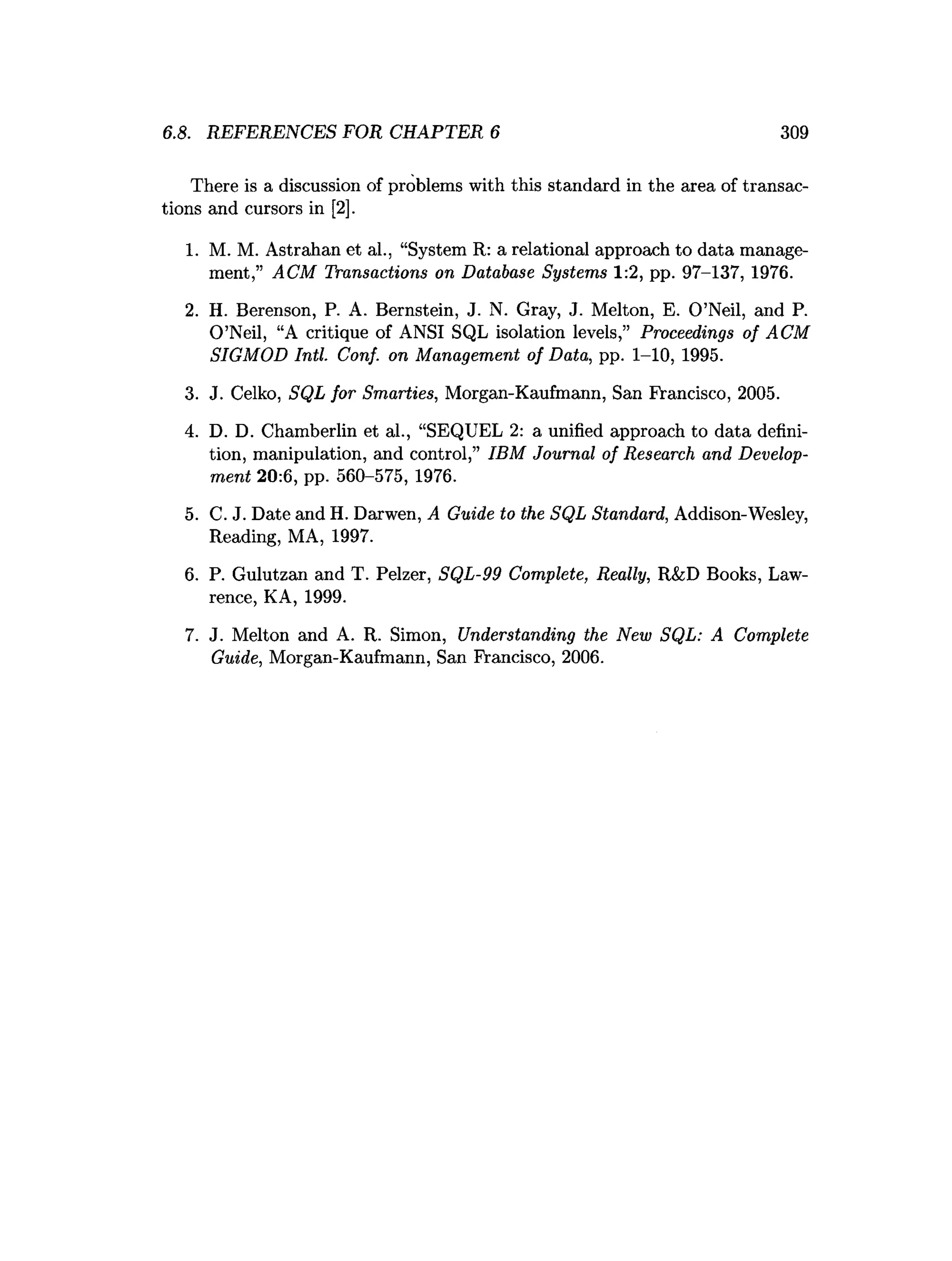 6.8. REFERENCES FOR CHAPTER 6 309
There is a discussion of problems with this standard in the area of transac­
tions and cursors in [2].
1. M. M. Astrahan et al., “System R: a relational approach to data manage­
ment,” ACM Transactions on Database Systems 1:2, pp. 97-137, 1976.
2. H. Berenson, P. A. Bernstein, J. N. Gray, J. Melton, E. O’Neil, and P.
O’Neil, “A critique of ANSI SQL isolation levels,” Proceedings of ACM
SIGMOD Intl. Conf. on Management of Data, pp. 1-10, 1995.
3. J. Celko, SQL for Smarties, Morgan-Kaufmann, San Francisco, 2005.
4. D. D. Chamberlin et al., “SEQUEL 2: a unified approach to data defini­
tion, manipulation, and control,” IBM Journal of Research and Develop­
ment 20:6, pp. 560-575, 1976.
5. C. J. Date and H. Darwen, A Guide to the SQL Standard, Addison-Wesley,
Reading, MA, 1997.
6. P. Gulutzan and T. Pelzer, SQL-99 Complete, Really, R&D Books, Law­
rence, KA, 1999.
7. J. Melton and A. R. Simon, Understanding the New SQL: A Complete
Guide, Morgan-Kaufmann, San Francisco, 2006.
 