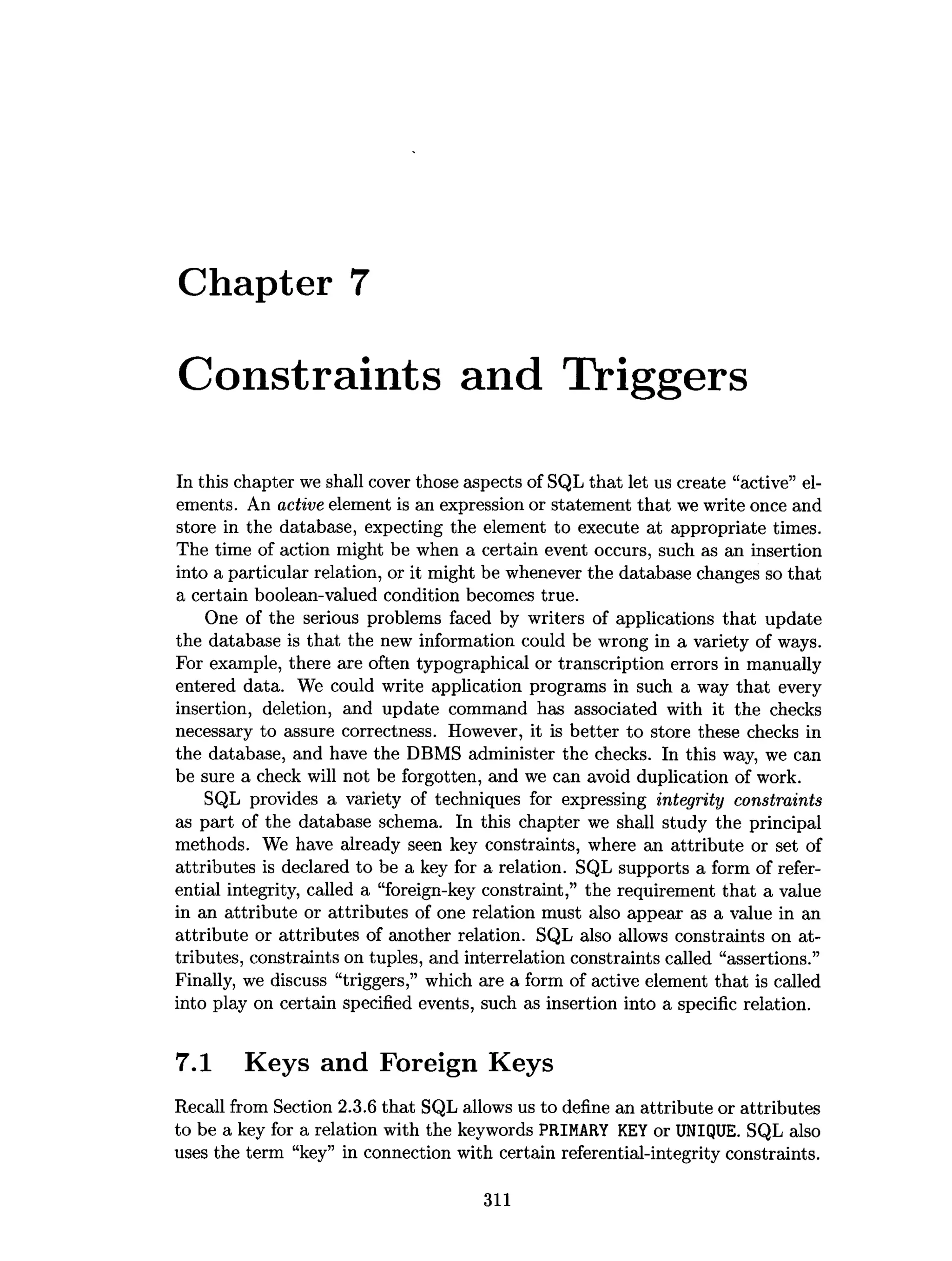 Chapter 7
Constraints and Triggers
In this chapter we shall cover those aspects of SQL that let us create “active” el­
ements. An active element is an expression or statement that we write once and
store in the database, expecting the element to execute at appropriate times.
The time of action might be when a certain event occurs, such as an insertion
into a particular relation, or it might be whenever the database changes so that
a certain boolean-valued condition becomes true.
One of the serious problems faced by writers of applications that update
the database is that the new information could be wrong in a variety of ways.
For example, there are often typographical or transcription errors in manually
entered data. We could write application programs in such a way that every
insertion, deletion, and update command has associated with it the checks
necessary to assure correctness. However, it is better to store these checks in
the database, and have the DBMS administer the checks. In this way, we can
be sure a check will not be forgotten, and we can avoid duplication of work.
SQL provides a variety of techniques for expressing integrity constraints
as part of the database schema. In this chapter we shall study the principal
methods. We have already seen key constraints, where an attribute or set of
attributes is declared to be a key for a relation. SQL supports a form of refer­
ential integrity, called a “foreign-key constraint,” the requirement that a value
in an attribute or attributes of one relation must also appear as a value in an
attribute or attributes of another relation. SQL also allows constraints on at­
tributes, constraints on tuples, and interrelation constraints called “assertions.”
Finally, we discuss “triggers,” which are a form of active element that is called
into play on certain specified events, such as insertion into a specific relation.
7.1 Keys and Foreign Keys
Recall from Section 2.3.6 that SQL allows us to define an attribute or attributes
to be a key for a relation with the keywords PRIMARY KEY or UNIQUE. SQL also
uses the term “key” in connection with certain referential-integrity constraints.
311
 