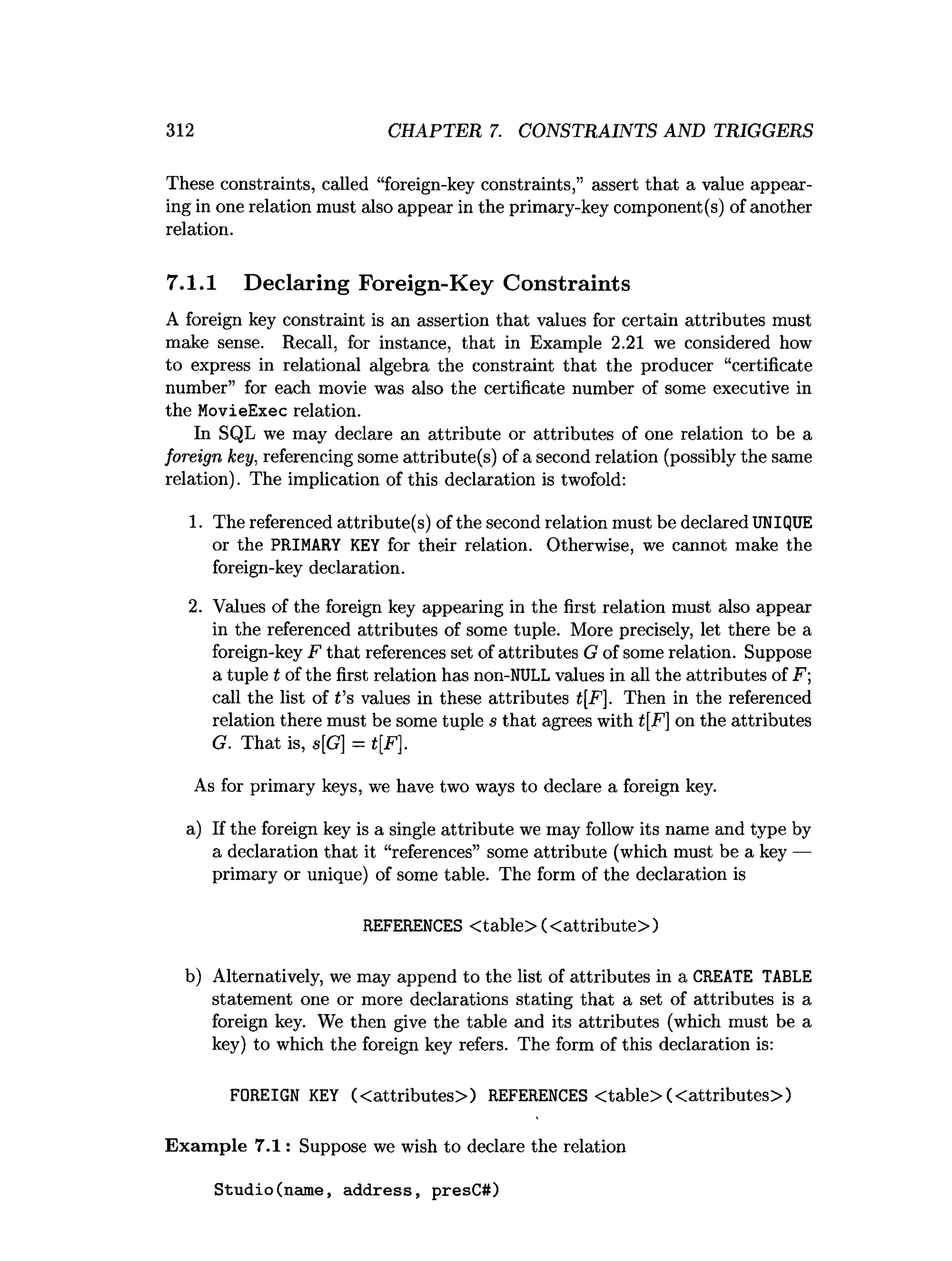 312 CHAPTER 7. CONSTRAINTS AND TRIGGERS
These constraints, called “foreign-key constraints,” assert that a value appear­
ing in one relation must also appear in the primary-key component(s) of another
relation.
7.1.1 Declaring Foreign-Key Constraints
A foreign key constraint is an assertion that values for certain attributes must
make sense. Recall, for instance, that in Example 2.21 we considered how
to express in relational algebra the constraint that the producer “certificate
number” for each movie was also the certificate number of some executive in
the MovieExec relation.
In SQL we may declare an attribute or attributes of one relation to be a
foreign key, referencing some attribute(s) of a second relation (possibly the same
relation). The implication of this declaration is twofold:
1. The referenced attribute(s) of the second relation must be declared UNIQUE
or the PRIMARY KEY for their relation. Otherwise, we cannot make the
foreign-key declaration.
2. Values of the foreign key appearing in the first relation must also appear
in the referenced attributes of some tuple. More precisely, let there be a
foreign-key F that references set of attributes G of some relation. Suppose
a tuple t of the first relation has non-NULL values in all the attributes of F ;
call the list of t's values in these attributes t[F], Then in the referenced
relation there must be some tuple s that agrees with t[F] on the attributes
G. That is, s[G] = t[F],
As for primary keys, we have two ways to declare a foreign key.
a) If the foreign key is a single attribute we may follow its name and type by
a declaration that it “references” some attribute (which must be a key —
primary or unique) of some table. The form of the declaration is
REFERENCES <table> (<attribute>)
b) Alternatively, we may append to the list of attributes in a CREATE TABLE
statement one or more declarations stating that a set of attributes is a
foreign key. We then give the table and its attributes (which must be a
key) to which the foreign key refers. The form of this declaration is:
FOREIGN KEY (< attributes>) REFERENCES <table> (<attributes>)
Exam ple 7.1: Suppose we wish to declare the relation
Studio(name, address, presC#)
 