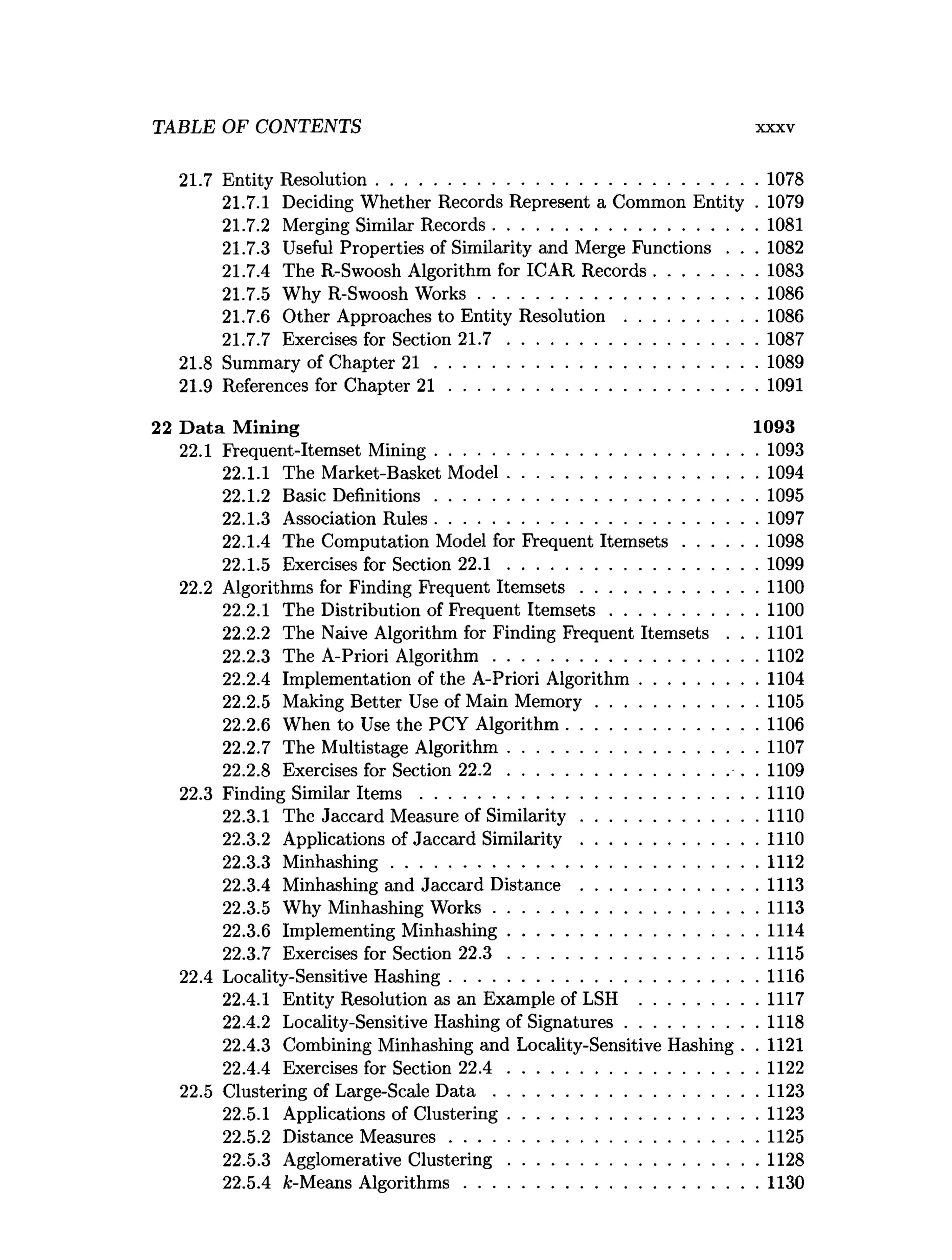 TABLE OF CONTENTS X X X V
21.7 Entity Resolution..................................................................................1078
21.7.1 Deciding Whether Records Represent a Common Entity . 1079
21.7.2 Merging Similar Records.........................................................1081
21.7.3 Useful Properties of Similarity and Merge Functions . . .1082
21.7.4 The R-Swoosh Algorithm for ICAR Records......................1083
21.7.5 Why R-Swoosh W orks............................................................1086
21.7.6 Other Approaches to Entity R esolution............................ 1086
21.7.7 Exercises for Section 2 1 .7 ..................................................... 1087
21.8 Summary of Chapter 2 1 ..................................................................... 1089
21.9 References for Chapter 2 1 ..................................................................1091
22 D ata M ining 1093
22.1 Frequent-Itemset M ining.....................................................................1093
22.1.1 The Market-Basket M odel......................................................1094
22.1.2 Basic Definitions..................................................................... 1095
22.1.3 Association Rules..................................................................... 1097
22.1.4 The Computation Model for Frequent Item sets................1098
22.1.5 Exercises for Section 22.1 ...................................................... 1099
22.2 Algorithms for Finding Frequent Item sets......................................1100
22.2.1 The Distribution of Frequent Item sets................................1100
22.2.2 The Naive Algorithm for Finding Frequent Itemsets . . . 1101
22.2.3 The A-Priori A lgorithm .........................................................1102
22.2.4 Implementation of the A-Priori Algorithm.........................1104
22.2.5 Making Better Use of Main M em ory...................................1105
22.2.6 When to Use the PCY Algorithm.........................................1106
22.2.7 The Multistage Algorithm......................................................1107
22.2.8 Exercises for Section 2 2 .2 ............................................... ... . 1109
22.3 Finding Similar I te m s ........................................................................ 1110
22.3.1 The Jaccard Measure of Sim ilarity......................................1110
22.3.2 Applications of Jaccard S im ilarity......................................1110
22.3.3 M inhashing...............................................................................1112
22.3.4 Minhashing and Jaccard Distance ......................................1113
22.3.5 Why Minhashing W orks.........................................................1113
22.3.6 Implementing Minhashing......................................................1114
22.3.7 Exercises for Section 2 2 .3 ......................................................1115
22.4 Locality-Sensitive Hashing..................................................................1116
22.4.1 Entity Resolution as an Example of LSH .........................1117
22.4.2 Locality-Sensitive Hashing of Signatures............................ 1118
22.4.3 Combining Minhashing and Locality-Sensitive Hashing . . 1121
22.4.4 Exercises for Section 2 2 .4 ......................................................1122
22.5 Clustering of Large-Scale D a t a .........................................................1123
22.5.1 Applications of Clustering......................................................1123
22.5.2 Distance M easures.................................................................. 1125
22.5.3 Agglomerative C lustering......................................................1128
22.5.4 fc-Means A lgorithm s...............................................................1130
 