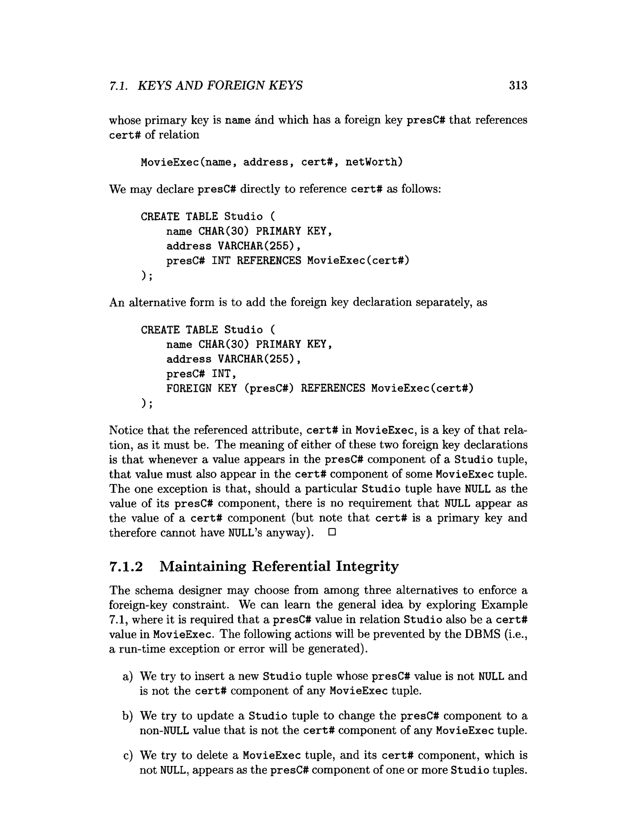 7.1. KEYS AND FOREIGN KEYS 313
whose primary key is name and which has a foreign key presC# that references
cert# of relation
MovieExec(name, address, cert# , netWorth)
We may declare presC# directly to reference cert# as follows:
CREATE TABLE Studio (
name CHAR(30) PRIMARY KEY,
address VARCHAR(255),
presC# INT REFERENCES MovieExec(cert#)
);
An alternative form is to add the foreign key declaration separately, as
CREATE TABLE Studio (
name CHAR(30) PRIMARY KEY,
address VARCHAR(255),
presC# INT,
FOREIGN KEY (presC#) REFERENCES MovieExec(cert#)
);
Notice that the referenced attribute, cert# in MovieExec, is a key of that rela­
tion, as it must be. The meaning of either of these two foreign key declarations
is that whenever a value appears in the presC# component of a Studio tuple,
that value must also appear in the cert# component of some MovieExec tuple.
The one exception is that, should a particular Studio tuple have NULL as the
value of its presC# component, there is no requirement that NULL appear as
the value of a cert# component (but note that cert# is a primary key and
therefore cannot have NULL’s anyway). □
7.1.2 Maintaining Referential Integrity
The schema designer may choose from among three alternatives to enforce a
foreign-key constraint. We can learn the general idea by exploring Example
7.1, where it is required that a presC# value in relation Studio also be a cert#
value in MovieExec. The following actions will be prevented by the DBMS (i.e.,
a run-time exception or error will be generated).
a) We try to insert a new Studio tuple whose presC# value is not NULL and
is not the cert# component of any MovieExec tuple.
b) We try to update a Studio tuple to change the presC# component to a
non-NULL value that is not the cert# component of any MovieExec tuple.
c) We try to delete a MovieExec tuple, and its cert# component, which is
not NULL, appears as the presC# component of one or more Studio tuples.
 