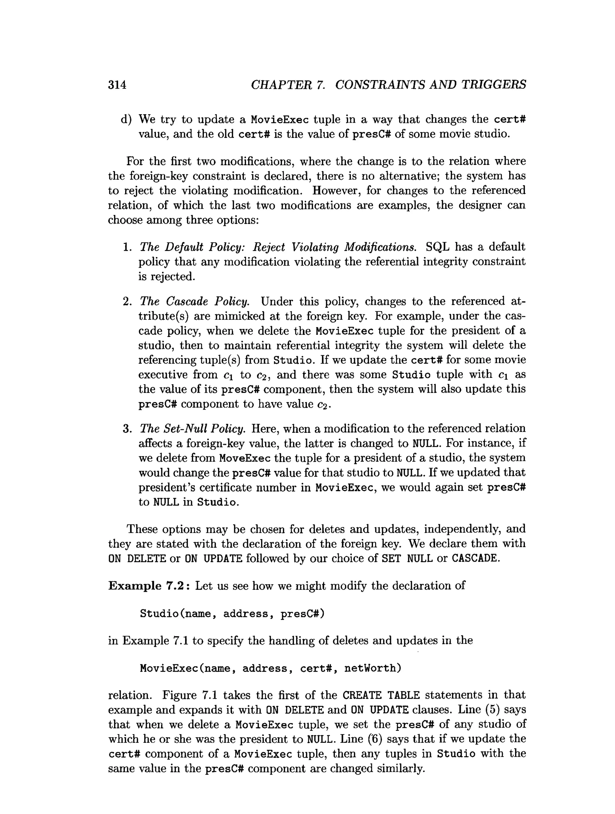 314 CHAPTER 7. CONSTRAINTS AND TRIGGERS
d) We try to update a MovieExec tuple in a way that changes the cert#
value, and the old cert# is the value of presC# of some movie studio.
For the first two modifications, where the change is to the relation where
the foreign-key constraint is declared, there is no alternative; the system has
to reject the violating modification. However, for changes to the referenced
relation, of which the last two modifications are examples, the designer can
choose among three options:
1. The Default Policy: Reject Violating Modifications. SQL has a default
policy that any modification violating the referential integrity constraint
is rejected.
2. The Cascade Policy. Under this policy, changes to the referenced at­
tribute (s) are mimicked at the foreign key. For example, under the cas­
cade policy, when we delete the MovieExec tuple for the president of a
studio, then to maintain referential integrity the system will delete the
referencing tuple(s) from Studio. If we update the cert# for some movie
executive from c. to C
2, and there was some Studio tuple with c as
the value of its presC# component, then the system will also update this
presC# component to have value c^.
3. The Set-Null Policy. Here, when a modification to the referenced relation
affects a foreign-key value, the latter is changed to NULL. For instance, if
we delete from MoveExec the tuple for a president of a studio, the system
would change the presC# value for that studio to NULL. If we updated that
president’s certificate number in MovieExec, we would again set presC#
to NULL in Studio.
These options may be chosen for deletes and updates, independently, and
they are stated with the declaration of the foreign key. We declare them with
O
N DELETE or O
N UPDATE followed by our choice of SET NULL or CASCADE.
Exam ple 7.2 : Let us see how we might modify the declaration of
Studio(name, address, presC#)
in Example 7.1 to specify the handling of deletes and updates in the
MovieExec(name, address, cert# , netWorth)
relation. Figure 7.1 takes the first of the CREATE TABLE statements in that
example and expands it with O
N DELETE and O
N UPDATE clauses. Line (5) says
that when we delete a MovieExec tuple, we set the presC# of any studio of
which he or she was the president to NULL. Line ('6) says that if we update the
cert# component of a MovieExec tuple, then any tuples in Studio with the
same value in the presC# component are changed similarly.
 