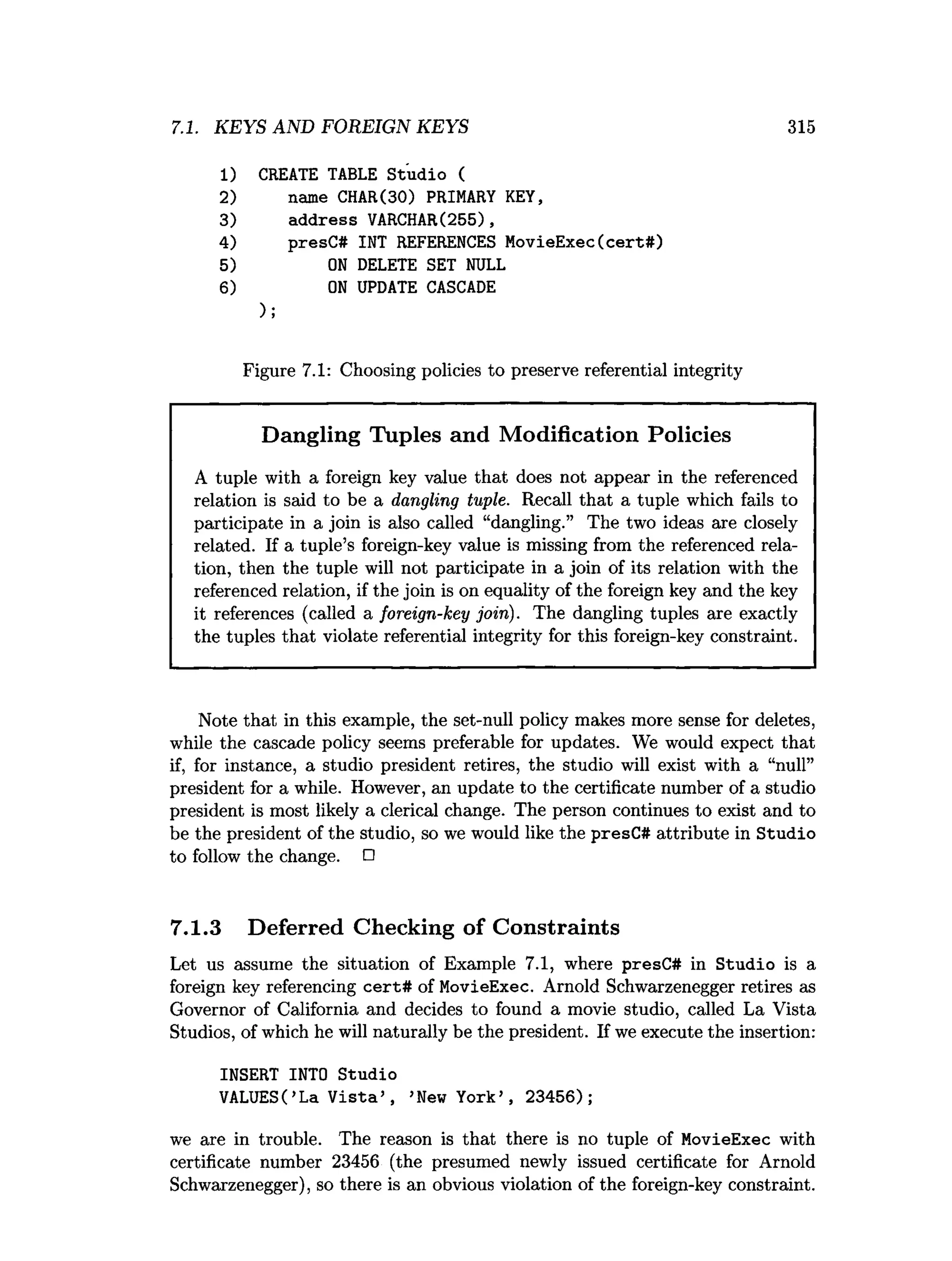 7.1. KEYS AND FOREIGN KEYS 315
1)
2)
3)
4)
5)
6 )
CREATE TABLE Studio (
name CHAR(30) PRIMARY KEY,
address VARCHAR(255),
presC# INT REFERENCES MovieExec(cert#)
O
N DELETE SET NULL
O
N UPDATE CASCADE
);
Figure 7.1: Choosing policies to preserve referential integrity
Dangling Tuples and Modification Policies
A tuple with a foreign key value that does not appear in the referenced
relation is said to be a dangling tuple. Recall that a tuple which fails to
participate in a join is also called “dangling.” The two ideas are closely
related. If a tuple’s foreign-key value is missing from the referenced rela­
tion, then the tuple will not participate in a join of its relation with the
referenced relation, if the join is on equality of the foreign key and the key
it references (called a foreign-key join). The dangling tuples are exactly
the tuples that violate referential integrity for this foreign-key constraint.
Note that in this example, the set-null policy makes more sense for deletes,
while the cascade policy seems preferable for updates. We would expect that
if, for instance, a studio president retires, the studio will exist with a “null”
president for a while. However, an update to the certificate number of a studio
president is most likely a clerical change. The person continues to exist and to
be the president of the studio, so we would like the presC# attribute in Studio
to follow the change. □
7.1.3 Deferred Checking of Constraints
Let us assume the situation of Example 7.1, where presC# in Studio is a
foreign key referencing cert# of MovieExec. Arnold Schwarzenegger retires as
Governor of California and decides to found a movie studio, called La Vista
Studios, of which he will naturally be the president. If we execute the insertion:
INSERT INTO Studio
VALUES(’La V ista’ , ’New York’ , 23456);
we are in trouble. The reason is that there is no tuple of MovieExec with
certificate number 23456 (the presumed newly issued certificate for Arnold
Schwarzenegger), so there is an obvious violation of the foreign-key constraint.
 