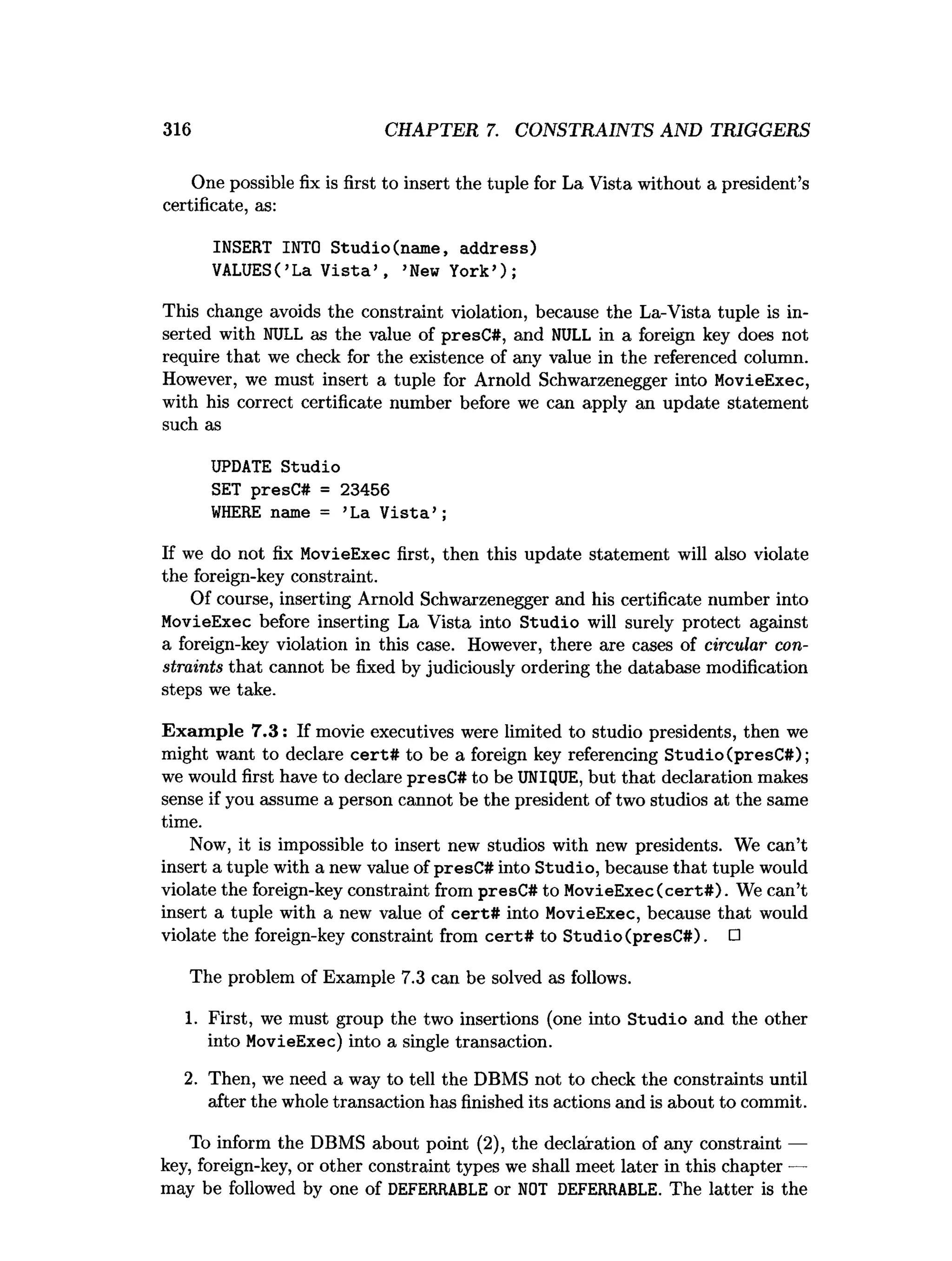 316 CHAPTER 7. CONSTRAINTS AND TRIGGERS
One possible fix is first to insert the tuple for La Vista without a president’s
certificate, as:
INSERT INTO Studio(name, address)
VALUES(’La V ista’ , ’New York’);
This change avoids the constraint violation, because the La-Vista tuple is in­
serted with NULL as the value of presC#, and NULL in a foreign key does not
require that we check for the existence of any value in the referenced column.
However, we must insert a tuple for Arnold Schwarzenegger into MovieExec,
with his correct certificate number before we can apply an update statement
such as
UPDATE Studio
SET presC# = 23456
W
HERE name = ’La V ista’ ;
If we do not fix MovieExec first, then this update statement will also violate
the foreign-key constraint.
Of course, inserting Arnold Schwarzenegger and his certificate number into
MovieExec before inserting La Vista into Studio will surely protect against
a foreign-key violation in this case. However, there are cases of circular con­
straints that cannot be fixed by judiciously ordering the database modification
steps we take.
Exam ple 7.3: If movie executives were limited to studio presidents, then we
might want to declare cert# to be a foreign key referencing Studio (presC#);
we would first have to declare presC# to be UNIQUE, but that declaration makes
sense if you assume a person cannot be the president of two studios at the same
time.
Now, it is impossible to insert new studios with new presidents. We can’t
insert a tuple with a new value of presC# into Studio, because that tuple would
violate the foreign-key constraint from presC# to MovieExec (cert#). We can’t
insert a tuple with a new value of cert# into MovieExec, because that would
violate the foreign-key constraint from cert# to Studio (presC#). □
The problem of Example 7.3 can be solved as follows.
1. First, we must group the two insertions (one into Studio and the other
into MovieExec) into a single transaction.
2. Then, we need a way to tell the DBMS not to check the constraints until
after the whole transaction has finished its actions and is about to commit.
To inform the DBMS about point (2), the declaration of any constraint —
key, foreign-key, or other constraint types we shall meet later in this chapter —
may be followed by one of DEFERRABLE or NOT DEFERRABLE. The latter is the
 
