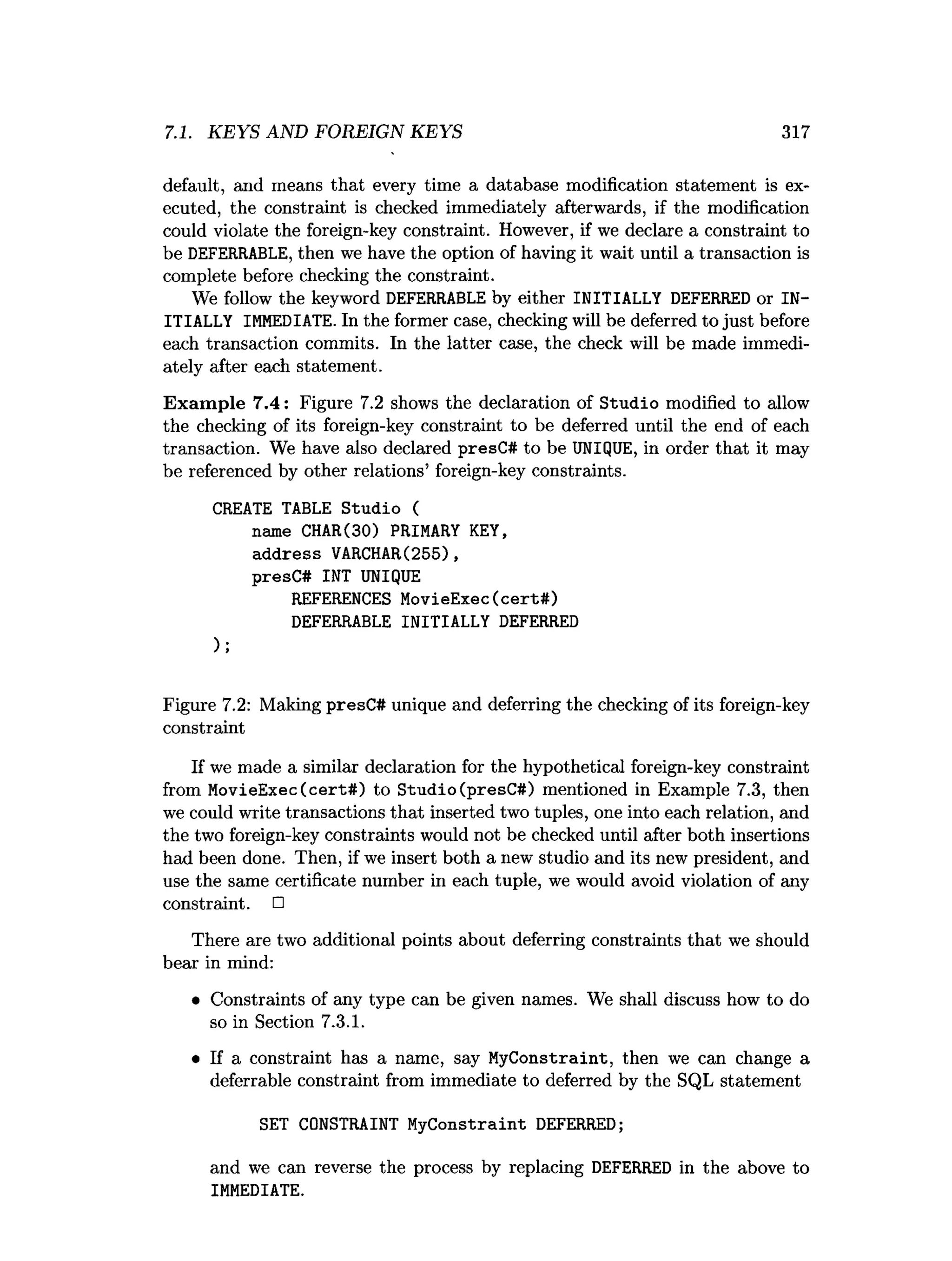7.1. KEYS AND FOREIGN KEYS 317
default, and means that every time a database modification statement is ex­
ecuted, the constraint is checked immediately afterwards, if the modification
could violate the foreign-key constraint. However, if we declare a constraint to
be DEFERRABLE, then we have the option of having it wait until a transaction is
complete before checking the constraint.
We follow the keyword DEFERRABLE by either INITIALLY DEFERRED or IN­
ITIALLY IMMEDIATE. In the former case, checking will be deferred to just before
each transaction commits. In the latter case, the check will be made immedi­
ately after each statement.
Exam ple 7.4: Figure 7.2 shows the declaration of Studio modified to allow
the checking of its foreign-key constraint to be deferred until the end of each
transaction. We have also declared presC# to be UNIQUE, in order that it may
be referenced by other relations’ foreign-key constraints.
CREATE TABLE Studio (
name CHAR(30) PRIMARY KEY,
address VARCHAR(255),
presC# INT UNIQUE
REFERENCES MovieExec(cert#)
DEFERRABLE INITIALLY DEFERRED
);
Figure 7.2: Making presC# unique and deferring the checking of its foreign-key
constraint
If we made a similar declaration for the hypothetical foreign-key constraint
from MovieExec (cert#) to Studio (presC#) mentioned in Example 7.3, then
we could write transactions that inserted two tuples, one into each relation, and
the two foreign-key constraints would not be checked until after both insertions
had been done. Then, if we insert both a new studio and its new president, and
use the same certificate number in each tuple, we would avoid violation of any
constraint. □
There are two additional points about deferring constraints that we should
bear in mind:
• Constraints of any type can be given names. We shall discuss how to do
so in Section 7.3.1.
• If a constraint has a name, say MyConstraint, then we can change a
deferrable constraint from immediate to deferred by the SQL statement
SET CONSTRAINT MyConstraint DEFERRED;
and we can reverse the process by replacing DEFERRED in the above to
IMMEDIATE.
 