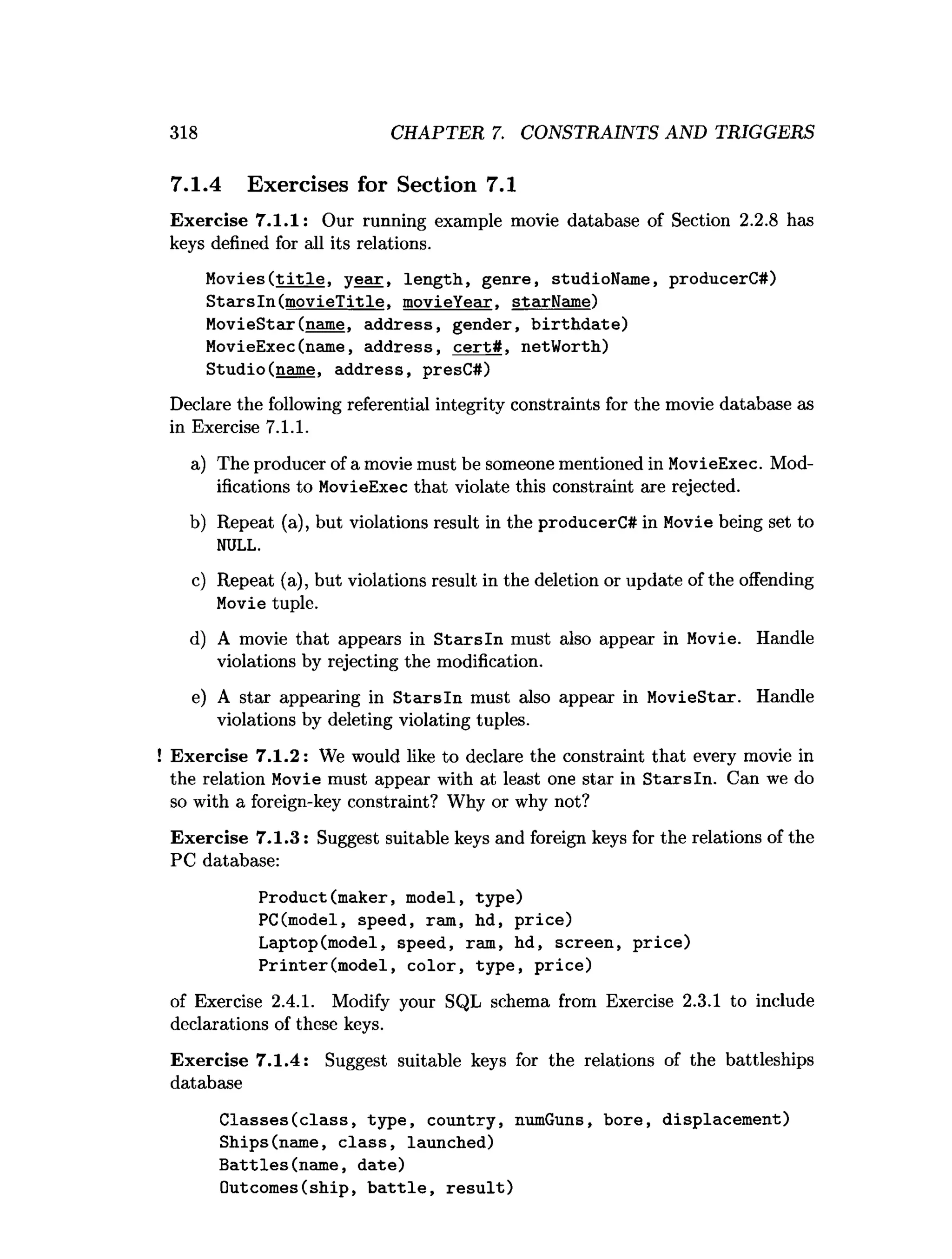 318 CHAPTER 7. CONSTRAINTS AND TRIGGERS
7.1.4 Exercises for Section 7.1
Exercise 7.1.1: Our running example movie database of Section 2.2.8 has
keys defined for all its relations.
Movies(t i t l e , ye a r, length, genre, studioName, producerC#)
S ta rsln (m ovieTitle. movieYear. starName)
MovieStar(name, address, gender, b irth d ate)
MovieExec(name, address, c e rt# , netWorth)
Studio(name, address, presC#)
Declare the following referential integrity constraints for the movie database as
in Exercise 7.1.1.
a) The producer of a movie must be someone mentioned in MovieExec. Mod­
ifications to MovieExec that violate this constraint are rejected.
b) Repeat (a), but violations result in the producerC# in Movie being set to
NULL.
c) Repeat (a), but violations result in the deletion or update of the offending
Movie tuple.
d) A movie that appears in S tarsln must also appear in Movie. Handle
violations by rejecting the modification.
e) A star appearing in S ta rsln must also appear in MovieStar. Handle
violations by deleting violating tuples.
Exercise 7.1.2: We would like to declare the constraint that every movie in
the relation Movie must appear with at least one star in S tarsln. Can we do
so with a foreign-key constraint? Why or why not?
Exercise 7.1.3: Suggest suitable keys and foreign keys for the relations of the
PC database:
Product(maker, model, type)
PC(model, speed, ram, hd, price)
Laptop(model, speed, ram, hd, screen, price)
Printer(m odel, color, type, p rice)
of Exercise 2.4.1. Modify your SQL schema from Exercise 2.3.1 to include
declarations of these keys.
Exercise 7.1.4: Suggest suitable keys for the relations of the battleships
database
C lasses(class, type, country, numGuns, bore, displacement)
Ships(name, c la ss, launched)
Battles(nam e, date)
Outcomes(ship, b a ttle , re su lt)
 