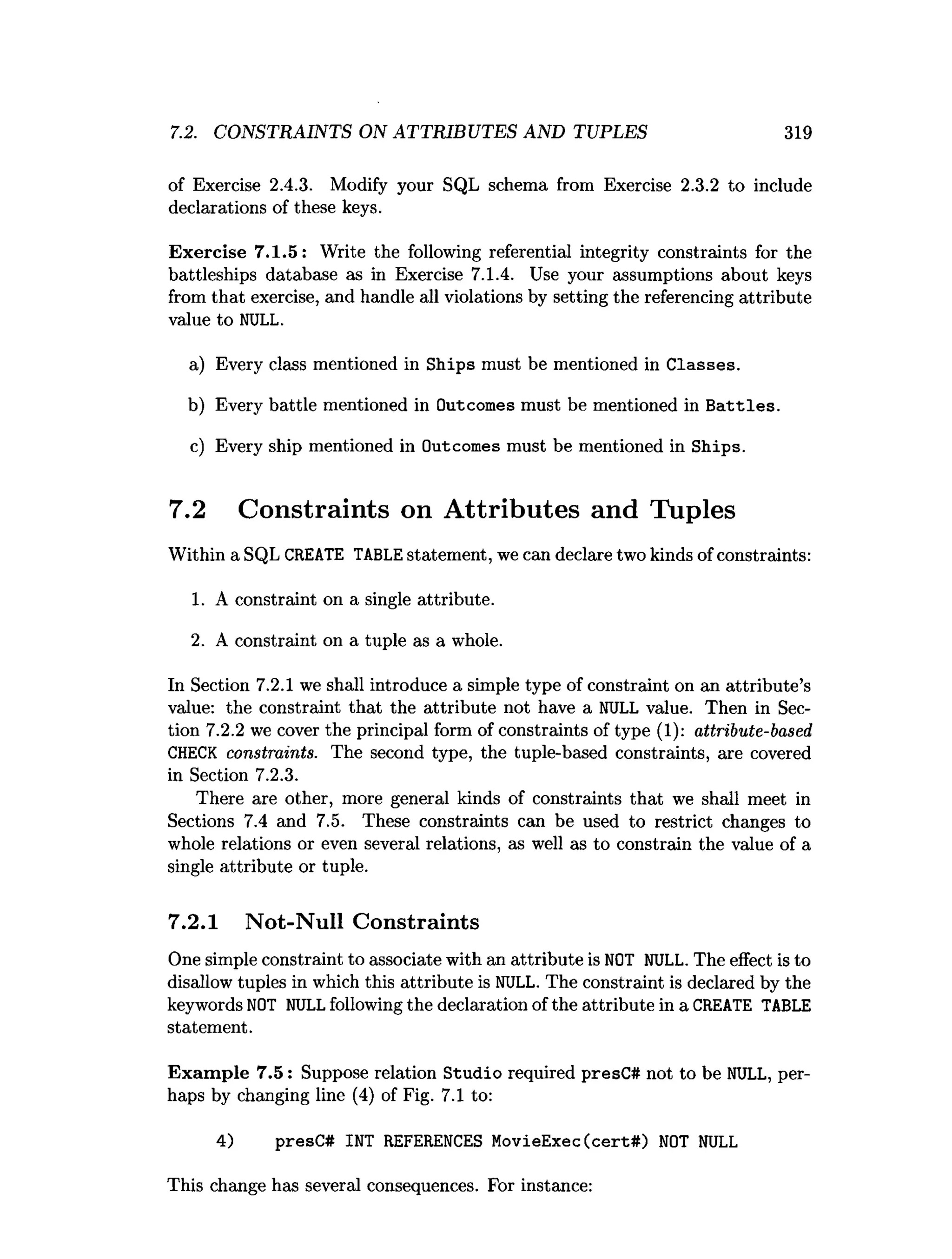 7.2. CONSTRAINTS ON ATTRIBUTES AND TUPLES 319
of Exercise 2.4.3. Modify your SQL schema from Exercise 2.3.2 to include
declarations of these keys.
Exercise 7.1.5: Write the following referential integrity constraints for the
battleships database as in Exercise 7.1.4. Use your assumptions about keys
from that exercise, and handle all violations by setting the referencing attribute
value to NULL.
a) Every class mentioned in Ships must be mentioned in Classes.
b) Every battle mentioned in Outcomes must be mentioned in B attles.
c) Every ship mentioned in Outcomes must be mentioned in Ships.
7.2 Constraints on Attributes and Tuples
Within a SQL CREATE TABLEstatement, we can declare two kinds of constraints:
1. A constraint on a single attribute.
2. A constraint on a tuple as a whole.
In Section 7.2.1 we shall introduce a simple type of constraint on an attribute’s
value: the constraint that the attribute not have a NULL value. Then in Sec­
tion 7.2.2 we cover the principal form of constraints of type (1): attribute-based
CHECK constraints. The second type, the tuple-based constraints, are covered
in Section 7.2.3.
There are other, more general kinds of constraints that we shall meet in
Sections 7.4 and 7.5. These constraints can be used to restrict changes to
whole relations or even several relations, as well as to constrain the value of a
single attribute or tuple.
7.2.1 Not-Null Constraints
One simple constraint to associate with an attribute is NOT NULL. The effect is to
disallow tuples in which this attribute is NULL. The constraint is declared by the
keywords NOT NULLfollowing the declaration of the attribute in a CREATE TABLE
statement.
Exam ple 7.5: Suppose relation Studio required presC# not to be NULL, per­
haps by changing line (4) of Fig. 7.1 to:
4) presC# INT REFERENCES MovieExec(cert#) NOT NULL
This change has several consequences. For instance:
 