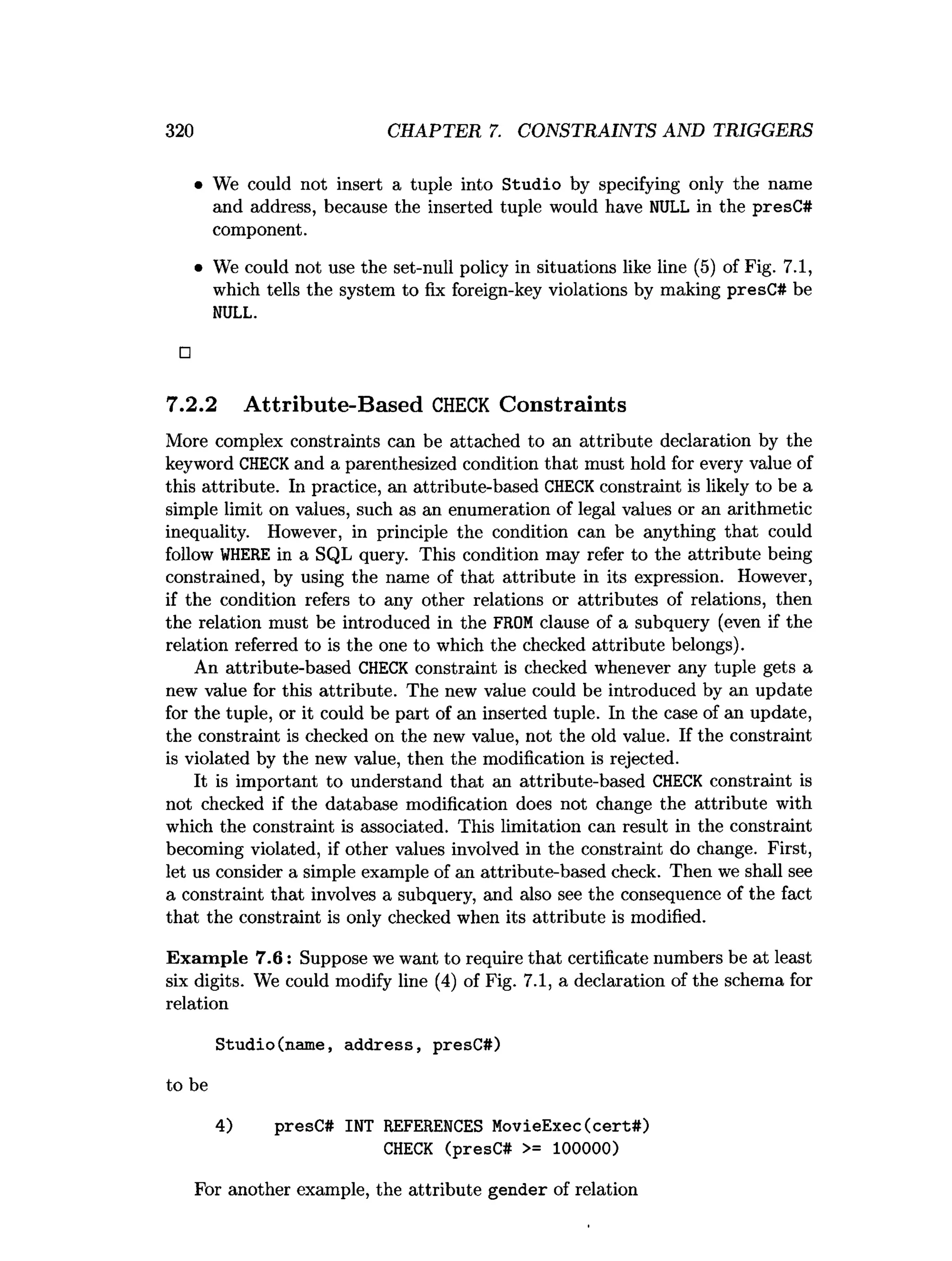320 CHAPTER 7. CONSTRAINTS AND TRIGGERS
• We could not insert a tuple into Studio by specifying only the name
and address, because the inserted tuple would have NULL in the presC#
component.
• We could not use the set-null policy in situations like line (5) of Fig. 7.1,
which tells the system to fix foreign-key violations by making presC# be
NULL.
□
7.2.2 Attribute-Based C
H
E
C
K Constraints
More complex constraints can be attached to an attribute declaration by the
keyword CHECKand a parenthesized condition that must hold for every value of
this attribute. In practice, an attribute-based CHECKconstraint is likely to be a
simple limit on values, such as an enumeration of legal values or an arithmetic
inequality. However, in principle the condition can be anything that could
follow W
HERE in a SQL query. This condition may refer to the attribute being
constrained, by using the name of that attribute in its expression. However,
if the condition refers to any other relations or attributes of relations, then
the relation must be introduced in the FROMclause of a subquery (even if the
relation referred to is the one to which the checked attribute belongs).
An attribute-based CHECK constraint is checked whenever any tuple gets a
new value for this attribute. The new value could be introduced by an update
for the tuple, or it could be part of an inserted tuple. In the case of an update,
the constraint is checked on the new value, not the old value. If the constraint
is violated by the new value, then the modification is rejected.
It is important to understand that an attribute-based CHECK constraint is
not checked if the database modification does not change the attribute with
which the constraint is associated. This limitation can result in the constraint
becoming violated, if other values involved in the constraint do change. First,
let us consider a simple example of an attribute-based check. Then we shall see
a constraint that involves a subquery, and also see the consequence of the fact
that the constraint is only checked when its attribute is modified.
Exam ple 7.6: Suppose we want to require that certificate numbers be at least
six digits. We could modify line (4) of Fig. 7.1, a declaration of the schema for
relation
Studio(name, address, presC#)
to be
4) presC# INT REFERENCES MovieExec(cert#)
CHECK (presC# >= 100000)
For another example, the attribute gender of relation
 