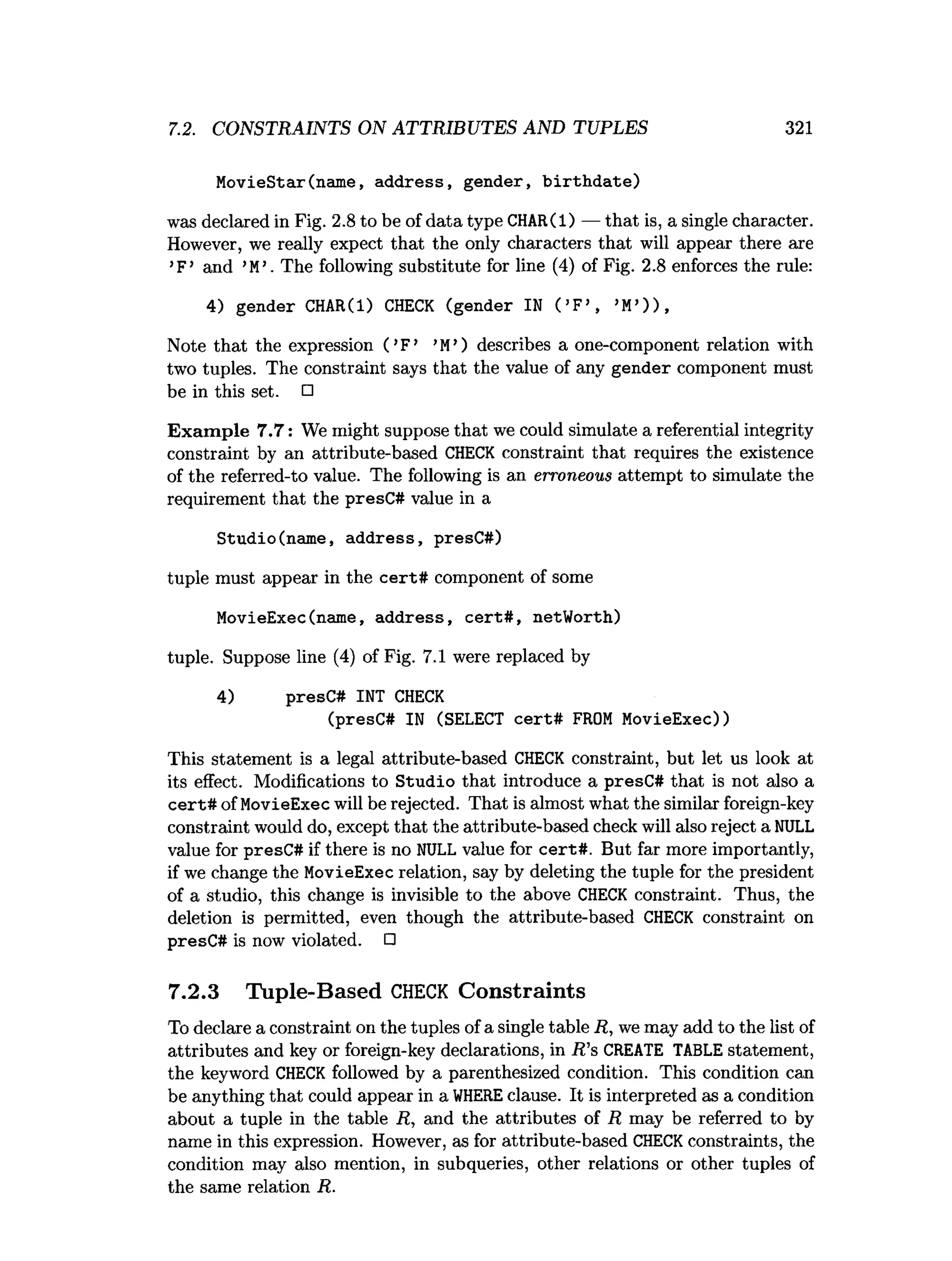 7.2. CONSTRAINTS ON ATTRIBUTES AND TUPLES 321
MovieStar(name, address, gender, b irth d ate)
was declared in Fig. 2.8 to be of data type CHAR(l) — that is, a single character.
However, we really expect that the only characters that will appear there axe
’F’ and ’M
 The following substitute for line (4) of Fig. 2.8 enforces the rule:
4) gender CHAR(l) CHECK (gender IN ( ’F’ , ’M
’) ) ,
Note that the expression ( ’F’ ’M’) describes a one-component relation with
two tuples. The constraint says that the value of any gender component must
be in this set. □
Exam ple 7.7: We might suppose that we could simulate a referential integrity
constraint by an attribute-based CHECK constraint that requires the existence
of the referred-to value. The following is an erroneous attempt to simulate the
requirement that the presC# value in a
Studio(name, address, presC#)
tuple must appear in the cert# component of some
MovieExec(name, address, cert# , netWorth)
tuple. Suppose line (4) of Fig. 7.1 were replaced by
4) presC# INT CHECK
(presC# IN (SELECT cert# FROM MovieExec))
This statement is a legal attribute-based CHECK constraint, but let us look at
its effect. Modifications to Studio that introduce a presC# that is not also a
cert# of MovieExec will be rejected. That is almost what the similar foreign-key
constraint would do, except that the attribute-based check will also reject a NULL
value for presC# if there is no NULL value for cert#. But far more importantly,
if we change the MovieExec relation, say by deleting the tuple for the president
of a studio, this change is invisible to the above CHECK constraint. Thus, the
deletion is permitted, even though the attribute-based CHECK constraint on
presC# is now violated. □
7.2.3 Tuple-Based C
H
E
C
K Constraints
To declare a constraint on the tuples of a single table R, we may add to the list of
attributes and key or foreign-key declarations, in R ’s CREATE TABLE statement,
the keyword CHECK followed by a parenthesized condition. This condition can
be anything that could appear in a W
HEREclause. It is interpreted as a condition
about a tuple in the table R , and the attributes of R may be referred to by
name in this expression. However, as for attribute-based CHECKconstraints, the
condition may also mention, in subqueries, other relations or other tuples of
the same relation R.
 