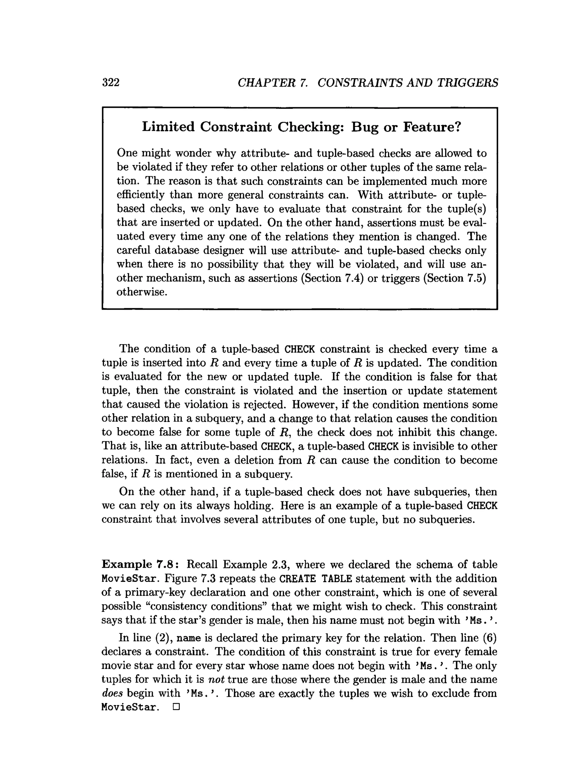 322 CHAPTER 7. CONSTRAINTS AND TRIGGERS
Limited Constraint Checking: Bug or Feature?
One might wonder why attribute- and tuple-based checks are allowed to
be violated if they refer to other relations or other tuples of the same rela­
tion. The reason is that such constraints can be implemented much more
efficiently than more general constraints can. With attribute- or tuple-
based checks, we only have to evaluate that constraint for the tuple(s)
that are inserted or updated. On the other hand, assertions must be eval­
uated every time any one of the relations they mention is changed. The
careful database designer will use attribute- and tuple-based checks only
when there is no possibility that they will be violated, and will use an­
other mechanism, such as assertions (Section 7.4) or triggers (Section 7.5)
otherwise.
The condition of a tuple-based CHECK constraint is checked every time a
tuple is inserted into R and every time a tuple of R is updated. The condition
is evaluated for the new or updated tuple. If the condition is false for that
tuple, then the constraint is violated and the insertion or update statement
that caused the violation is rejected. However, if the condition mentions some
other relation in a subquery, and a change to that relation causes the condition
to become false for some tuple of R, the check does not inhibit this change.
That is, like an attribute-based CHECK, a tuple-based CHECKis invisible to other
relations. In fact, even a deletion from R can cause the condition to become
false, if R is mentioned in a subquery.
On the other hand, if a tuple-based check does not have subqueries, then
we can rely on its always holding. Here is an example of a tuple-based CHECK
constraint that involves several attributes of one tuple, but no subqueries.
Exam ple 7.8: Recall Example 2.3, where we declared the schema of table
MovieStar. Figure 7.3 repeats the CREATE TABLE statement with the addition
of a primary-key declaration and one other constraint, which is one of several
possible “consistency conditions” that we might wish to check. This constraint
says that if the star’s gender is male, then his name must not begin with ’Ms. ’.
In line (2), name is declared the primary key for the relation. Then line (6)
declares a constraint. The condition of this constraint is true for every female
movie star and for every star whose name does not begin with ’Ms. ’. The only
tuples for which it is not true are those where the gender is male and the name
does begin with ’Ms. ’. Those are exactly the tuples we wish to exclude from
MovieStar. □
 
