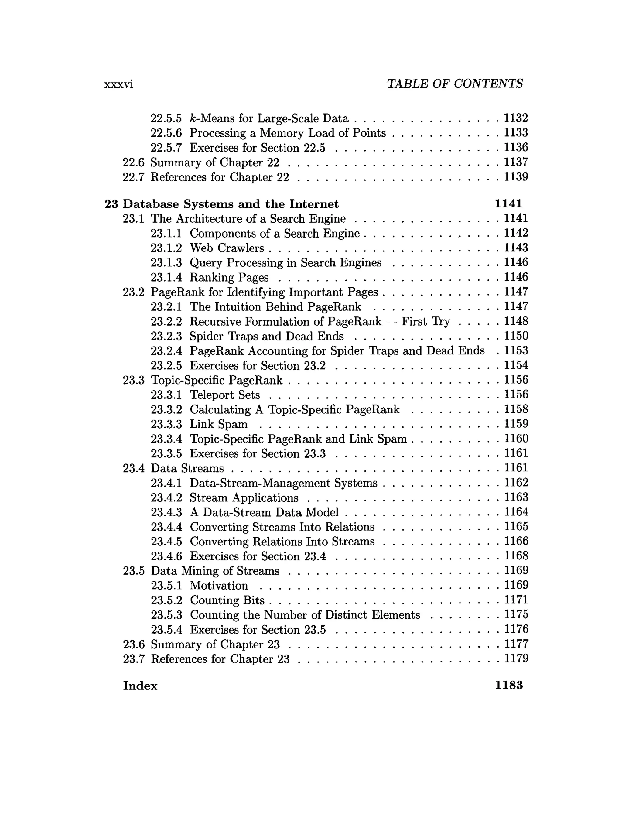 xxxvi TABLE OF CONTENTS
22.5.5 &-Means for Large-Scale D a ta ...............................................1132
22.5.6 Processing a Memory Load of P oints.................................. 1133
22.5.7 Exercises for Section 2 2 .5 .....................................................1136
22.6 Summary of Chapter 2 2 .................................................................... 1137
22.7 References for Chapter 2 2 ................................................................. 1139
23 Database System s and the Internet 1141
23.1 The Architecture of a Search E ngine...............................................1141
23.1.1 Components of a Search Engine............................................1142
23.1.2 Web Crawlers...........................................................................1143
23.1.3 Query Processing in Search E n g in es..................................1146
23.1.4 Ranking P a g e s ........................................................................1146
23.2 PageRank for Identifying Important Pages..................................... 1147
23.2.1 The Intuition Behind PageRank ........................................ 1147
23.2.2 Recursive Formulation of PageRank — First T r y ............ 1148
23.2.3 Spider Traps and Dead E n d s ...............................................1150
23.2.4 PageRank Accounting for Spider Traps and Dead Ends . 1153
23.2.5 Exercises for Section 2 3 .2 .....................................................1154
23.3 Topic-Specific PageRank.................................................................... 1156
23.3.1 Teleport S e ts ...........................................................................1156
23.3.2 Calculating A Topic-Specific P ag eR an k ............................1158
23.3.3 Link Spam ..............................................................................1159
23.3.4 Topic-Specific PageRank and Link Spam ............................1160
23.3.5 Exercises for Section 2 3 .3 .....................................................1161
23.4 Data Stream s.......................................................................................1161
23.4.1 Data-Stream-Management Systems..................................... 1162
23.4.2 Stream Applications.............................................................. 1163
23.4.3 A Data-Stream Data M odel..................................................1164
23.4.4 Converting Streams Into Relations..................................... 1165
23.4.5 Converting Relations Into S tream s..................................... 1166
23.4.6 Exercises for Section 2 3 .4 .....................................................1168
23.5 Data Mining of S tream s.................................................................... 1169
23.5.1 Motivation ..............................................................................1169
23.5.2 Counting B its...........................................................................1171
23.5.3 Counting the Number of Distinct E lem ents......................1175
23.5.4 Exercises for Section 2 3 .5 .....................................................1176
23.6 Summary of Chapter 2 3 .................................................................... 1177
23.7 References for Chapter 2 3 ................................................................. 1179
Index 1183
 