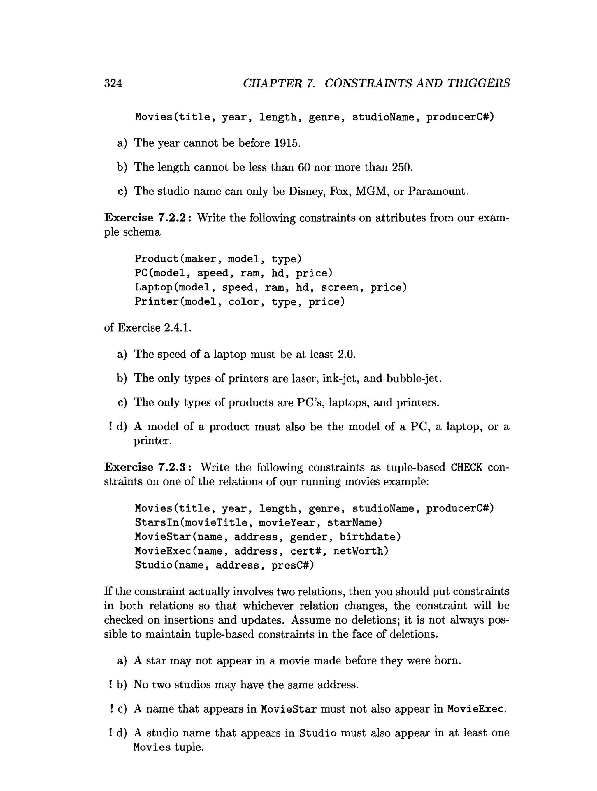 324 CHAPTER 7. CONSTRAINTS AND TRIGGERS
M o v ies(title, year, length, genre, studioName, producerC#)
a) The year cannot be before 1915.
b) The length cannot be less than 60 nor more than 250.
c) The studio name can only be Disney, Fox, MGM, or Paramount.
Exercise 7.2.2: Write the following constraints on attributes from our exam­
ple schema
Product(maker, model, type)
PC(model, speed, ram, hd, p rice)
Laptop(model, speed, ram, hd, screen, price)
Printer(m odel, color, type, price)
of Exercise 2.4.1.
a) The speed of a laptop must be at least 2.0.
b) The only types of printers are laser, ink-jet, and bubble-jet.
c) The only types of products are PC’s, laptops, and printers.
! d) A model of a product must also be the model of a PC, a laptop, or a
printer.
Exercise 7.2.3: Write the following constraints as tuple-based CHECK con­
straints on one of the relations of our running movies example:
M o v ies(title, year, length, genre, studioName, producerC#)
StarsIn(m ovieT itle, movieYear, starName)
MovieStar(name, address, gender, b irth d ate)
MovieExec(name, address, ce rt# , netWorth)
Studio(name, address, presC#)
If the constraint actually involves two relations, then you should put constraints
in both relations so that whichever relation changes, the constraint will be
checked on insertions and updates. Assume no deletions; it is not always pos­
sible to maintain tuple-based constraints in the face of deletions.
a) A star may not appear in a movie made before they were born.
! b) No two studios may have the same address.
!c) A name that appears in MovieStar must not also appear in MovieExec.
! d) A studio name that appears in Studio must also appear in at least one
Movies tuple.
 