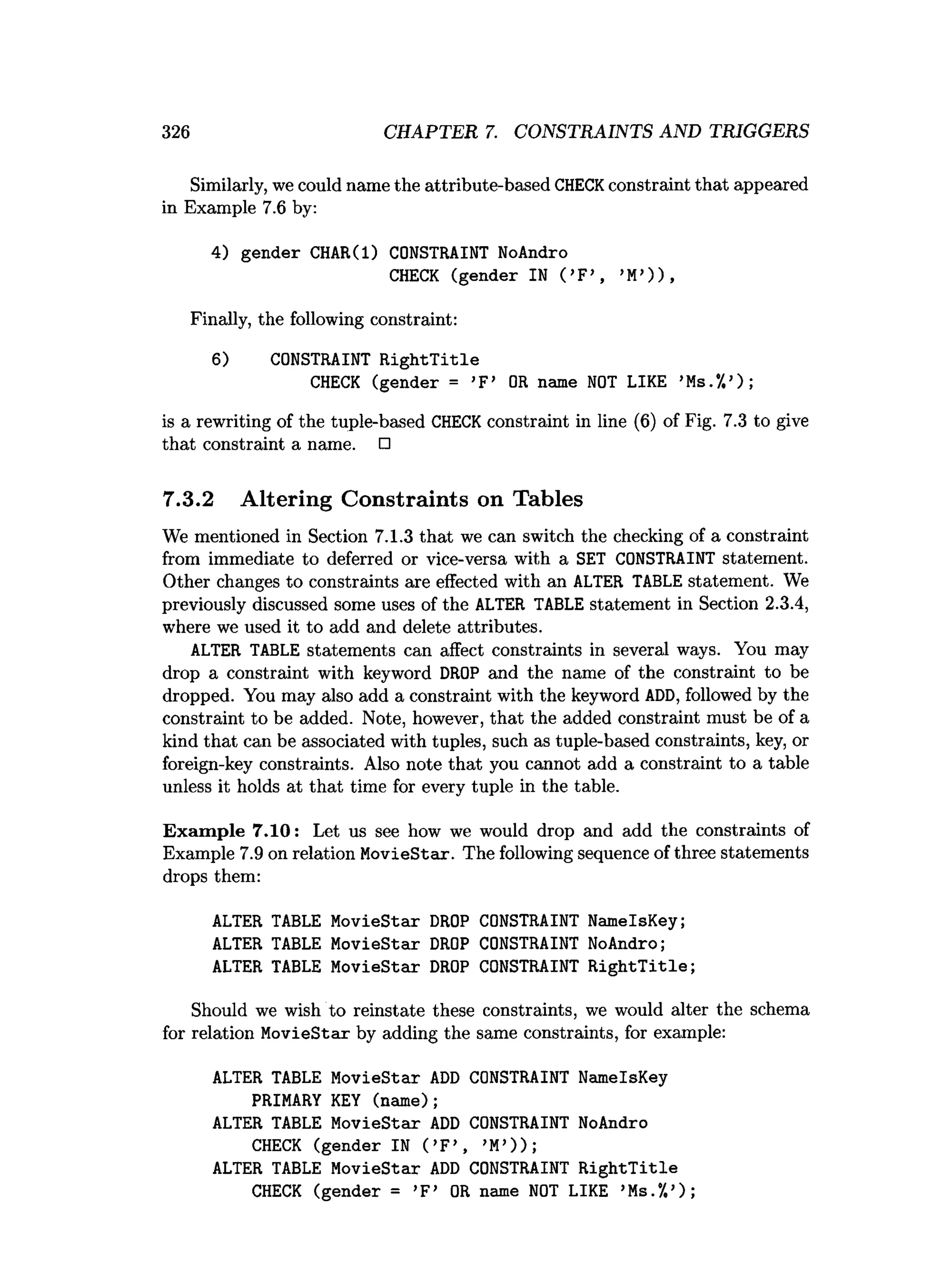 326 CHAPTER 7. CONSTRAINTS AND TRIGGERS
Similarly, we could name the attribute-based CHECKconstraint that appeared
in Example 7.6 by:
4) gender CHAR(l) CONSTRAINT NoAndro
CHECK (gender IN ( ’F>, >M
’) ) ,
Finally, the following constraint:
6) CONSTRAINT R ightT itle
CHECK (gender = ’F’ OR name NOT LIKE ’Ms.*/.’);
is a rewriting of the tuple-based CHECKconstraint in line (6) of Fig. 7.3 to give
that constraint a name. □
7.3.2 Altering Constraints on Tables
We mentioned in Section 7.1.3 that we can switch the checking of a constraint
from immediate to deferred or vice-versa with a SET CONSTRAINT statement.
Other changes to constraints are effected with an ALTER TABLE statement. We
previously discussed some uses of the ALTER TABLE statement in Section 2.3.4,
where we used it to add and delete attributes.
ALTER TABLE statements can affect constraints in several ways. You may
drop a constraint with keyword DROP and the name of the constraint to be
dropped. You may also add a constraint with the keyword ADD, followed by the
constraint to be added. Note, however, that the added constraint must be of a
kind that can be associated with tuples, such as tuple-based constraints, key, or
foreign-key constraints. Also note that you cannot add a constraint to a table
unless it holds at that time for every tuple in the table.
Exam ple 7.10: Let us see how we would drop and add the constraints of
Example 7.9 on relation MovieStar. The following sequence of three statements
drops them:
ALTER TABLE MovieStar DROP CONSTRAINT NamelsKey;
ALTER TABLE MovieStar DROP CONSTRAINT NoAndro;
ALTER TABLE MovieStar DROP CONSTRAINT R ightT itle;
Should we wish to reinstate these constraints, we would alter the schema
for relation MovieStax by adding the same constraints, for example:
ALTER TABLE MovieStar AD
D CONSTRAINT NamelsKey
PRIMARY KEY (name);
ALTER TABLE MovieStar AD
D CONSTRAINT NoAndro
CHECK (gender IN ( ’F’ ( ’M
’));
ALTER TABLE MovieStar AD
D CONSTRAINT R ightT itle
CHECK (gender = >F’ OR name NOT LIKE >Ms.7.’);
 