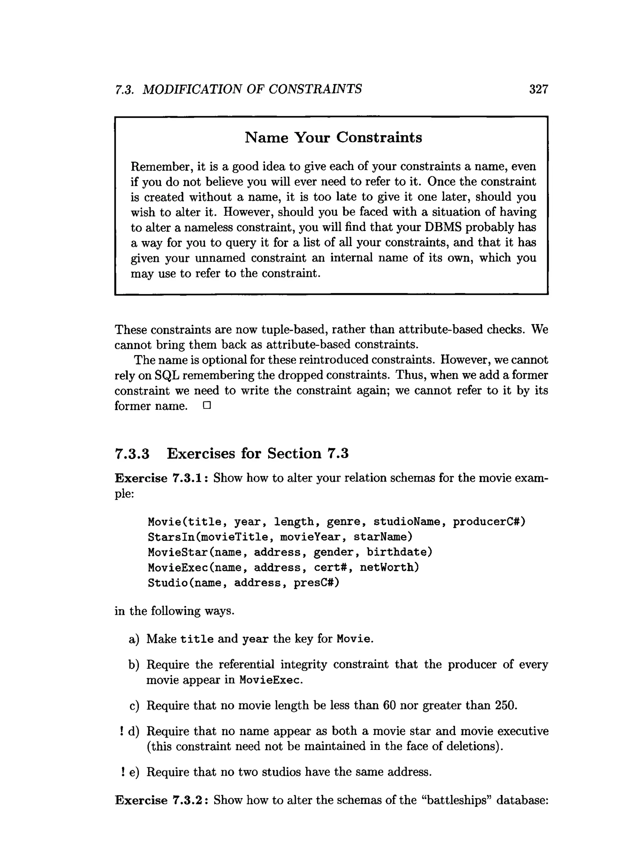 7.3. MODIFICATION OF CONSTRAINTS 327
Name Your Constraints
Remember, it is a good idea to give each of your constraints a name, even
if you do not believe you will ever need to refer to it. Once the constraint
is created without a name, it is too late to give it one later, should you
wish to alter it. However, should you be faced with a situation of having
to alter a nameless constraint, you will find that your DBMS probably has
a way for you to query it for a list of all your constraints, and that it has
given your unnamed constraint an internal name of its own, which you
may use to refer to the constraint.
These constraints are now tuple-based, rather than attribute-based checks. We
cannot bring them back as attribute-based constraints.
The name is optional for these reintroduced constraints. However, we cannot
rely on SQL remembering the dropped constraints. Thus, when we add a former
constraint we need to write the constraint again; we cannot refer to it by its
former name. □
7.3.3 Exercises for Section 7.3
Exercise 7.3.1: Show how to alter your relation schemas for the movie exam­
ple:
M o v ie(title, year, length, genre, studioName, producerC#)
S tarsln(m ovieT itle, movieYear, starName)
MovieStar(name, address, gender, b irth d ate)
MovieExec(name, address, cert# , netWorth)
Studio(name, address, presC#)
in the following ways.
a) Make t i t l e and year the key for Movie.
b) Require the referential integrity constraint that the producer of every
movie appear in MovieExec.
c) Require that no movie length be less than 60 nor greater than 250.
! d) Require that no name appear as both a movie star and movie executive
(this constraint need not be maintained in the face of deletions).
! e) Require that no two studios have the same address.
Exercise 7.3.2: Show how to alter the schemas of the “battleships” database:
 