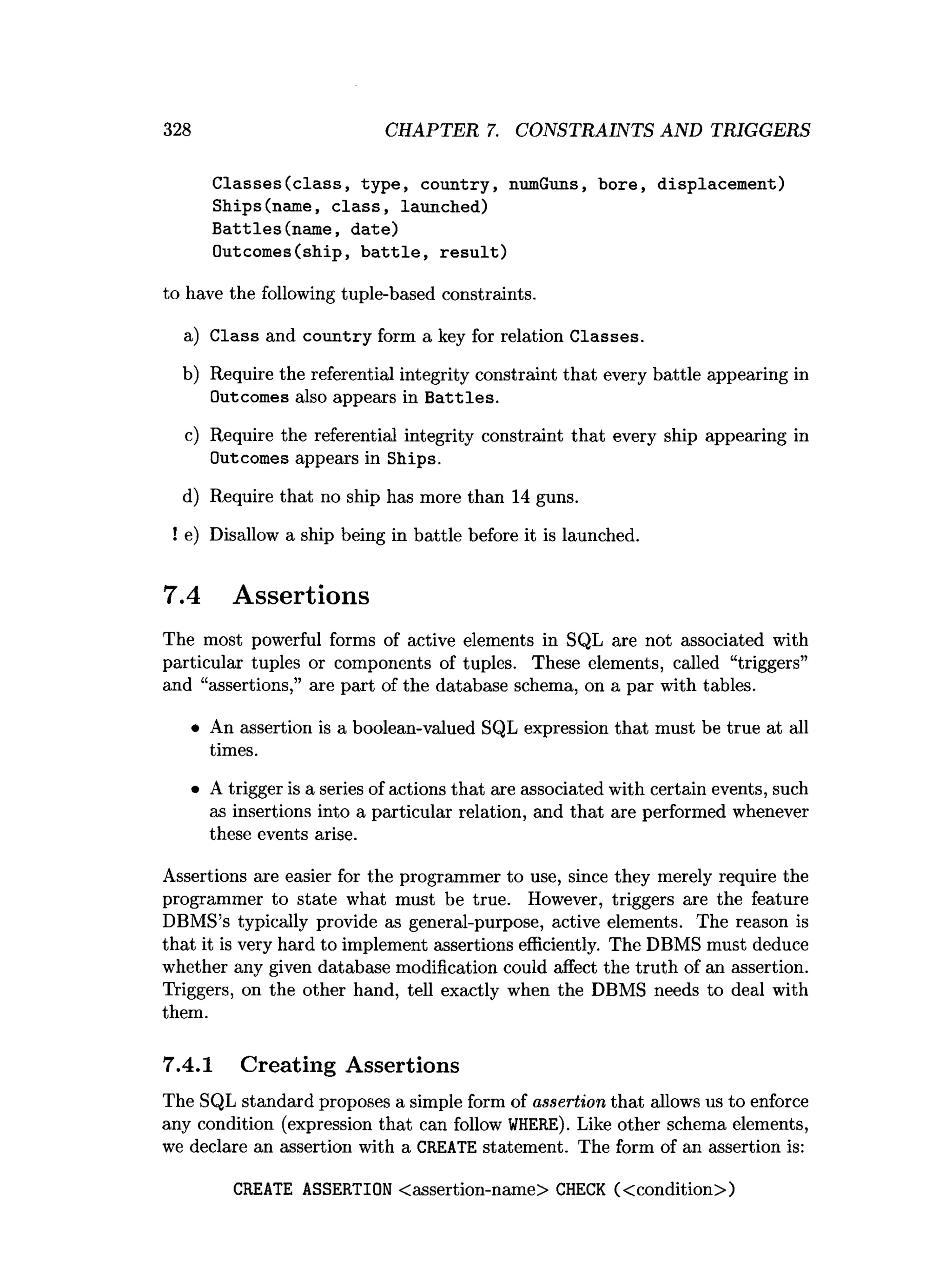 328 CHAPTER 7. CONSTRAINTS AND TRIGGERS
C lasses(class, type, country, numGuns, bore, displacement)
Ships(name, c la ss, launched)
Battles(nam e, date)
Outcomes(ship, b a ttle , re su lt)
to have the following tuple-based constraints.
a) Class and country form a key for relation Classes.
b) Require the referential integrity constraint that every battle appearing in
Outcomes also appears in B attles.
c) Require the referential integrity constraint that every ship appearing in
Outcomes appears in Ships.
d) Require that no ship has more than 14 guns.
! e) Disallow a ship being in battle before it is launched.
7.4 Assertions
The most powerful forms of active elements in SQL are not associated with
particular tuples or components of tuples. These elements, called “triggers”
and “assertions,” are part of the database schema, on a par with tables.
• An assertion is a boolean-valued SQL expression that must be true at all
times.
• A trigger is a series of actions that are associated with certain events, such
as insertions into a particular relation, and that are performed whenever
these events arise.
Assertions are easier for the programmer to use, since they merely require the
programmer to state what must be true. However, triggers are the feature
DBMS’s typically provide as general-purpose, active elements. The reason is
that it is very hard to implement assertions efficiently. The DBMS must deduce
whether any given database modification could affect the truth of an assertion.
Triggers, on the other hand, tell exactly when the DBMS needs to deal with
them.
7.4.1 Creating Assertions
The SQL standard proposes a simple form of assertion that allows us to enforce
any condition (expression that can follow WHERE). Like other schema elements,
we declare an assertion with a CREATE statement. The form of an assertion is:
CREATE ASSERTION <assertion-name> CHECK (<condition>)
 