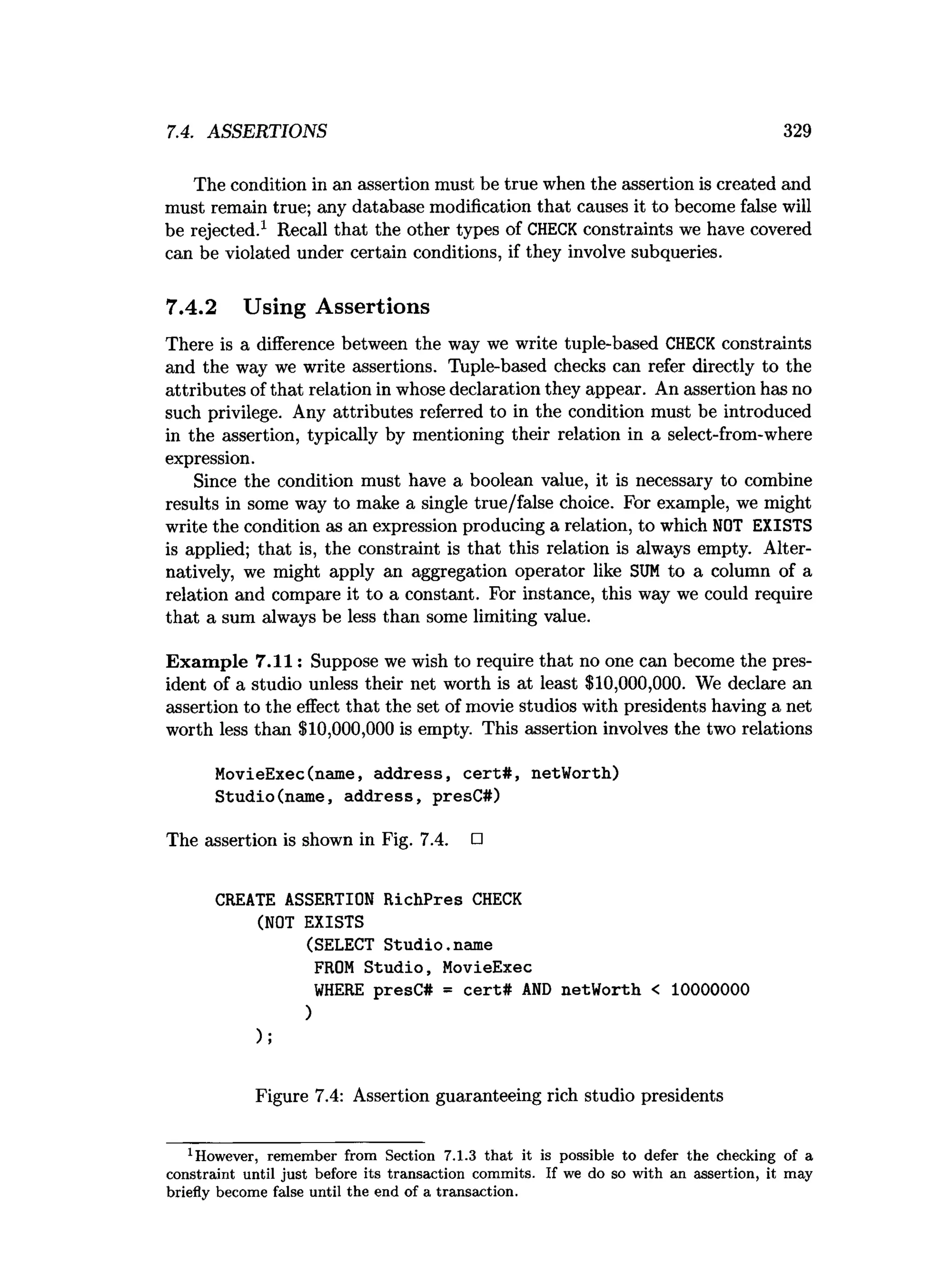 7.4. ASSERTIONS 329
The condition in an assertion must be true when the assertion is created and
must remain true; any database modification that causes it to become false will
be rejected.1 Recall that the other types of CHECK constraints we have covered
can be violated under certain conditions, if they involve subqueries.
7.4.2 Using Assertions
There is a difference between the way we write tuple-based CHECK constraints
and the way we write assertions. Tuple-based checks can refer directly to the
attributes of that relation in whose declaration they appear. An assertion has no
such privilege. Any attributes referred to in the condition must be introduced
in the assertion, typically by mentioning their relation in a select-from-where
expression.
Since the condition must have a boolean value, it is necessary to combine
results in some way to make a single true/false choice. For example, we might
write the condition as an expression producing a relation, to which NOT EXISTS
is applied; that is, the constraint is that this relation is always empty. Alter­
natively, we might apply an aggregation operator like SU
M to a column of a
relation and compare it to a constant. For instance, this way we could require
that a sum always be less than some limiting value.
Exam ple 7.11: Suppose we wish to require that no one can become the pres­
ident of a studio unless their net worth is at least $10,000,000. We declare an
assertion to the effect that the set of movie studios with presidents having a net
worth less than $10,000,000 is empty. This assertion involves the two relations
MovieExec(name, address, cert# , netWorth)
Studio(name, address, presC#)
The assertion is shown in Fig. 7.4. □
CREATE ASSERTION RichPres CHECK
(NOT EXISTS
(SELECT Studio.name
FROM Studio, MovieExec
W
HERE presC# = cert# A
N
D netWorth < 10000000
)
);
Figure 7.4: Assertion guaranteeing rich studio presidents
1However, rem em ber from Section 7.1.3 th a t it is possible to defer the checking of a
constraint until ju st before its transaction com m its. If we do so w ith an assertion, it m ay
briefly becom e false until the end of a transaction.
 
