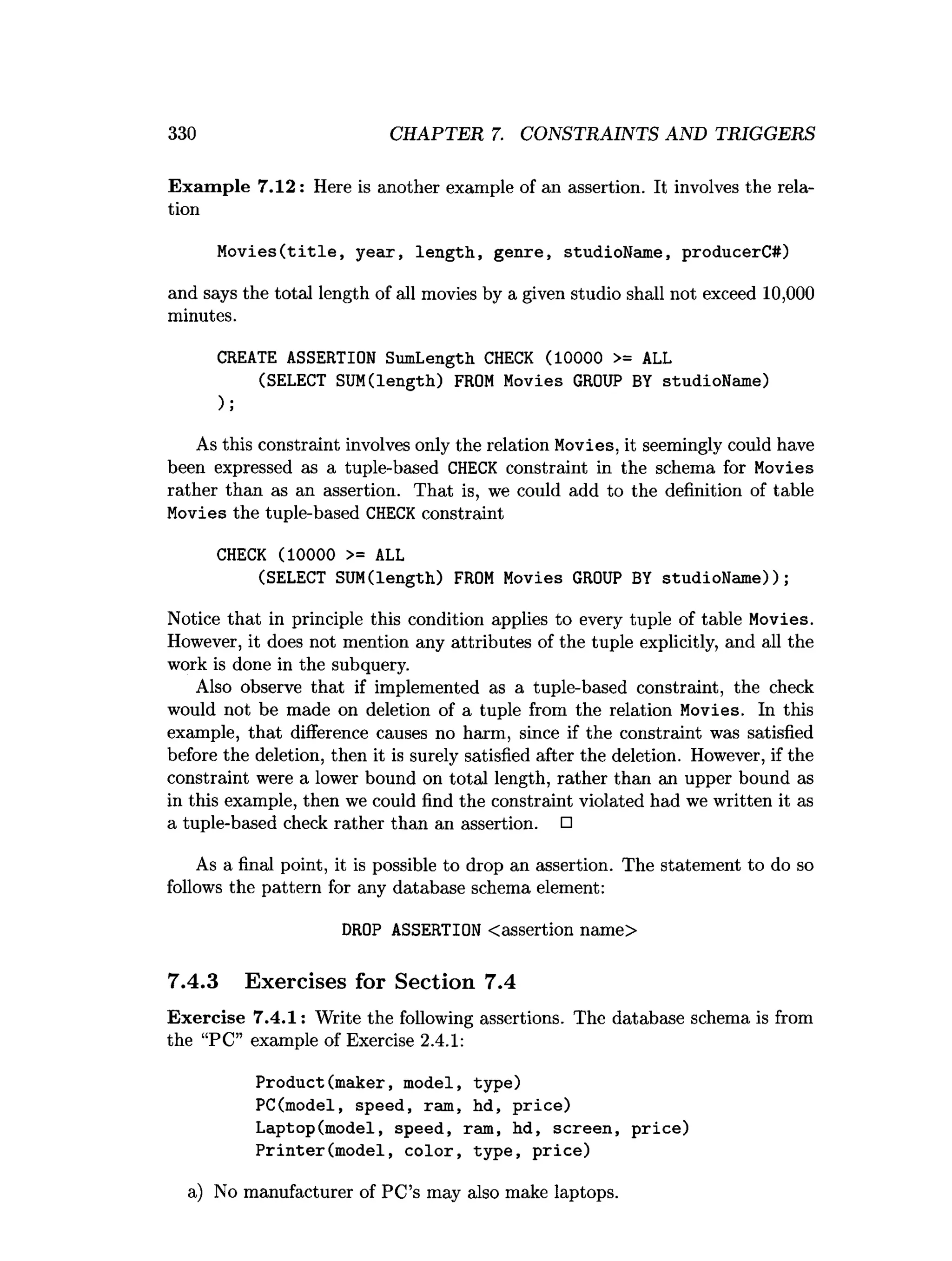 330 CHAPTER 7. CONSTRAINTS AND TRIGGERS
Exam ple 7.12: Here is another example of an assertion. It involves the rela­
tion
M o v ies(title, year, length, genre, studioName, producerC#)
and says the total length of all movies by a given studio shall not exceed 10,000
minutes.
CREATE ASSERTION SumLength CHECK (10000 >= ALL
(SELECT SUM(length) FROM Movies GROUP BY studioName)
);
As this constraint involves only the relation Movies, it seemingly could have
been expressed as a tuple-based CHECK constraint in the schema for Movies
rather than as an assertion. That is, we could add to the definition of table
Movies the tuple-based CHECK constraint
CHECK (10000 >= ALL
(SELECT SUM(length) FROM Movies GROUP BY studioName));
Notice that in principle this condition applies to every tuple of table Movies.
However, it does not mention any attributes of the tuple explicitly, and all the
work is done in the subquery.
Also observe that if implemented as a tuple-based constraint, the check
would not be made on deletion of a tuple from the relation Movies. In this
example, that difference causes no harm, since if the constraint was satisfied
before the deletion, then it is surely satisfied after the deletion. However, if the
constraint were a lower bound on total length, rather than an upper bound as
in this example, then we could find the constraint violated had we written it as
a tuple-based check rather than an assertion. □
As a final point, it is possible to drop an assertion. The statement to do so
follows the pattern for any database schema element:
DROP ASSERTION <assertion name>
7.4.3 Exercises for Section 7.4
Exercise 7.4.1: Write the following assertions. The database schema is from
the “PC” example of Exercise 2.4.1:
Product(maker, model, type)
PC(model, speed, ram, hd, price)
Laptop(model, speed, ram, hd, screen, price)
Printer(m odel, color, type, price)
a) No manufacturer of PC’s may also make laptops.
 