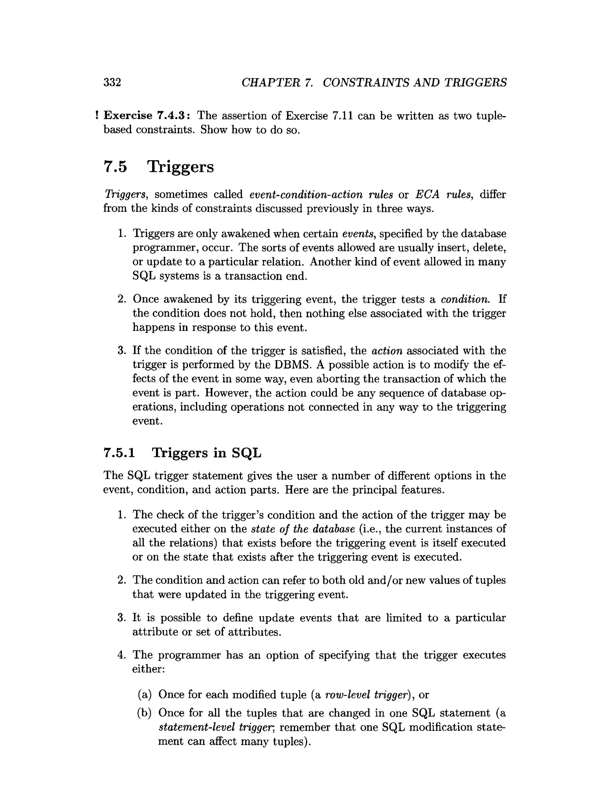 332 CHAPTER 7. CONSTRAINTS AND TRIGGERS
! Exercise 7.4.3: The assertion of Exercise 7.11 can be written as two tuple-
based constraints. Show how to do so.
7.5 Triggers
Triggers, sometimes called event-condition-action rules or ECA rules, differ
from the kinds of constraints discussed previously in three ways.
1. Triggers are only awakened when certain events, specified by the database
programmer, occur. The sorts of events allowed are usually insert, delete,
or update to a particular relation. Another kind of event allowed in many
SQL systems is a transaction end.
2. Once awakened by its triggering event, the trigger tests a condition. If
the condition does not hold, then nothing else associated with the trigger
happens in response to this event.
3. If the condition of the trigger is satisfied, the action associated with the
trigger is performed by the DBMS. A possible action is to modify the ef­
fects of the event in some way, even aborting the transaction of which the
event is part. However, the action could be any sequence of database op­
erations, including operations not connected in any way to the triggering
event.
7.5.1 Triggers in SQL
The SQL trigger statement gives the user a number of different options in the
event, condition, and action parts. Here are the principal features.
1. The check of the trigger’s condition and the action of the trigger may be
executed either on the state of the database (i.e., the current instances of
all the relations) that exists before the triggering event is itself executed
or on the state that exists after the triggering event is executed.
2. The condition and action can refer to both old and/or new values of tuples
that were updated in the triggering event.
3. It is possible to define update events that are limited to a particular
attribute or set of attributes.
4. The programmer has an option of specifying that the trigger executes
either:
(a) Once for each modified tuple (a row-level trigger), or
(b) Once for all the tuples that are changed in one SQL statement (a
statement-level trigger, remember that one SQL modification state­
ment can affect many tuples).
 