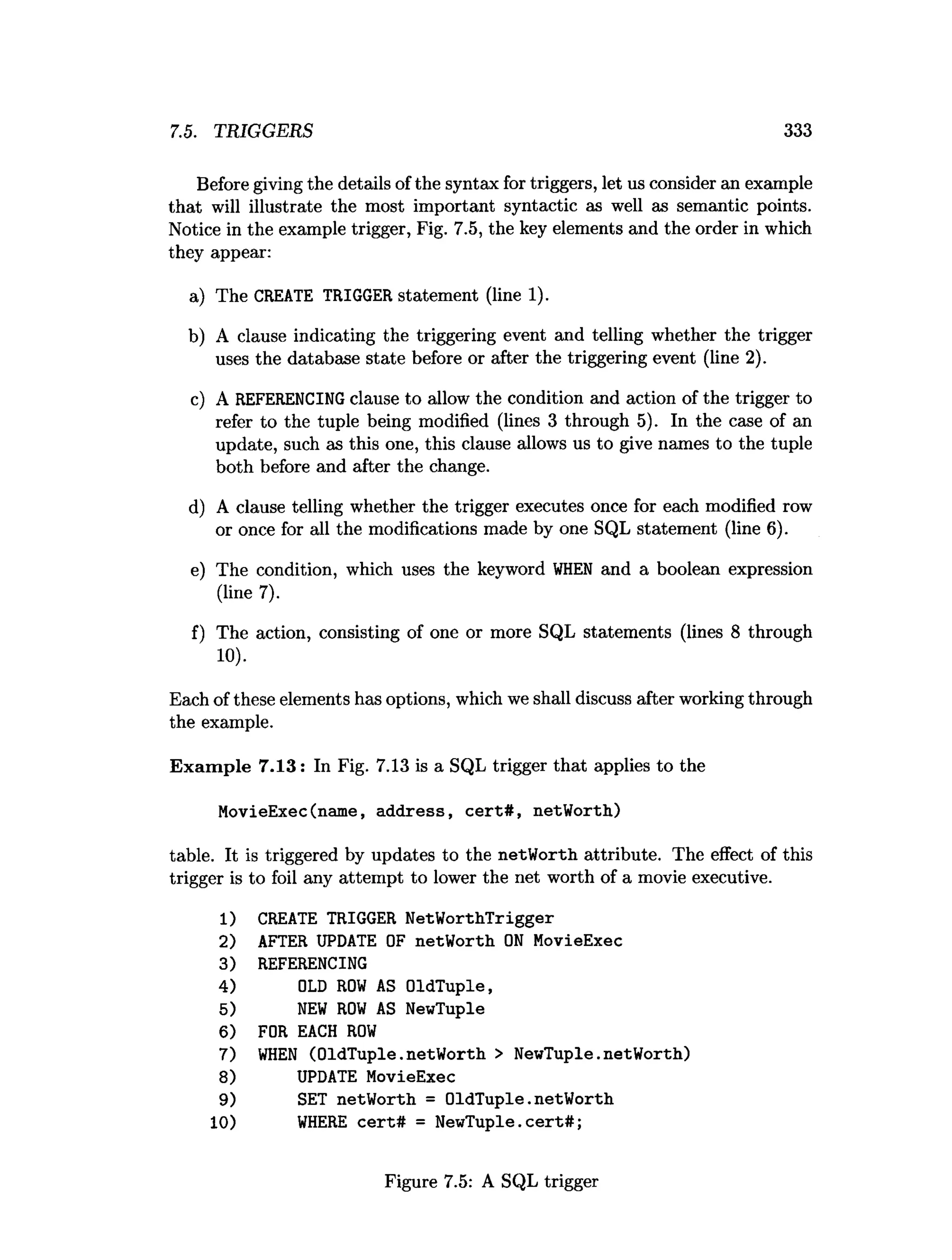 7.5. TRIGGERS 333
Before giving the details of the syntax for triggers, let us consider an example
that will illustrate the most important syntactic as well as semantic points.
Notice in the example trigger, Fig. 7.5, the key elements and the order in which
they appear:
a) The CREATE TRIGGER statement (line 1).
b) A clause indicating the triggering event and telling whether the trigger
uses the database state before or after the triggering event (line 2).
c) A REFERENCING clause to allow the condition and action of the trigger to
refer to the tuple being modified (lines 3 through 5). In the case of an
update, such as this one, this clause allows us to give names to the tuple
both before and after the change.
d) A clause telling whether the trigger executes once for each modified row
or once for all the modifications made by one SQL statement (line 6).
e) The condition, which uses the keyword W
H
EN and a boolean expression
(line 7).
f) The action, consisting of one or more SQL statements (lines 8 through
10).
Each of these elements has options, which we shall discuss after working through
the example.
Exam ple 7.13: In Fig. 7.13 is a SQL trigger that applies to the
MovieExec(name, address, cert# , netWorth)
table. It is triggered by updates to the netWorth attribute. The effect of this
trigger is to foil any attempt to lower the net worth of a movie executive.
1) CREATE TRIGGER NetWorthTrigger
2) AFTER UPDATE OF netWorth O
N MovieExec
3) REFERENCING
4) OLD R
O
W AS OldTuple,
5) N
EW R
O
W AS NewTuple
6) FOR EACH R
O
W
7) W
H
EN (OldTuple.netWorth > NewTuple.netWorth)
8) UPDATE MovieExec
9) SET netWorth = OldTuple.netWorth
10) W
HERE cert# = NewTuple. c e rt# ;
Figure 7.5: A SQL trigger
 