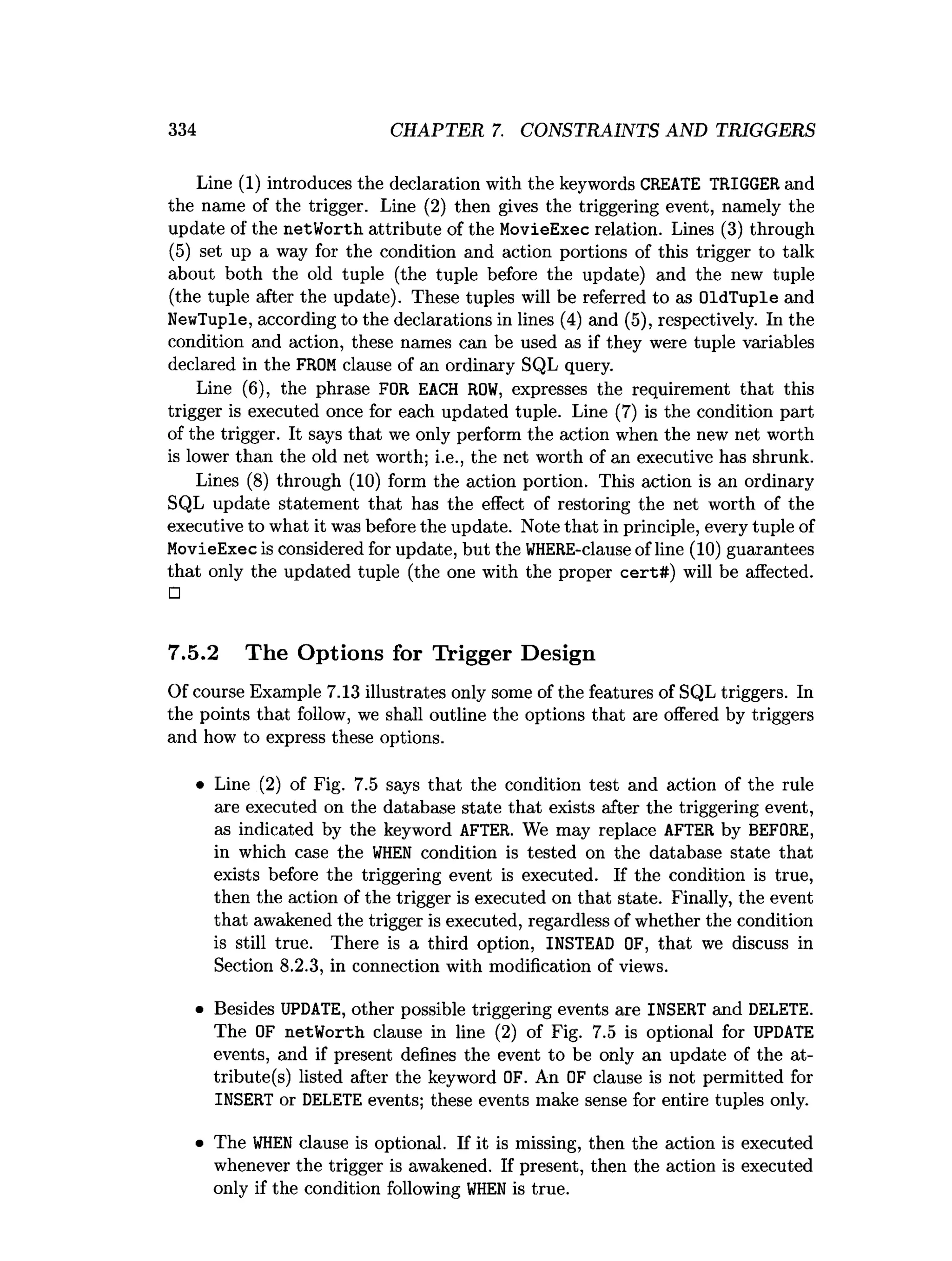 334 CHAPTER 7. CONSTRAINTS AND TRIGGERS
Line (1) introduces the declaration with the keywords CREATE TRIGGER and
the name of the trigger. Line (2) then gives the triggering event, namely the
update of the netWorth attribute of the MovieExec relation. Lines (3) through
(5) set up a way for the condition and action portions of this trigger to talk
about both the old tuple (the tuple before the update) and the new tuple
(the tuple after the update). These tuples will be referred to as OldTuple and
NewTuple, according to the declarations in lines (4) and (5), respectively. In the
condition and action, these names can be used as if they were tuple variables
declared in the FROMclause of an ordinary SQL query.
Line (6), the phrase FOR EACH RO
W
, expresses the requirement that this
trigger is executed once for each updated tuple. Line (7) is the condition part
of the trigger. It says that we only perform the action when the new net worth
is lower than the old net worth; i.e., the net worth of an executive has shrunk.
Lines (8) through (10) form the action portion. This action is an ordinary
SQL update statement that has the effect of restoring the net worth of the
executive to what it was before the update. Note that in principle, every tuple of
MovieExec is considered for update, but the WHERE-clause of line (10) guarantees
that only the updated tuple (the one with the proper cert#) will be affected.
□
7.5.2 The Options for Trigger Design
Of course Example 7.13 illustrates only some of the features of SQL triggers. In
the points that follow, we shall outline the options that are offered by triggers
and how to express these options.
• Line (2) of Fig. 7.5 says that the condition test and action of the rule
are executed on the database state that exists after the triggering event,
as indicated by the keyword AFTER. We may replace AFTER by BEFORE,
in which case the W
H
EN condition is tested on the database state that
exists before the triggering event is executed. If the condition is true,
then the action of the trigger is executed on that state. Finally, the event
that awakened the trigger is executed, regardless of whether the condition
is still true. There is a third option, INSTEAD OF, that we discuss in
Section 8.2.3, in connection with modification of views.
• Besides UPDATE, other possible triggering events are INSERT and DELETE.
The OF netWorth clause in line (2) of Fig. 7.5 is optional for UPDATE
events, and if present defines the event to be only an update of the at­
tribute^) listed after the keyword OF. An OF clause is not permitted for
INSERT or DELETE events; these events make sense for entire tuples only.
• The W
H
ENclause is optional. If it is missing, then the action is executed
whenever the trigger is awakened. If present, then the action is executed
only if the condition following W
H
ENis true.
 