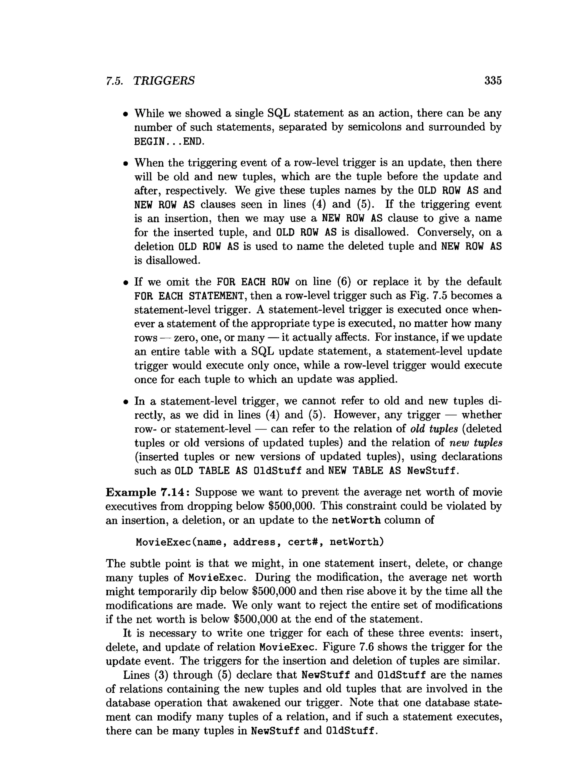 7.5. TRIGGERS 335
• While we showed a single SQL statement as an action, there can be any
number of such statements, separated by semicolons and surrounded by
BEGIN.. .END.
• When the triggering event of a row-level trigger is an update, then there
will be old and new tuples, which are the tuple before the update and
after, respectively. We give these tuples names by the OLD R
O
W AS and
N
EW R
O
W AS clauses seen in lines (4) and (5). If the triggering event
is an insertion, then we may use a N
EW R
O
W AS clause to give a name
for the inserted tuple, and OLD R
O
W AS is disallowed. Conversely, on a
deletion OLD R
O
W AS is used to name the deleted tuple and N
EW R
O
W AS
is disallowed.
• If we omit the FOR EACH R
O
W on line (6) or replace it by the default
FOR EACH STATEMENT, then a row-level trigger such as Fig. 7.5 becomes a
statement-level trigger. A statement-level trigger is executed once when­
ever a statement of the appropriate type is executed, no matter how many
rows — zero, one, or many — it actually affects. For instance, if we update
an entire table with a SQL update statement, a statement-level update
trigger would execute only once, while a row-level trigger would execute
once for each tuple to which an update was applied.
• In a statement-level trigger, we cannot refer to old and new tuples di­
rectly, as we did in lines (4) and (5). However, any trigger — whether
row- or statement-level — can refer to the relation of old tuples (deleted
tuples or old versions of updated tuples) and the relation of new tuples
(inserted tuples or new versions of updated tuples), using declarations
such as OLD TABLE AS OldStuff and N
EW TABLE AS NewStuff.
Exam ple 7.14: Suppose we want to prevent the average net worth of movie
executives from dropping below $500,000. This constraint could be violated by
an insertion, a deletion, or an update to the netWorth column of
MovieExec(name, address, cert#, netWorth)
The subtle point is that we might, in one statement insert, delete, or change
many tuples of MovieExec. During the modification, the average net worth
might temporarily dip below $500,000 and then rise above it by the time all the
modifications are made. We only want to reject the entire set of modifications
if the net worth is below $500,000 at the end of the statement.
It is necessary to write one trigger for each of these three events: insert,
delete, and update of relation MovieExec. Figure 7.6 shows the trigger for the
update event. The triggers for the insertion and deletion of tuples are similar.
Lines (3) through (5) declare that NewStuff and OldStuff are the names
of relations containing the new tuples and old tuples that are involved in the
database operation that awakened our trigger. Note that one database state­
ment can modify many tuples of a relation, and if such a statement executes,
there can be many tuples in NewStuff and OldStuff.
 