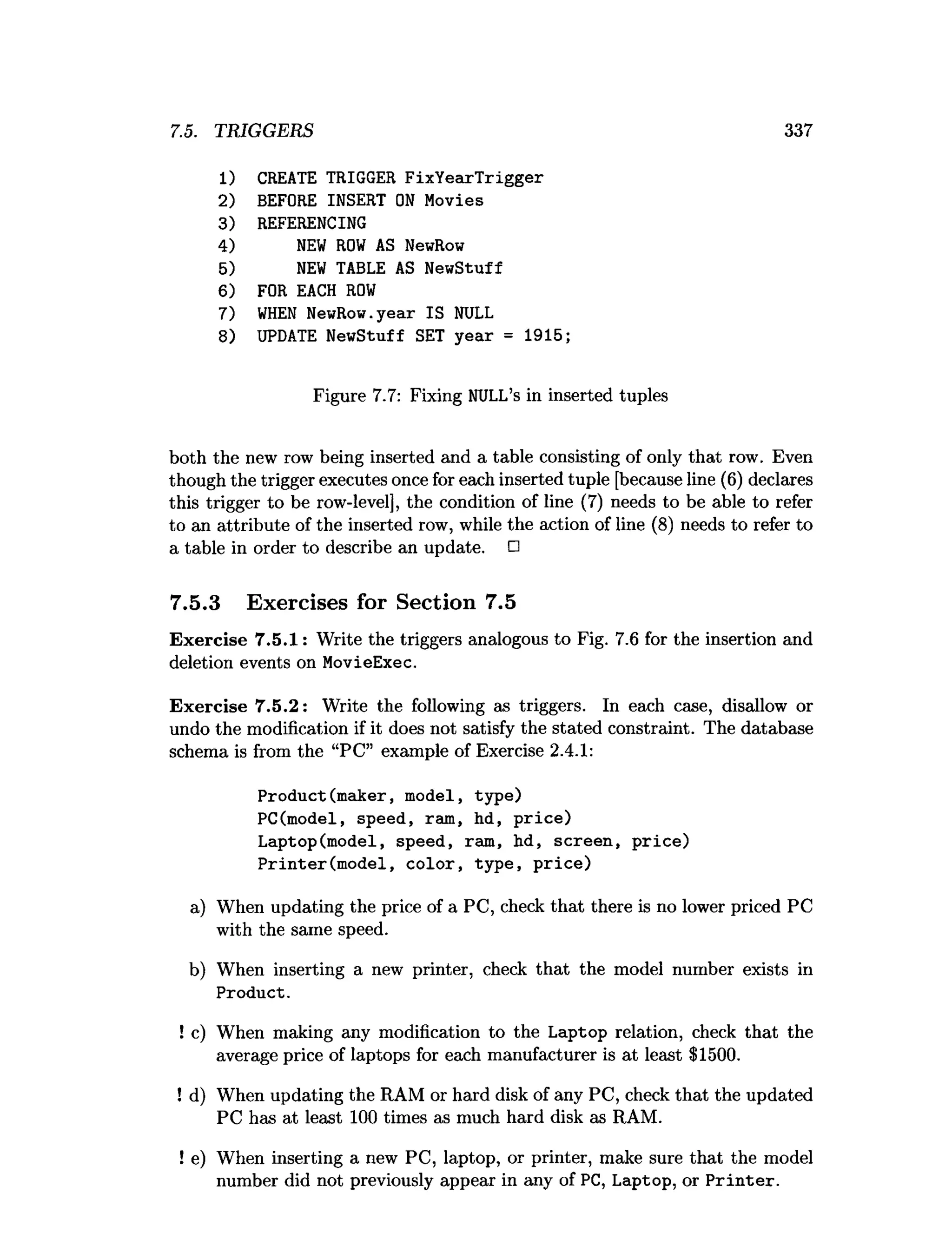 7.5. TRIGGERS 337
1) CREATE TRIGGER FixYearTrigger
2) BEFORE INSERT O
N Movies
3) REFERENCING
4) N
EW R
O
W AS NewRow
5) N
EW TABLE AS NewStuff
6) FOR EACH R
O
W
7) W
H
EN NewRow.year IS NULL
8) UPDATE NewStuff SET year = 1915;
Figure 7.7: Fixing NULL’s in inserted tuples
both the new row being inserted and a table consisting of only that row. Even
though the trigger executes once for each inserted tuple [because line (6) declares
this trigger to be row-level], the condition of line (7) needs to be able to refer
to an attribute of the inserted row, while the action of line (8) needs to refer to
a table in order to describe an update. □
7.5.3 Exercises for Section 7.5
Exercise 7.5.1: Write the triggers analogous to Fig. 7.6 for the insertion and
deletion events on MovieExec.
Exercise 7.5.2: Write the following as triggers. In each case, disallow or
undo the modification if it does not satisfy the stated constraint. The database
schema is from the “PC” example of Exercise 2.4.1:
Product(maker, model, type)
PC(model, speed, ram, hd, price)
Laptop(model, speed, ram, hd, screen, price)
Printer(m odel, color, type, price)
a) When updating the price of a PC, check that there is no lower priced PC
with the same speed.
b) When inserting a new printer, check that the model number exists in
Product.
! c) When making any modification to the Laptop relation, check that the
average price of laptops for each manufacturer is at least $1500.
! d) When updating the RAM or hard disk of any PC, check that the updated
PC has at least 100 times as much hard disk as RAM.
! e) When inserting a new PC, laptop, or printer, make sure that the model
number did not previously appear in any of PC, Laptop, or P rin ter.
 
