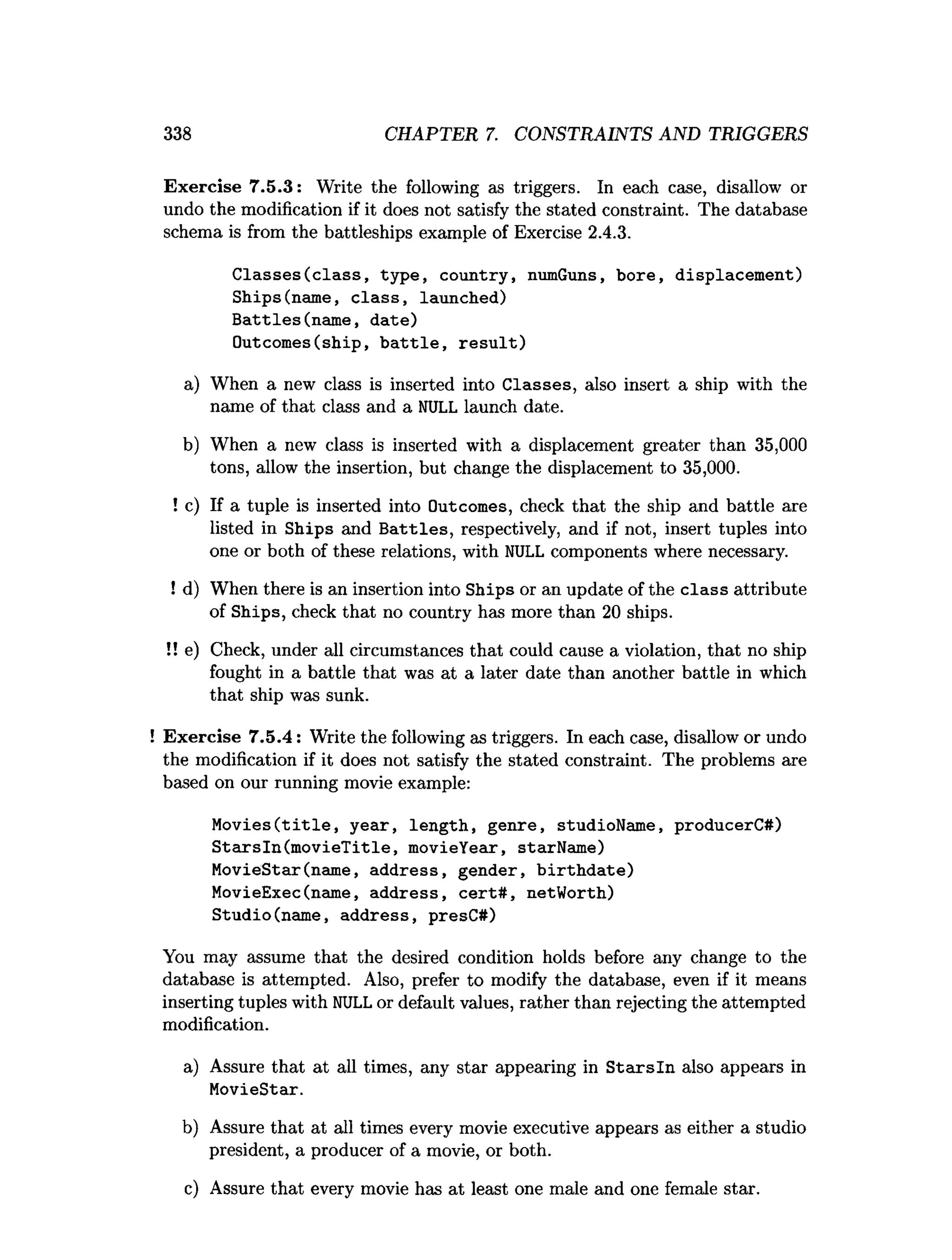 338 CHAPTER 7. CONSTRAINTS AND TRIGGERS
Exercise 7.5.3: Write the following as triggers. In each case, disallow or
undo the modification if it does not satisfy the stated constraint. The database
schema is from the battleships example of Exercise 2.4.3.
C lasses(class, type, country, numGuns, bore, displacement)
Ships(name, cla ss, launched)
Battles(nam e, date)
Outcomes(ship, b a ttle , re su lt)
a) When a new class is inserted into Classes, also insert a ship with the
name of that class and a NULL launch date.
b) When a new class is inserted with a displacement greater than 35,000
tons, allow the insertion, but change the displacement to 35,000.
! c) If a tuple is inserted into Outcomes, check that the ship and battle are
listed in Ships and B attles, respectively, and if not, insert tuples into
one or both of these relations, with NULL components where necessary.
! d) When there is an insertion into Ships or an update of the class attribute
of Ships, check that no country has more than 20 ships.
!! e) Check, under all circumstances that could cause a violation, that no ship
fought in a battle that was at a later date than another battle in which
that ship was sunk.
Exercise 7.5.4: Write the following as triggers. In each case, disallow or undo
the modification if it does not satisfy the stated constraint. The problems are
based on our running movie example:
M o v ies(title, year, length, genre, studioName, producerC#)
S tarsln(m ovieT itle, movieYear, starName)
MovieStar(name, address, gender, b irth d ate)
MovieExec(name, address, ce rt# , netWorth)
Studio(name, address, presC#)
You may assume that the desired condition holds before any change to the
database is attempted. Also, prefer to modify the database, even if it means
inserting tuples with NULLor default values, rather than rejecting the attempted
modification.
a) Assure that at all times, any star appearing in S ta rsln also appears in
MovieStar.
b) Assure that at all times every movie executive appears as either a studio
president, a producer of a movie, or both.
c) Assure that every movie has at least one male and one female star.
 
