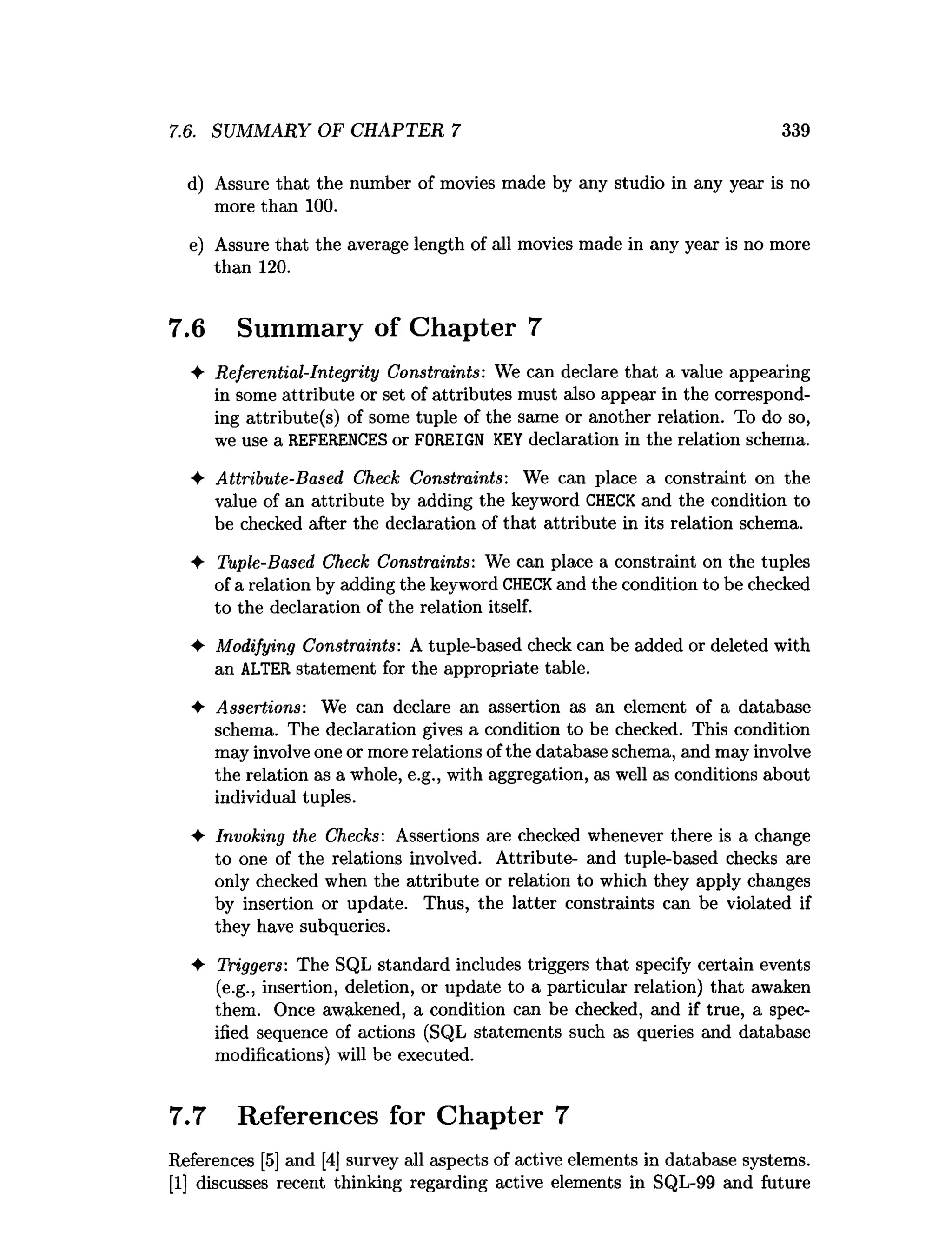 7.6. SUMMARY OF CHAPTER 7 339
d) Assure that the number of movies made by any studio in any year is no
more than 100.
e) Assure that the average length of all movies made in any year is no more
than 120.
7.6 Summary of Chapter 7
♦ Referential-Integrity Constraints: We can declare that a value appearing
in some attribute or set of attributes must also appear in the correspond­
ing attribute(s) of some tuple of the same or another relation. To do so,
we use a REFERENCES or FOREIGN KEYdeclaration in the relation schema.
♦ Attribute-Based Check Constraints: We can place a constraint on the
value of an attribute by adding the keyword CHECK and the condition to
be checked after the declaration of that attribute in its relation schema.
♦ Tuple-Based Check Constraints: We can place a constraint on the tuples
of a relation by adding the keyword CHECKand the condition to be checked
to the declaration of the relation itself.
♦ Modifying Constraints: A tuple-based check can be added or deleted with
an ALTER statement for the appropriate table.
♦ Assertions: We can declare an assertion as an element of a database
schema. The declaration gives a condition to be checked. This condition
may involve one or more relations ofthe database schema, and may involve
the relation as a whole, e.g., with aggregation, as well as conditions about
individual tuples.
♦ Invoking the Checks: Assertions are checked whenever there is a change
to one of the relations involved. Attribute- and tuple-based checks are
only checked when the attribute or relation to which they apply changes
by insertion or update. Thus, the latter constraints can be violated if
they have subqueries.
♦ Triggers: The SQL standard includes triggers that specify certain events
(e.g., insertion, deletion, or update to a particular relation) that awaken
them. Once awakened, a condition can be checked, and if true, a spec­
ified sequence of actions (SQL statements such as queries and database
modifications) will be executed.
7.7 References for Chapter 7
References [5] and [4] survey all aspects of active elements in database systems.
[1] discusses recent thinking regarding active elements in SQL-99 and future
 
