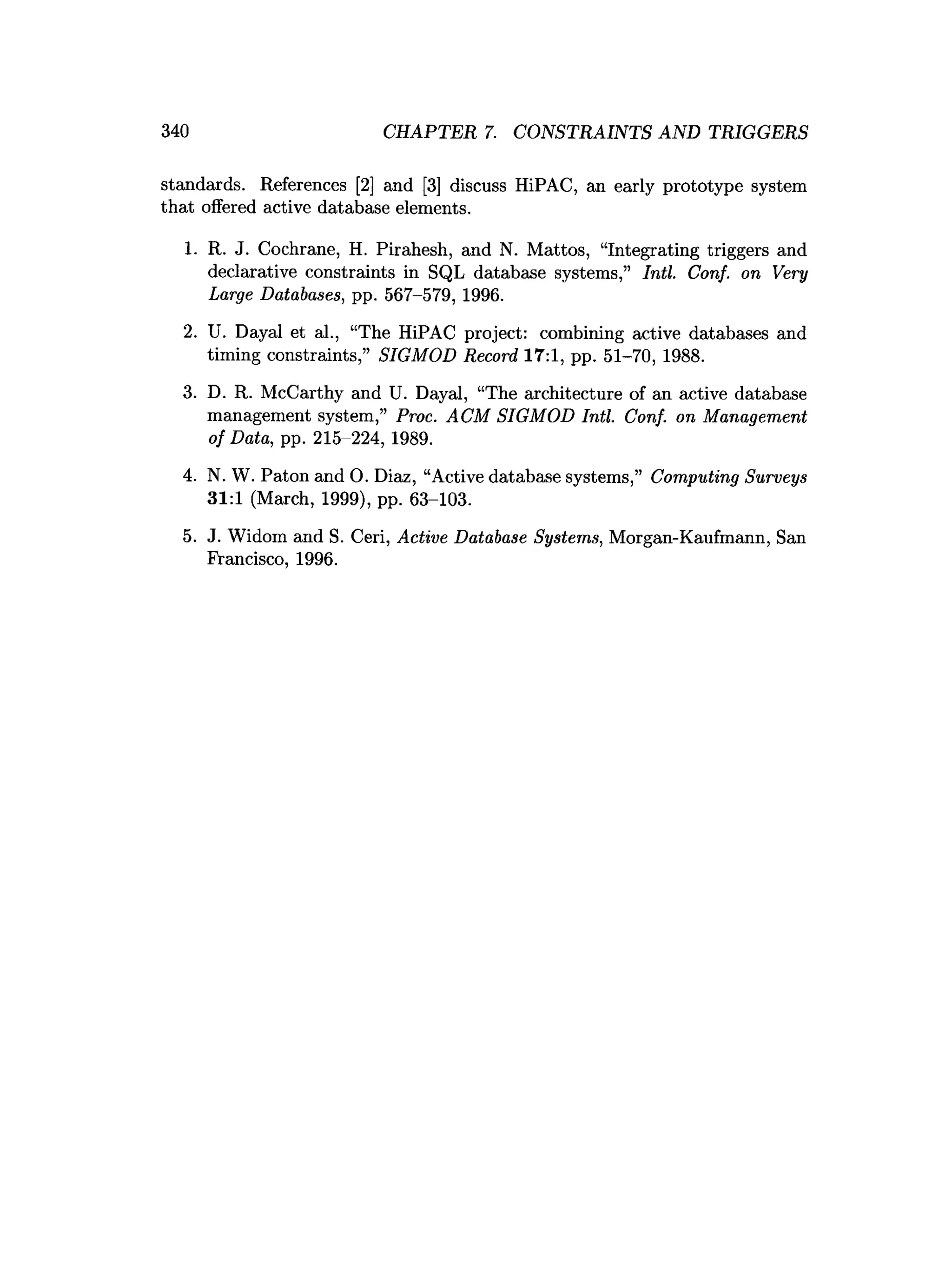 340 CHAPTER 7. CONSTRAINTS AND TRIGGERS
standards. References [2] and [3] discuss HiPAC, an early prototype system
that offered active database elements.
1. R. J. Cochrane, H. Pirahesh, and N. Mattos, “Integrating triggers and
declarative constraints in SQL database systems,” Intl. Conf. on Very
Large Databases, pp. 567-579, 1996.
2. U. Dayal et al., “The HiPAC project: combining active databases and
timing constraints,” SIGMOD Record 17:1, pp. 51-70, 1988.
3. D. R. McCarthy and U. Dayal, “The architecture of an active database
management system,” Proc. ACM SIGMOD Intl. Conf. on Management
of Data, pp. 215-224, 1989.
4. N. W. Paton and 0. Diaz, “Active database systems,” Computing Surveys
31:1 (March, 1999), pp. 63-103.
5. J. Widom and S. Ceri, Active Database Systems, Morgan-Kaufmann, San
Francisco, 1996.
 