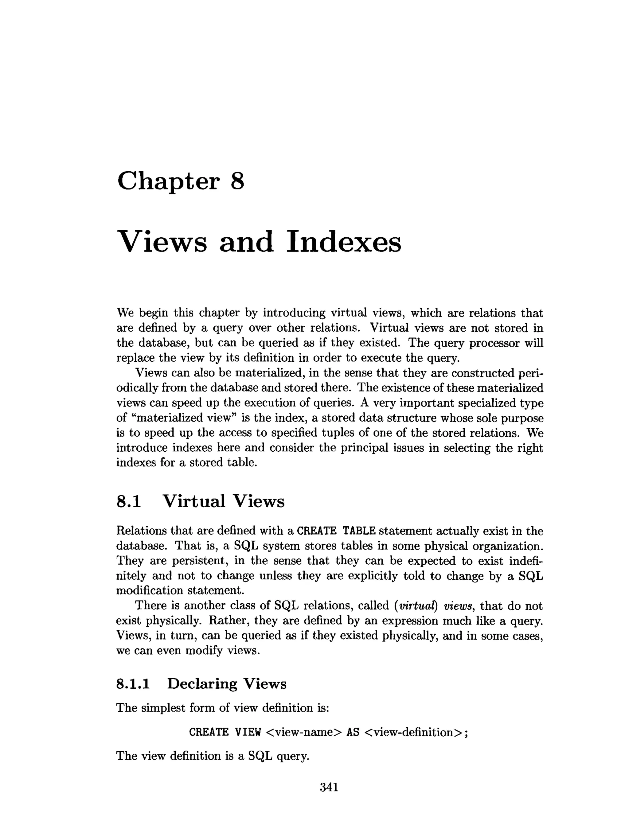 Chapter 8
Views and Indexes
We begin this chapter by introducing virtual views, which are relations that
are defined by a query over other relations. Virtual views are not stored in
the database, but can be queried as if they existed. The query processor will
replace the view by its definition in order to execute the query.
Views can also be materialized, in the sense that they are constructed peri­
odically from the database and stored there. The existence of these materialized
views can speed up the execution of queries. A very important specialized type
of “materialized view” is the index, a stored data structure whose sole purpose
is to speed up the access to specified tuples of one of the stored relations. We
introduce indexes here and consider the principal issues in selecting the right
indexes for a stored table.
8.1 Virtual Views
Relations that are defined with a CREATE TABLE statement actually exist in the
database. That is, a SQL system stores tables in some physical organization.
They are persistent, in the sense that they can be expected to exist indefi­
nitely and not to change unless they are explicitly told to change by a SQL
modification statement.
There is another class of SQL relations, called (virtual) views, that do not
exist physically. Rather, they are defined by an expression much like a query.
Views, in turn, can be queried as if they existed physically, and in some cases,
we can even modify views.
8.1.1 Declaring Views
The simplest form of view definition is:
CREATE VIEW <view-name> AS <view-definition>;
The view definition is a SQL query.
341
 