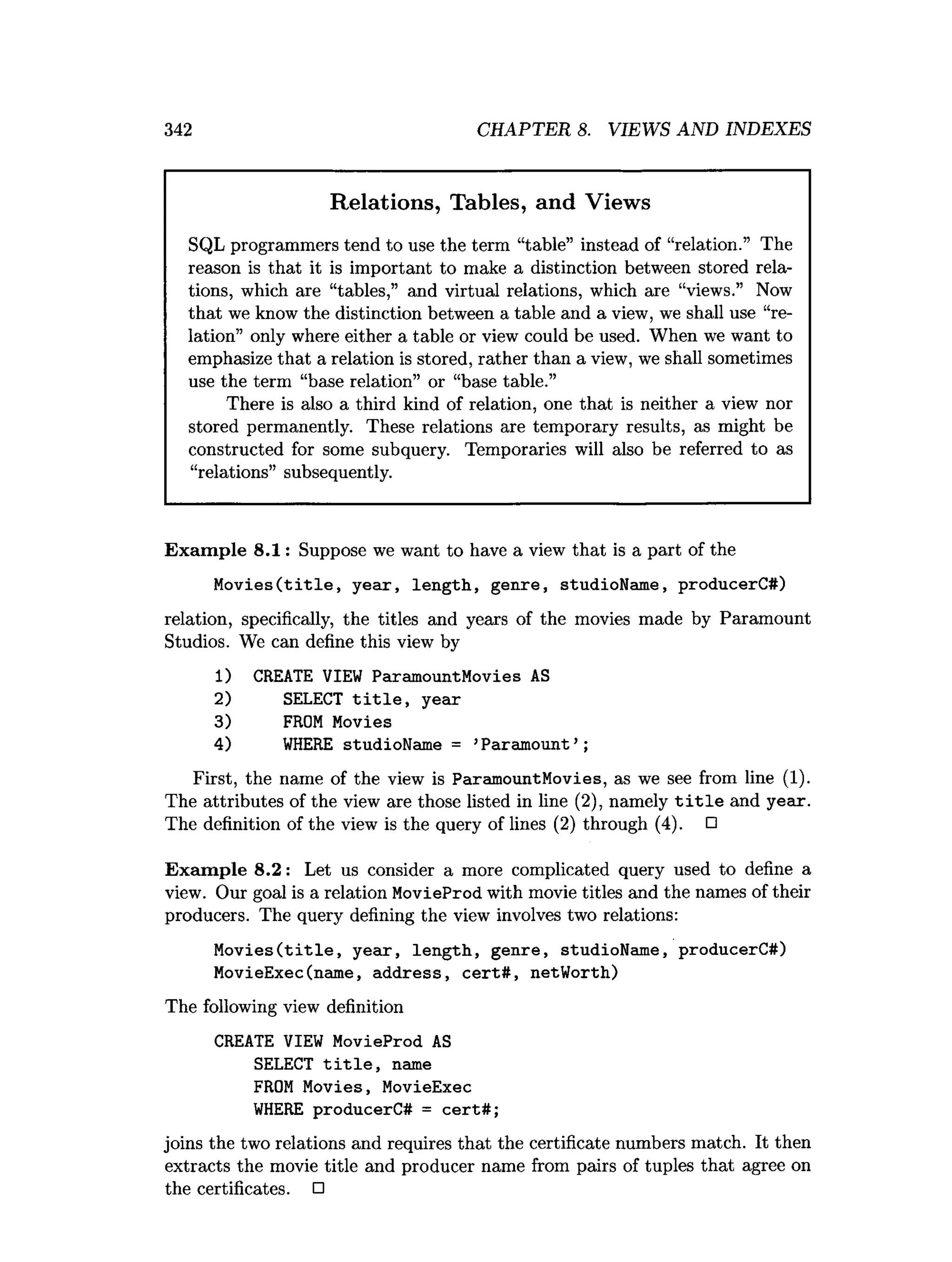 342 CHAPTER 8. VIEWS AND INDEXES
Relations, Tables, and Views
SQL programmers tend to use the term “table” instead of “relation.” The
reason is that it is important to make a distinction between stored rela­
tions, which are “tables,” and virtual relations, which are “views.” Now
that we know the distinction between a table and a view, we shall use “re­
lation” only where either a table or view could be used. When we want to
emphasize that a relation is stored, rather than a view, we shall sometimes
use the term “base relation” or “base table.”
There is also a third kind of relation, one that is neither a view nor
stored permanently. These relations are temporary results, as might be
constructed for some subquery. Temporaries will also be referred to as
“relations” subsequently.
Exam ple 8.1: Suppose we want to have a view that is a part of the
M o v ies(title, yeax, length, genre, studioName, producerC#)
relation, specifically, the titles and years of the movies made by Paramount
Studios. We can define this view by
1) CREATE VIEW ParamountMovies AS
2) SELECT t i t l e , year
3) FROM Movies
4) W
HERE studioName = ’Paramount’ ;
First, the name of the view is ParamountMovies, as we see from line (1).
The attributes of the view are those listed in line (2), namely t i t l e and year.
The definition of the view is the query of lines (2) through (4). □
Exam ple 8.2: Let us consider a more complicated query used to define a
view. Our goal is a relation MovieProd with movie titles and the names of their
producers. The query defining the view involves two relations:
M o v ies(title, year, length, genre, studioName, producerC#)
MovieExec(name, address, cert# , netWorth)
The following view definition
CREATE VIEW MovieProd AS
SELECT t i t l e , name
FROM Movies, MovieExec
W
HERE producerC# = cert#;
joins the two relations and requires that the certificate numbers match. It then
extracts the movie title and producer name from pairs of tuples that agree on
the certificates. □
 