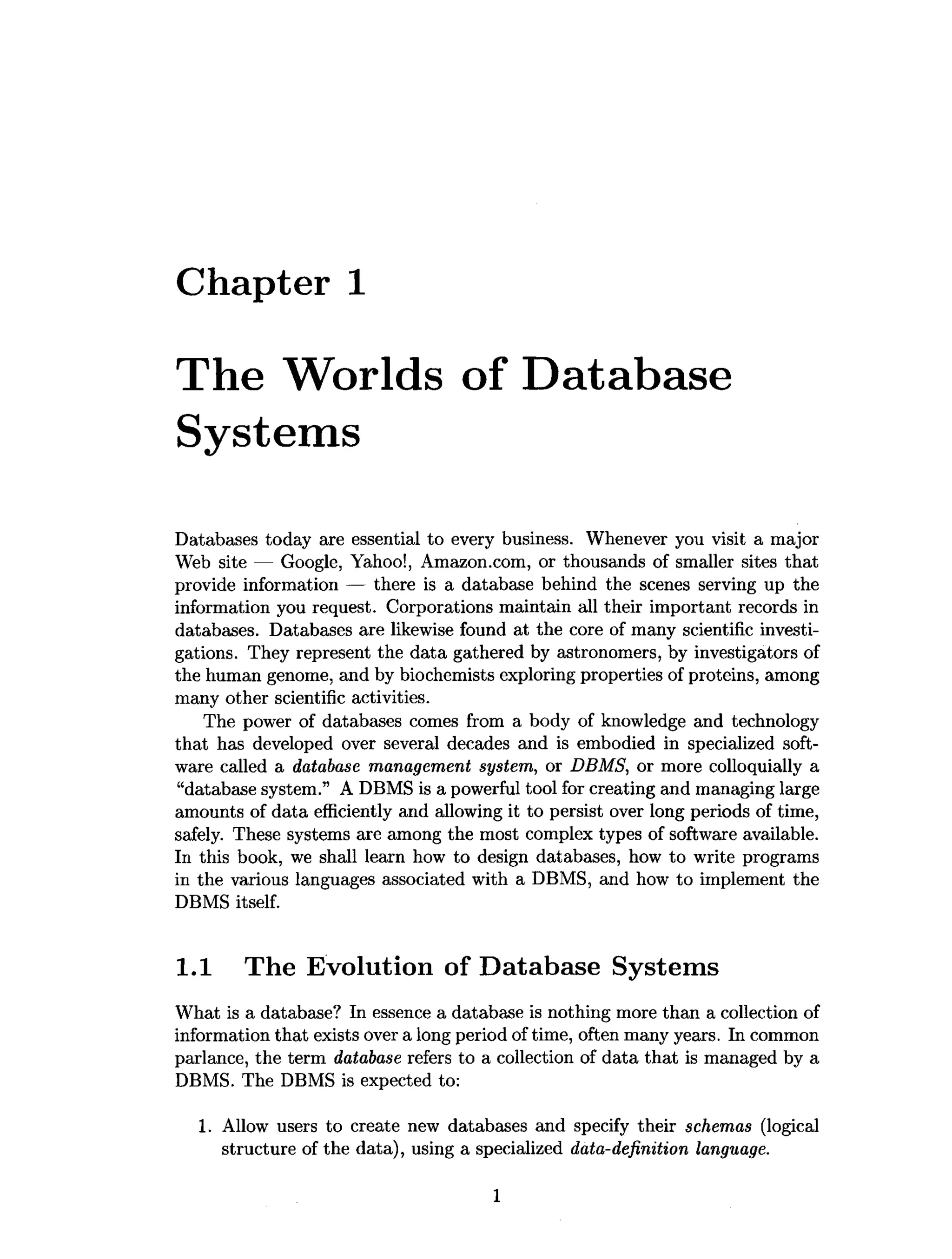 Chapter 1
The Worlds of Database
Systems
Databases today are essential to every business. Whenever you visit a major
Web site — Google, Yahoo!, Amazon.com, or thousands of smaller sites that
provide information — there is a database behind the scenes serving up the
information you request. Corporations maintain all their important records in
databases. Databases are likewise found at the core of many scientific investi­
gations. They represent the data gathered by astronomers, by investigators of
the human genome, and by biochemists exploring properties of proteins, among
many other scientific activities.
The power of databases comes from a body of knowledge and technology
that has developed over several decades and is embodied in specialized soft­
ware called a database management system, or DBMS, or more colloquially a
“database system.” A DBMS is a powerful tool for creating and managing large
amounts of data efficiently and allowing it to persist over long periods of time,
safely. These systems are among the most complex types of software available.
In this book, we shall learn how to design databases, how to write programs
in the various languages associated with a DBMS, and how to implement the
DBMS itself.
1.1 The Evolution of Database Systems
What is a database? In essence a database is nothing more than a collection of
information that exists over a long period of time, often many years. In common
parlance, the term database refers to a collection of data that is managed by a
DBMS. The DBMS is expected to:
1. Allow users to create new databases and specify their schemas (logical
structure of the data), using a specialized data-definition language.
1
 