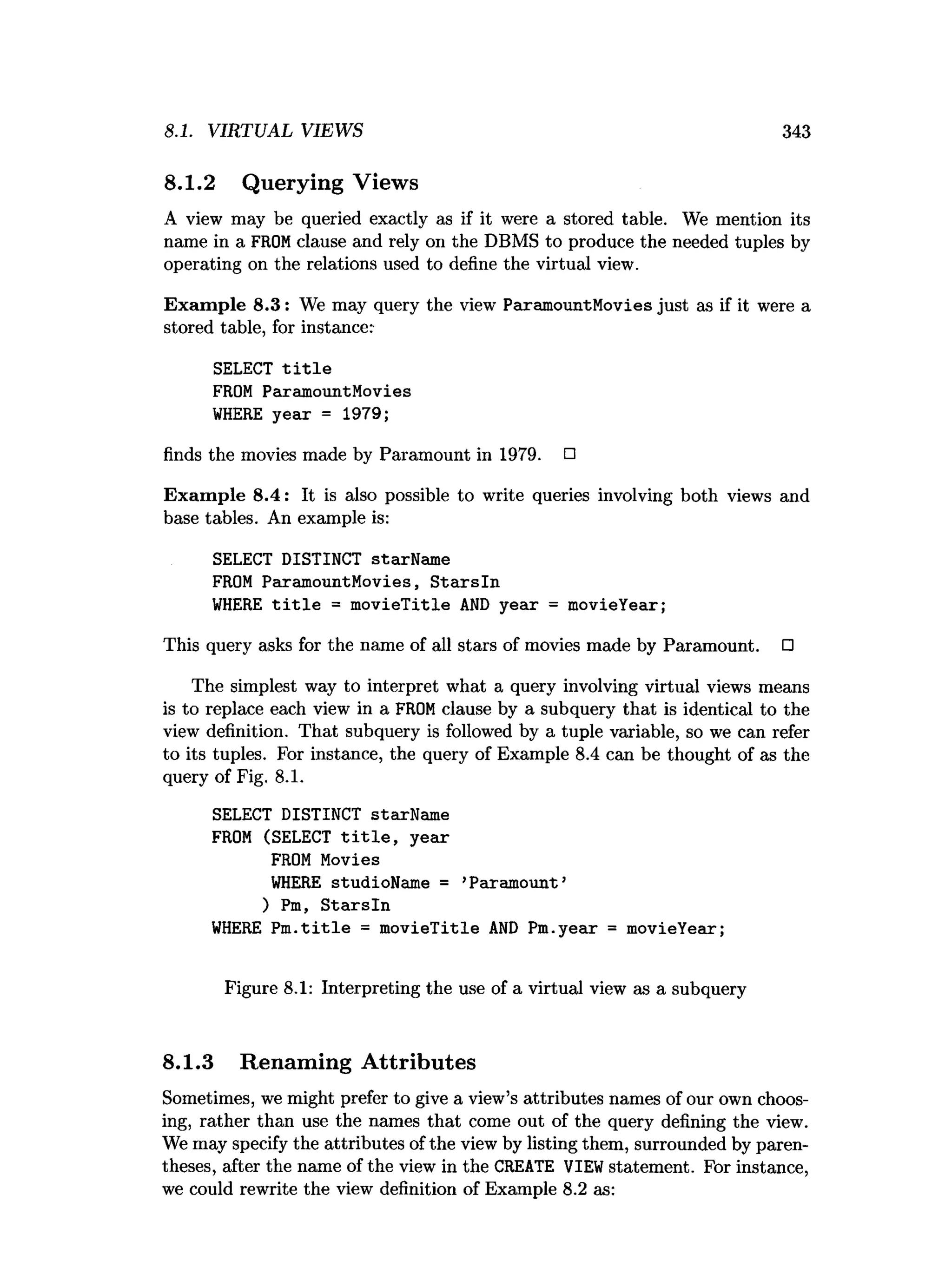8.1. VIRTUAL VIEWS 343
8.1.2 Querying Views
A view may be queried exactly as if it were a stored table. We mention its
name in a FROMclause and rely on the DBMS to produce the needed tuples by
operating on the relations used to define the virtual view.
Exam ple 8.3: We may query the view ParamountMovies just as if it were a
stored table, for instance:
SELECT t i t l e
FROM ParamountMovies
W
HERE year = 1979;
finds the movies made by Paramount in 1979. □
Exam ple 8.4: It is also possible to write queries involving both views and
base tables. An example is:
SELECT DISTINCT starName
FROM ParamountMovies, S tarsln
W
HERE t i t l e = m ovieTitle A
N
D year = movieYear;
This query asks for the name of all stars of movies made by Paramount. □
The simplest way to interpret what a query involving virtual views means
is to replace each view in a FROMclause by a subquery that is identical to the
view definition. That subquery is followed by a tuple variable, so we can refer
to its tuples. For instance, the query of Example 8.4 can be thought of as the
query of Fig. 8.1.
SELECT DISTINCT starName
FROM (SELECT t i t l e , year
FROM Movies
W
HERE studioName = ’Paramount’
) Pm, S tarsln
W
HERE P m .title = m ovieTitle A
N
D Pm.year = movieYear;
Figure 8.1: Interpreting the use of a virtual view as a subquery
8.1.3 Renaming Attributes
Sometimes, we might prefer to give a view’s attributes names of our own choos­
ing, rather than use the names that come out of the query defining the view.
We may specify the attributes of the view by listing them, surrounded by paren­
theses, after the name of the view in the CREATE VIEWstatement. For instance,
we could rewrite the view definition of Example 8.2 as:
 