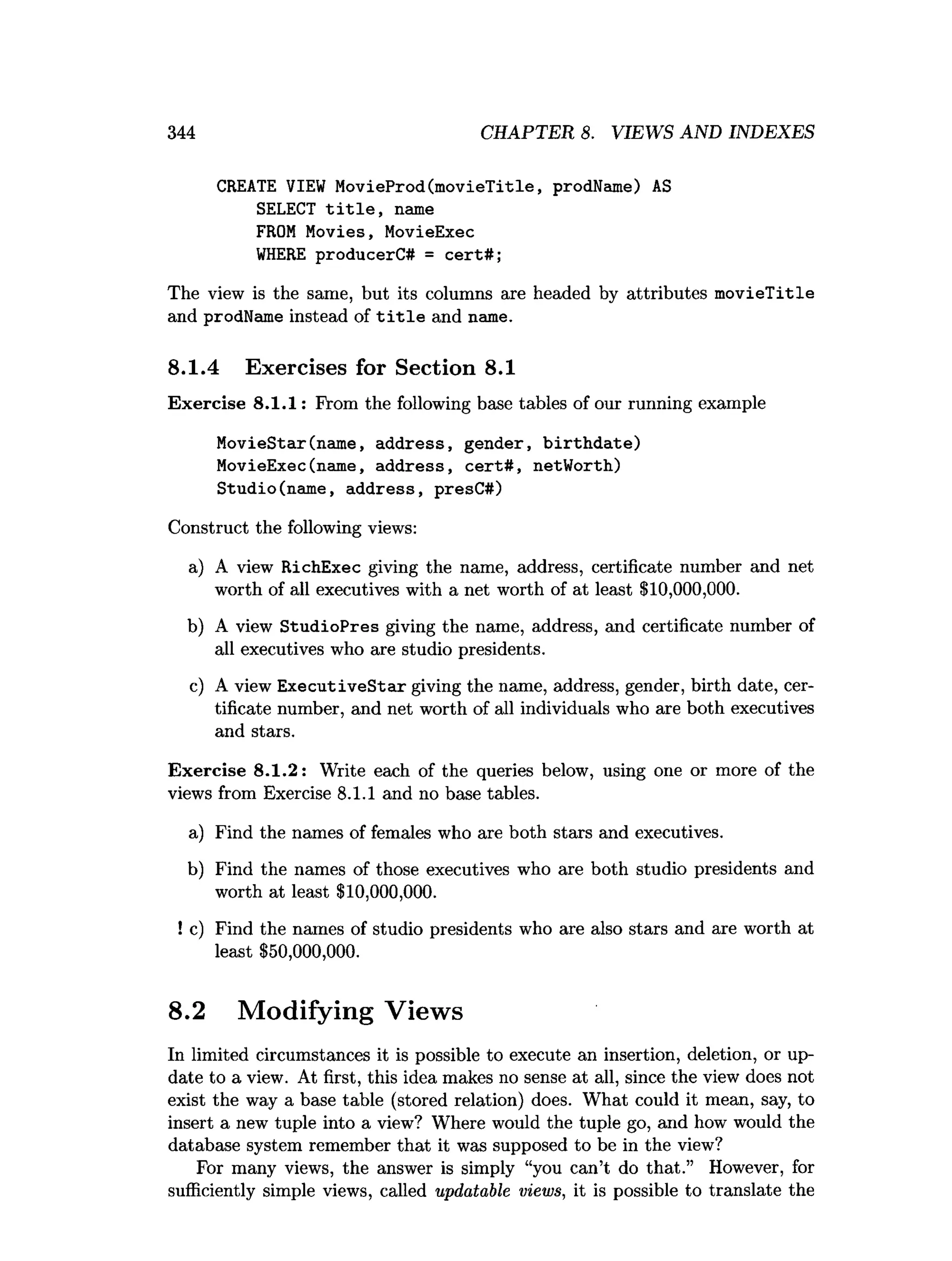 344 CHAPTER 8. VIEWS AND INDEXES
CREATE VIEW MovieProd(movieTitle, prodName) AS
SELECT t i t l e , name
FROM Movies, MovieExec
W
HERE producerC# = cert#;
The view is the same, but its columns are headed by attributes m ovieTitle
and prodName instead of t i t l e and name.
8.1.4 Exercises for Section 8.1
Exercise 8.1.1: From the following base tables of our running example
MovieStar(name, address, gender, b irth d ate)
MovieExec(name, address, cert# , netWorth)
Studio(name, address, presC#)
Construct the following views:
a) A view RichExec giving the name, address, certificate number and net
worth of all executives with a net worth of at least $10,000,000.
b) A view StudioPres giving the name, address, and certificate number of
all executives who are studio presidents.
c) A view ExecutiveStar giving the name, address, gender, birth date, cer­
tificate number, and net worth of all individuals who are both executives
and stars.
Exercise 8.1.2: Write each of the queries below, using one or more of the
views from Exercise 8.1.1 and no base tables.
a) Find the names of females who are both stars and executives.
b) Find the names of those executives who are both studio presidents and
worth at least $10,000,000.
! c) Find the names of studio presidents who are also stars and are worth at
least $50,000,000.
8.2 Modifying Views
In limited circumstances it is possible to execute an insertion, deletion, or up­
date to a view. At first, this idea makes no sense at all, since the view does not
exist the way a base table (stored relation) does. What could it mean, say, to
insert a new tuple into a view? Where would the tuple go, and how would the
database system remember that it was supposed to be in the view?
For many views, the answer is simply “you can’t do that.” However, for
sufficiently simple views, called updatable views, it is possible to translate the
 