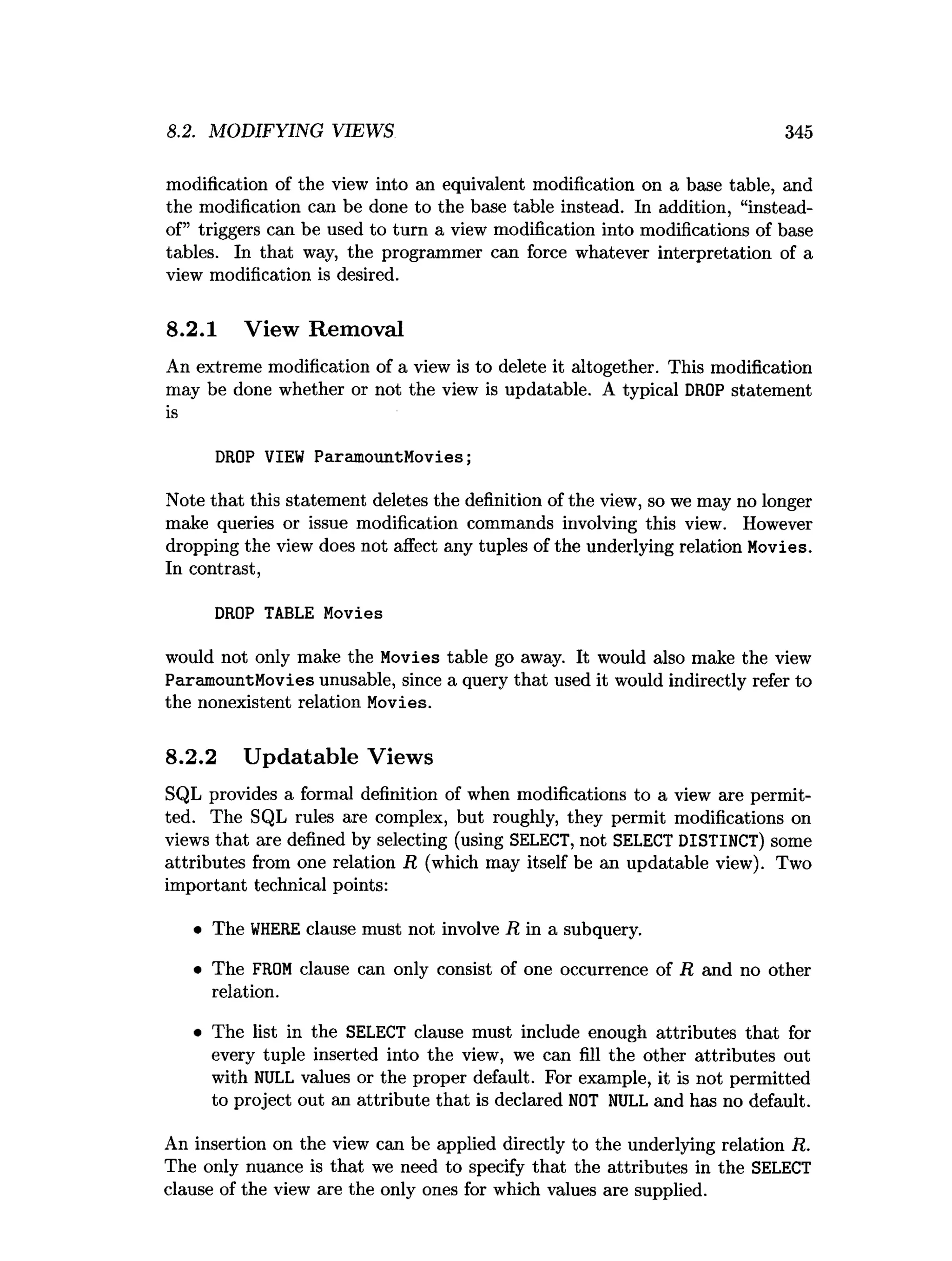 8.2. MODIFYING VIEWS 345
modification of the view into an equivalent modification on a base table, and
the modification can be done to the base table instead. In addition, “instead-
of” triggers can be used to turn a view modification into modifications of base
tables. In that way, the programmer can force whatever interpretation of a
view modification is desired.
8.2.1 View Removal
An extreme modification of a view is to delete it altogether. This modification
may be done whether or not the view is updatable. A typical DROP statement
is
DROP VIEW ParamountMovies;
Note that this statement deletes the definition of the view, so we may no longer
make queries or issue modification commands involving this view. However
dropping the view does not affect any tuples of the underlying relation Movies.
In contrast,
DROP TABLE Movies
would not only make the Movies table go away. It would also make the view
ParamountMovies unusable, since a query that used it would indirectly refer to
the nonexistent relation Movies.
8.2.2 Updatable Views
SQL provides a formal definition of when modifications to a view axe permit­
ted. The SQL rules are complex, but roughly, they permit modifications on
views that are defined by selecting (using SELECT, not SELECT DISTINCT) some
attributes from one relation R (which may itself be an updatable view). Two
important technical points:
• The W
HERE clause must not involve R in a subquery.
• The FROM clause can only consist of one occurrence of R and no other
relation.
• The list in the SELECT clause must include enough attributes that for
every tuple inserted into the view, we can fill the other attributes out
with NULL values or the proper default. For example, it is not permitted
to project out an attribute that is declared NOT NULL and has no default.
An insertion on the view can be applied directly to the underlying relation R.
The only nuance is that we need to specify that the attributes in the SELECT
clause of the view are the only ones for which values are supplied.
 