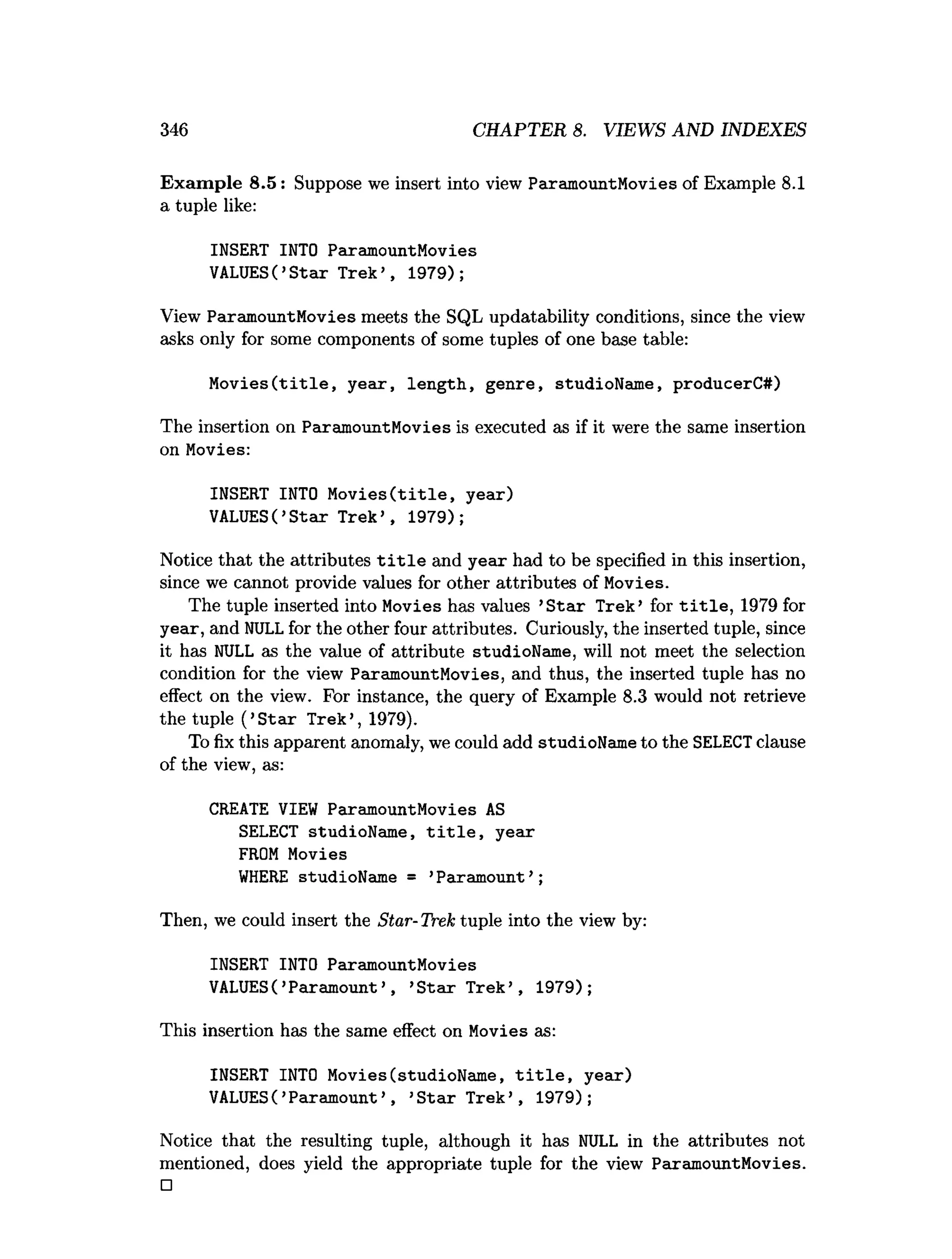 346 CHAPTER 8. VIEWS AND INDEXES
Exam ple 8.5: Suppose we insert into view ParamountMovies of Example 8.1
a tuple like:
INSERT INTO ParamountMovies
VALUES(’S tar Trek’ , 1979);
View ParamountMovies meets the SQL updatability conditions, since the view
asks only for some components of some tuples of one base table:
M o v ies(title, year, length, genre, studioName, producerC#)
The insertion on ParamountMovies is executed as if it were the same insertion
on Movies:
INSERT INTO M o v ies(title, year)
VALUES(’S tar Trek’ , 1979);
Notice that the attributes t i t l e and year had to be specified in this insertion,
since we cannot provide values for other attributes of Movies.
The tuple inserted into Movies has values ’S tar Trek’ for t i t l e , 1979 for
year, and NULLfor the other four attributes. Curiously, the inserted tuple, since
it has NULL as the value of attribute studioName, will not meet the selection
condition for the view ParamountMovies, and thus, the inserted tuple has no
effect on the view. For instance, the query of Example 8.3 would not retrieve
the tuple (’S tar Trek’, 1979).
To fix this apparent anomaly, we could add studioName to the SELECTclause
of the view, as:
CREATE VIEW ParamountMovies AS
SELECT studioName, t i t l e , year
FROM Movies
W
HERE studioName = ’Paramount’ ;
Then, we could insert the Star-Trek tuple into the view by:
INSERT INTO ParamountMovies
VALUES( ’Paramount’ , ’S tar Trek’ , 1979);
This insertion has the same effect on Movies as:
INSERT INTO Movies(studioName, t i t l e , year)
VALUES(’Paramount’ , ’S tar Trek’ , 1979);
Notice that the resulting tuple, although it has NULL in the attributes not
mentioned, does yield the appropriate tuple for the view ParamountMovies.
□
 