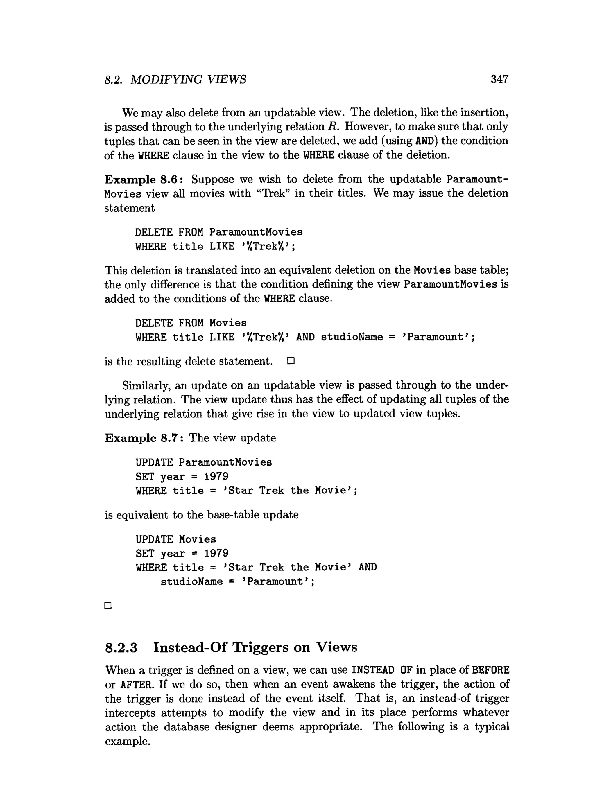 8.2. MODIFYING VIEWS 347
We may also delete from an updatable view. The deletion, like the insertion,
is passed through to the underlying relation R. However, to make sure that only
tuples that can be seen in the view are deleted, we add (using AND) the condition
of the W
HERE clause in the view to the W
HERE clause of the deletion.
Exam ple 8.6: Suppose we wish to delete from the updatable Paramount­
Movies view all movies with “Trek” in their titles. We may issue the deletion
statement
DELETE FROM ParamountMovies
W
HERE t i t l e LIKE ’‘
/.Trek*/.’ ;
This deletion is translated into an equivalent deletion on the Movies base table;
the only difference is that the condition defining the view ParamountMovies is
added to the conditions of the W
HERE clause.
DELETE FROM Movies
W
HERE t i t l e LIKE ’‘
/.Trek’
/,’ A
N
D studioName = ’Paramount’ ;
is the resulting delete statement. □
Similarly, an update on an updatable view is passed through to the under­
lying relation. The view update thus has the effect of updating all tuples of the
underlying relation that give rise in the view to updated view tuples.
Exam ple 8.7: The view update
UPDATE ParamountMovies
SET year = 1979
W
HERE t i t l e = ’S tar Trek the Movie’ ;
is equivalent to the base-table update
UPDATE Movies
SET year = 1979
W
HERE t i t l e = ’S tar Trek the Movie’ A
N
D
studioName = ’Paramount’ ;
□
8.2.3 Instead-Of Triggers on Views
When a trigger is defined on a view, we can use INSTEAD OF in place of BEFORE
or AFTER. If we do so, then when an event awakens the trigger, the action of
the trigger is done instead of the event itself. That is, an instead-of trigger
intercepts attempts to modify the view and in its place performs whatever
action the database designer deems appropriate. The following is a typical
example.
 