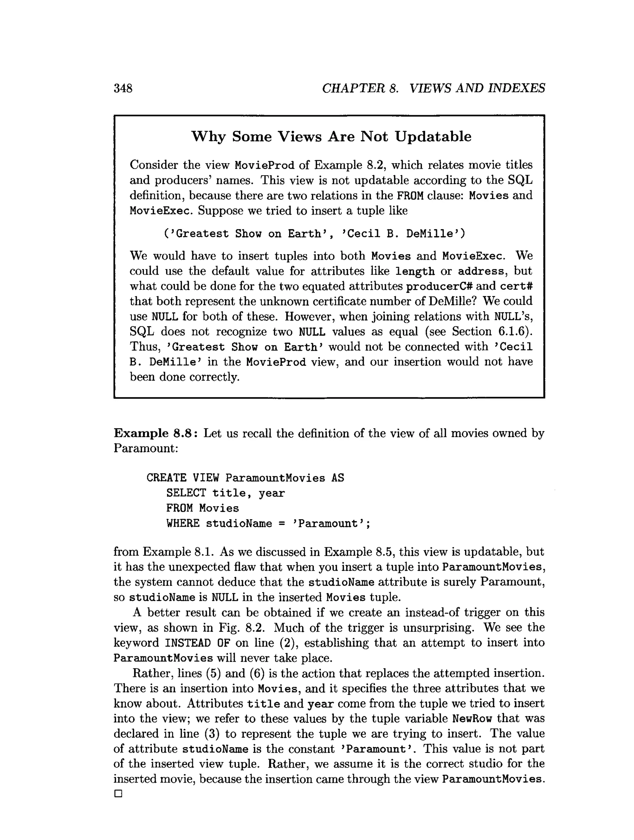 348 CHAPTER 8. VIEWS AND INDEXES
Why Some Views Are Not Updatable
Consider the view MovieProd of Example 8.2, which relates movie titles
and producers’ names. This view is not updatable according to the SQL
definition, because there are two relations in the FROMclause: Movies and
MovieExec. Suppose we tried to insert a tuple like
( ’G reatest Show on E arth ’ , ’C ecil B. DeMille’)
We would have to insert tuples into both Movies and MovieExec. We
could use the default value for attributes like length or address, but
what could be done for the two equated attributes producerC# and cert#
that both represent the unknown certificate number of DeMille? We could
use NULL for both of these. However, when joining relations with NULL’s,
SQL does not recognize two NULL values as equal (see Section 6.1.6).
Thus, ’G reatest Show on E arth ’ would not be connected with ’Cecil
B. DeMille’ in the MovieProd view, and our insertion would not have
been done correctly.
Exam ple 8.8: Let us recall the definition of the view of all movies owned by
Paramount:
CREATE VIEW ParamountMovies AS
SELECT t i t l e , year
FROM Movies
W
HERE studioName = ’Paramount’ ;
from Example 8.1. As we discussed in Example 8.5, this view is updatable, but
it has the unexpected flaw that when you insert a tuple into ParamountMovies,
the system cannot deduce that the studioName attribute is surely Paramount,
so studioName is NULL in the inserted Movies tuple.
A better result can be obtained if we create an instead-of trigger on this
view, as shown in Fig. 8.2. Much of the trigger is unsurprising. We see the
keyword INSTEAD OF on line (2), establishing that an attempt to insert into
ParamountMovies will never take place.
Rather, lines (5) and (6) is the action that replaces the attempted insertion.
There is an insertion into Movies, and it specifies the three attributes that we
know about. Attributes t i t l e and year come from the tuple we tried to insert
into the view; we refer to these values by the tuple variable NewRow that was
declared in line (3) to represent the tuple we are trying to insert. The value
of attribute studioName is the constant ’Paramount ’. This value is not part
of the inserted view tuple. Rather, we assume it is the correct studio for the
inserted movie, because the insertion came through the view ParamountMovies.
□
 